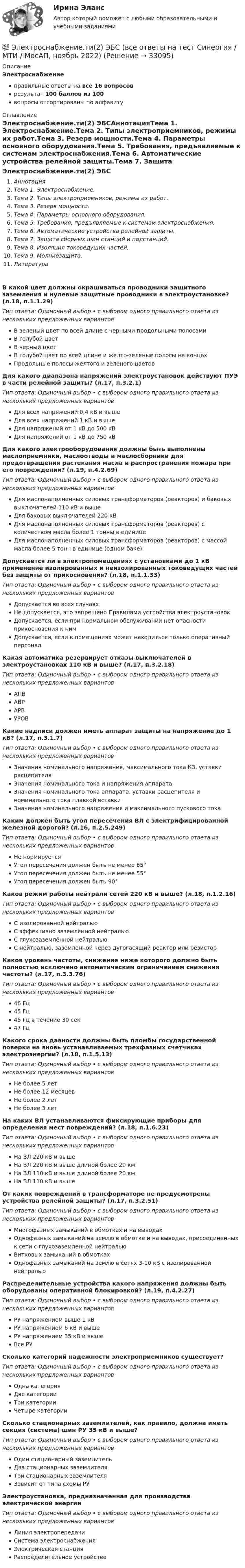      
          Описание
          Электроснабжениеправильные ответы на все 16 вопросоврезультат 100 баллов из 100вопросы отсортированы по алфавиту 
          Оглавление
          Электроснабжение.ти(2) ЭБСАннотацияТема 1. Электроснабжение.Тема 2. Типы электроприемников, режимы их работ.Тема 3. Резерв мощности.Тема 4. Параметры основного оборудования.Тема 5. Требования, предъявляемые к системам электроснабжения.Тема 6. Автоматические устройства релейной защиты.Тема 7. Защита сборных шин станций и подстанций.Тема 8. Изоляция токоведущих частей.Тема 9. Молниезащита.ЛитератураВ какой цвет должны окрашиваться проводники защитного заземления и нулевые защитные проводники в электроустановке? (л.18, п.1.1.29)Тип ответа: Одиночный выбор • с выбором одного правильного ответа из нескольких предложенных вариантовВ зеленый цвет по всей длине с черными продольными полосамиВ голубой цветВ черный цветВ голубой цвет по всей длине и желто-зеленые полосы на концахПродольные полосы желтого и зеленого цветовДля какого диапазона напряжений электроустановок действуют ПУЭ в части релейной защиты? (л.17, п.3.2.1)Тип ответа: Одиночный выбор • с выбором одного правильного ответа из нескольких предложенных вариантовДля всех напряжений 0,4 кВ и вышеДля всех напряжений 1 кВ и вышеДля напряжений от 1 кВ до 500 кВДля напряжений от 1 кВ до 750 кВДля какого электрооборудования должны быть выполнены маслоприемники, маслоотводы и маслосборники для предотвращения растекания масла и распространения пожара при его повреждении? (л.19, п.4.2.69)Тип ответа: Одиночный выбор • с выбором одного правильного ответа из нескольких предложенных вариантовДля маслонаполненных силовых трансформаторов (реакторов) и баковых выключателей 110 кВ и вышеДля баковых выключателей 220 кВДля маслонаполненных силовых трансформаторов (реакторов) с количеством масла более 1 тонны в единицеДля маслонаполненных силовых трансформаторов (реакторов) с массой масла более 5 тонн в единице (одном баке)Допускается ли в электропомещениях с установками до 1 кВ применение изолированных и неизолированных токоведущих частей без защиты от прикосновения? (л.18, п.1.1.33)Тип ответа: Одиночный выбор • с выбором одного правильного ответа из нескольких предложенных вариантовДопускается во всех случаяхНе допускается, это запрещено Правилами устройства электроустановокДопускается, если при нормальном обслуживании нет опасности прикосновения к нимДопускается, если в помещениях может находиться только оперативный персоналКакая автоматика резервирует отказы выключателей в электроустановках 110 кВ и выше? (л.17, п.3.2.18)Тип ответа: Одиночный выбор • с выбором одного правильного ответа из нескольких предложенных вариантовАПВАВРАРВУРОВКакие надписи должен иметь аппарат защиты на напряжение до 1 кВ? (л.17, п.3.1.7)Тип ответа: Одиночный выбор • с выбором одного правильного ответа из нескольких предложенных вариантовЗначения номинального напряжения, максимального тока КЗ, уставки расцепителяЗначения номинального тока и напряжения аппаратаЗначения номинального тока аппарата, уставки расцепителя и номинального тока плавкой вставкиЗначения номинального напряжения и максимального пускового токаКаким должен быть угол пересечения ВЛ с электрифицированной железной дорогой? (л.16, п.2.5.249)Тип ответа: Одиночный выбор • с выбором одного правильного ответа из нескольких предложенных вариантовНе нормируетсяУгол пересечения должен быть не менее 65°Угол пересечения должен быть не менее 55°Угол пересечения должен быть 90°Каков режим работы нейтрали сетей 220 кВ и выше? (л.18, п.1.2.16)Тип ответа: Одиночный выбор • с выбором одного правильного ответа из нескольких предложенных вариантовС изолированной нейтральюС эффективно заземлённой нейтральюС глухозаземлённой нейтральюС нейтралью, заземленной через дугогасящий реактор или резисторКаков уровень частоты, снижение ниже которого должно быть полностью исключено автоматическим ограничением снижения частоты? (л.17, п.3.3.76)Тип ответа: Одиночный выбор • с выбором одного правильного ответа из нескольких предложенных вариантов46 Гц45 Гц45 Гц в течение 30 сек47 ГцКакого срока давности должны быть пломбы государственной поверки на вновь устанавливаемых трехфазных счетчиках электроэнергии? (л.18, п.1.5.13)Тип ответа: Одиночный выбор • с выбором одного правильного ответа из нескольких предложенных вариантовНе более 5 летНе более 12 месяцевНе более 2 летНе более 3 летНа каких ВЛ устанавливаются фиксирующие приборы для определения мест повреждений? (л.18, п.1.6.23)Тип ответа: Одиночный выбор • с выбором одного правильного ответа из нескольких предложенных вариантовНа ВЛ 220 кВ и вышеНа ВЛ 220 кВ и выше длиной более 20 кмНа ВЛ 110 кВ и выше длиной более 20 кмНа ВЛ 110 кВ и вышеОт каких повреждений в трансформаторе не предусмотрены устройства релейной защиты? (л.17, п.3.2.51)Тип ответа: Одиночный выбор • с выбором одного правильного ответа из нескольких предложенных вариантовМногофазных замыканий в обмотках и на выводахОднофазных замыканий на землю в обмотке и на выводах, присоединенных к сети с глухозаземленной нейтральюВитковых замыканий в обмоткахОднофазных замыканий на землю в сетях 3-10 кВ с изолированной нейтральюРаспределительные устройства какого напряжения должны быть оборудованы оперативной блокировкой? (л.19, п.4.2.27)Тип ответа: Одиночный выбор • с выбором одного правильного ответа из нескольких предложенных вариантовРУ напряжением выше 1 кВРУ напряжением 6 кВ и вышеРУ напряжением 35 кВ и вышеВсе РУСколько категорий надежности электроприемников существует?Тип ответа: Одиночный выбор • с выбором одного правильного ответа из нескольких предложенных вариантовОдна категорияДве категорииТри категорииЧетыре категорииСколько стационарных заземлителей, как правило, должна иметь секция (система) шин РУ 35 кВ и выше?Тип ответа: Одиночный выбор • с выбором одного правильного ответа из нескольких предложенных вариантовОдин стационарный заземлительДва стационарных заземлителяТри стационарных заземлителяЗависит от типа схемы РУЭлектроустановка, предназначенная для производства электрической энергииТип ответа: Одиночный выбор • с выбором одного правильного ответа из нескольких предложенных вариантовЛиния электропередачиСистема электроснабженияЭлектрическая станцияРаспределительное устройство 
            
            
            💯 Электроснабжение.ти(2) ЭБС (все ответы на тест Синергия / МТИ / МосАП, декабрь 2022)💯 Электроснабжение.ти(2) ЭБС (все ответы на тест Синергия / МТИ / МосАП, ноябрь 2022)💯 Электроснабжение.ти(2) ЭБС (ответы на тест Синергия / МОИ / МТИ / МосАП, январь 2024)Электростатическое поле в вакууме создано прямолинейным отрезком нити длиной 10 см, несущей равномерно распределённый с линейной плотностью 35,4 нКл/м положительный заряд. Найти поток вектора напряжённости этого поля Электростатическое поле создаётся бесконечной плоскостью, равномерно заряженной с поверхностной плотностью s = 1 нКл/м2. Определите разность потенциалов между двумя точками этого поля,Электростатическое поле создаётся бесконечной прямой нитью, заряженной равномерно с линейной плотностью  50 пКл/см. Определить числовое значение и направление градиента потенциала в точке на расстоянии r = 0,5 м от нити. Электростатическое поле создается бесконечным цилиндром радиусом 8 мм, равномерно заряженным с линейной плотностью 10 нКл/м. Определить разность потенциалов между двумя точками этого поля, лежащими на расстоянии R_1=2 мм и R_2=7 мм от поверхности цил💯 Электроснабжение и электропотребление зданий.ти ЭБС (правильные ответы на тест Синергия / МОИ / МТИ / МосАП, август 2023)Электроснабжение (практические задания 1-4)Электроснабжение РосдистантЭлектроснабжение с основами электротехникиЭлектроснабжение тест ТулГУ💯 Электроснабжение.ти(1) ЭБС (правильные ответы на тест Синергия / МОИ / МТИ / МосАП)💯 Электроснабжение.ти(1) ЭБС (правильные ответы на тест Синергия / МОИ / МТИ / МосАП, август 2023)