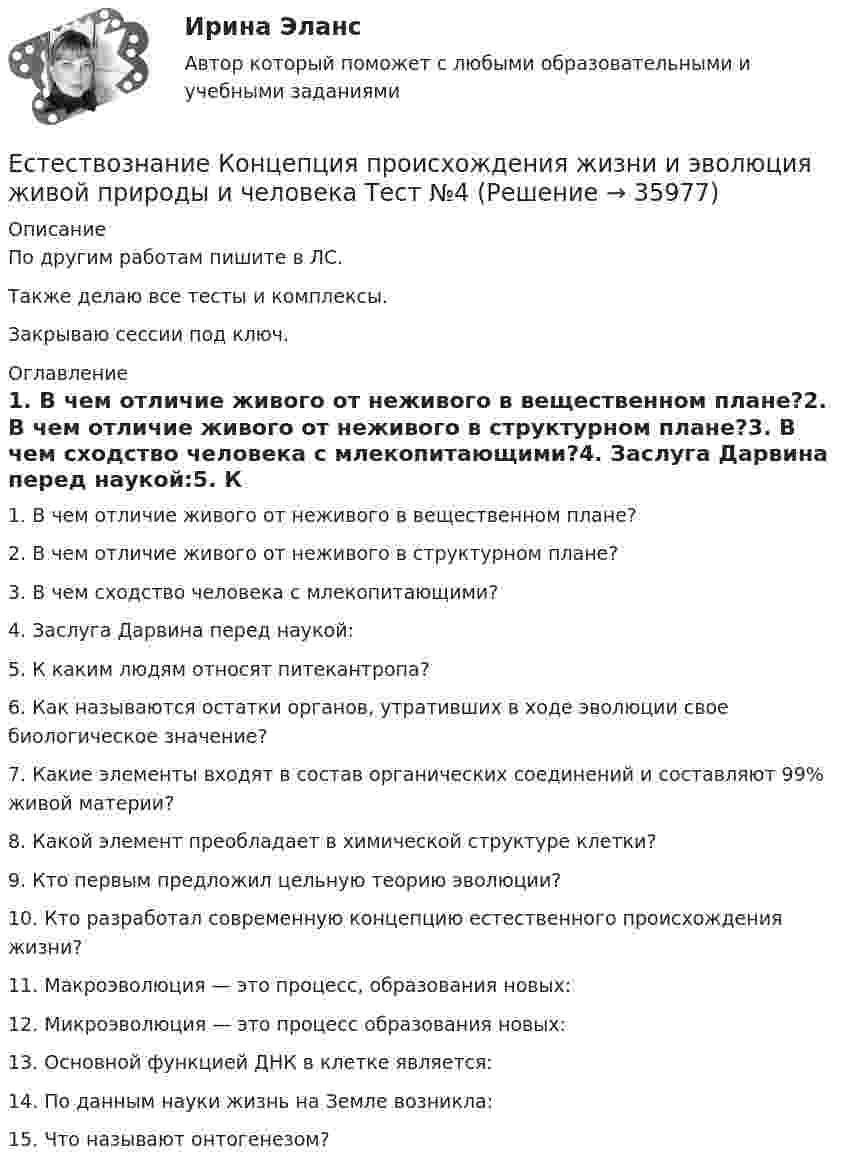     
          Описание
          По другим работам пишите в ЛС.Также делаю все тесты и комплексы.Закрываю сессии под ключ. 
          Оглавление
          1. В чем отличие живого от неживого в вещественном плане?2. В чем отличие живого от неживого в структурном плане?3. В чем сходство человека с млекопитающими?4. Заслуга Дарвина перед наукой:5. К каким людям относят питекантропа?6. Как называются остатки органов, утративших в ходе эволюции свое биологическое значение?7. Какие элементы входят в состав органических соединений и составляют 99% живой материи?8. Какой элемент преобладает в химической структуре клетки?9. Кто первым предложил цельную теорию эволюции?10. Кто разработал современную концепцию естественного происхождения жизни?11. Макроэволюция — это процесс, образования новых:12. Микроэволюция — это процесс образования новых:13. Основной функцией ДНК в клетке является:14. По данным науки жизнь на Земле возникла:15.	Что называют онтогенезом? 
            
            
            Естествознание Концепции вещества Тест №3  Естествознание Концепция происхождения жизни и эволюция живой природы и человека Тест №4естествознание методикаЕстествознание ОСЭКЕстествознание (ответы к экзамену Синергия) Естествознание Практическое занятие 1. Задание 2 НСПКЕстествознание Практическое занятие 1. Задание 3 НспкЕсли экономика в стране «перегревается», то…   фактическая безработица оказывается выше естественного уровня Если эксперт сообщает своему клиенту о том, что при размещении денег в микрофинансовой организации «Кэшбери», он может потерять свои деньги с вероятностью 80 %, а клиент все-таки перечисляет на счет этой организации часть своих доходов, тоЕсли электрическая машина эксплуатируется на судах с неограниченным районом плавания, как должно быть обозначено ее климатическое исполнение? Выберите один ответ: a. ОМ; b. УМ; c. М; d. УКМ. e. КМ;Естественная монополия и регулирование ее деятельностиЕстественное распределение активной мощности между тепловыми электростанциями происходит Выберите один ответ:Естественный свет проходит через поляризатор и анализатор, поставленные так, что угол между их главными плоскостями равен alpha. Как поляризатор, так и анализатор поглощают и отражают 8% падающего на них света. Оказалось, что интенсивность луча, вышеЕстественный уровень безработицы определяется как результат суммирования ... безработицы