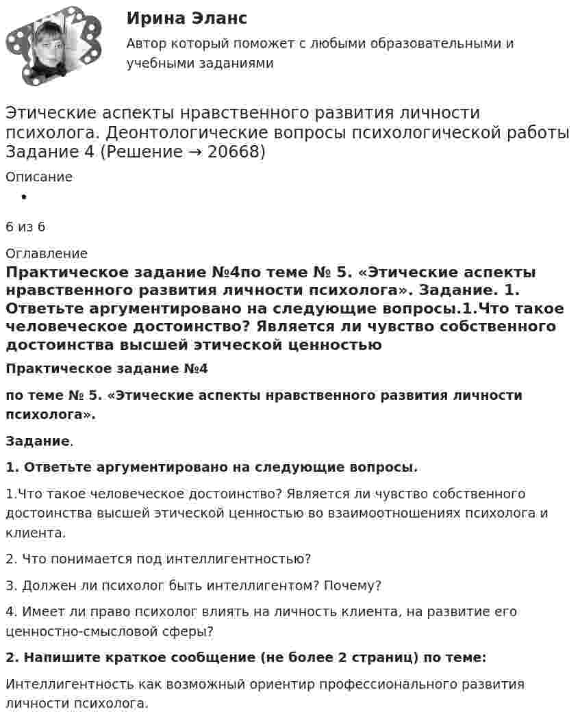      
          Описание
           6 из 6 
          Оглавление
          Практическое задание №4по теме  № 5. «Этические аспекты нравственного развития личности психолога». Задание. 1. Ответьте аргументировано на следующие вопросы.1.Что такое человеческое достоинство?  Является ли чувство собственного достоинства высшей  этической  ценностью во взаимоотношениях психолога и клиента.2. Что понимается под интеллигентностью?3. Должен ли психолог быть интеллигентом? Почему?4. Имеет ли право психолог влиять на личность клиента, на развитие его ценностно-смысловой сферы? 2. Напишите краткое сообщение (не более 2 страниц) по теме:Интеллигентность как возможный ориентир профессионального развития личности психолога. 
            
            
            Этикетные технологии в гостиничной деятельности ИТОГОВЫЙ ТЕСТ  Этические аспекты нравственного развития личности психолога. Деонтологические вопросы психологической работы Задание 4Этические вопросы психодиагностической и научной деятельностиЭтические:... поведения представляют собой эталонный вариант поведения в этически неоднозначной ситуацииЭтические принципы психодиагностического обследования и проведения научных исследований Задание 5Этические принципы работы гештальт-консультанта.  АНО ДПО 45 баллов Этические принципы работы гештальт-консультанта. Организация и расширение частной практикиЭТИКА ПСИХОЛОГИЧЕСКОЙ РАБОТЫ💯 Этика психологической работы.фпдг_БАК (ответы на тест Синергия / МОИ / МТИ / МосАП, декабрь 2023)💯 Этика психологической работы.фпдг_БАК (ответы на тест Синергия / МОИ / МТИ / МосАП, ноябрь 2023)💯 Этика психологической работы.фпдг_БАК (ответы на тест Синергия / МОИ / МТИ / МосАП, сентябрь 2023)Этика психологической работы.фпдг_БАК. Синергия. Ответы на ИТОГОВЫЙ ТЕСТ. На отлично!Этика психологической работы.фпдг_БАК (тест с ответами Синергия/МОИ/ МТИ /МОСАП)Этикет деловых отношений в государственной службе