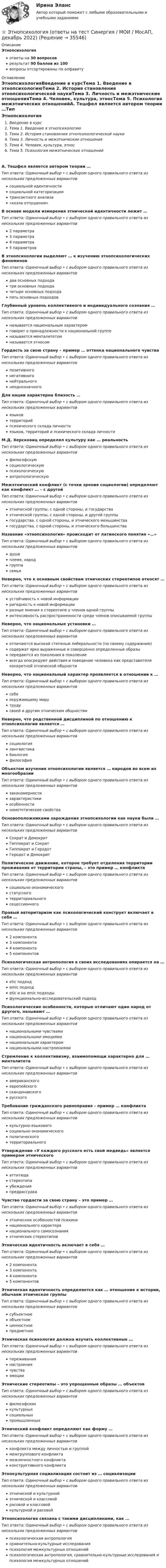      
          Описание
          Этнопсихологияответы на 30 вопросоврезультат 90 баллов из 100вопросы отсортированы по алфавиту 
          Оглавление
          ЭтнопсихологияВведение в курсТема 1. Введение в этнопсихологиюТема 2. История становления этнопсихологической наукиТема 3. Личность и межэтнические отношенияТема 4. Человек, культура, этносТема 5. Психология межэтнических отношенийА. Тешфел является автором теории …Тип ответа: Одиночный выбор • с выбором одного правильного ответа из нескольких предложенных вариантовсоциальной идентичностисоциальной категоризациитрансактного анализа«козла отпущения»В основе модели измерения этнической идентичности лежит …Тип ответа: Одиночный выбор • с выбором одного правильного ответа из нескольких предложенных вариантов2 параметра3 параметра4 параметра5 параметровВ этнопсихологии выделяют … к изучению этнопсихологических феноменовТип ответа: Одиночный выбор • с выбором одного правильного ответа из нескольких предложенных вариантовдва основных подходатри основных подходачетыре основных подходапять основных подходовГлубинный уровень коллективного и индивидуального сознания …Тип ответа: Одиночный выбор • с выбором одного правильного ответа из нескольких предложенных вариантовназывается национальным характеромговорит о принадлежности к национальной группеназывается менталитетомназывается этносомГордость за свою страну – пример … оттенка национального чувстваТип ответа: Одиночный выбор • с выбором одного правильного ответа из нескольких предложенных вариантовпозитивногонегативногонейтральногонеоднозначногоДля нации характерна близость …Тип ответа: Одиночный выбор • с выбором одного правильного ответа из нескольких предложенных вариантовязыковтерриторийпсихического склада личностиязыков, территорий и психического склада личностиМ.Д. Херсковиц определял культуру как … реальностьТип ответа: Одиночный выбор • с выбором одного правильного ответа из нескольких предложенных вариантовфилософскуюсоциологическуюпсихологическуюантропологическуюМежэтнический конфликт (с точки зрения социологии) определяют как конфликт … – с другойТип ответа: Одиночный выбор • с выбором одного правильного ответа из нескольких предложенных вариантовэтнической группы, с одной стороны, и государстваэтнической группы, с одной стороны, и другой группыгосударства, с одной стороны, и этнического меньшинствагосударства, с одной стороны, и этнического большинстваНазвание «этнопсихология» происходит от латинского понятия «…»Тип ответа: Одиночный выбор • с выбором одного правильного ответа из нескольких предложенных вариантовдушаплемя, народгруппасемьяНеверно, что к основным свойствам этнических стереотипов относят …Тип ответа: Одиночный выбор • с выбором одного правильного ответа из нескольких предложенных вариантовустойчивость к новой информацииригидность к новой информацииразные мнения о стереотипе у членов одной группыинтенсивность распространенности среди членов описываемой группыНеверно, что национальные установки …Тип ответа: Одиночный выбор • с выбором одного правильного ответа из нескольких предложенных вариантовотличаются высокой степенью либеральности (по своему содержанию)содержат ярко выраженные и совершенно определенные образыпередаются из поколения в поколениевсегда опосредуют действия и поведение человека как представителя конкретной этнической общностиНеверно, что национальный характер проявляется в отношении к …Тип ответа: Одиночный выбор • с выбором одного правильного ответа из нескольких предложенных вариантовсебеокружающему мирутрудусвоей и другим этническим общностямНеверно, что родственной дисциплиной по отношению к этнопсихологии является …Тип ответа: Одиночный выбор • с выбором одного правильного ответа из нескольких предложенных вариантовсоциологиялингвистикабиологияфилософияОбъектом изучения этнопсихологии является … народов во всем их многообразииТип ответа: Одиночный выбор • с выбором одного правильного ответа из нескольких предложенных вариантовзакономерностихарактеристикиособенностиномотетические свойстваОсновоположниками зарождения этнопсихологии как науки были …Тип ответа: Одиночный выбор • с выбором одного правильного ответа из нескольких предложенных вариантовСократ и ДемокритГиппократ и СократГиппократ и ГеродотГеродот и ДемокритПолитическое движение, которое требует отделения территории проживания от территории страны, – это пример … конфликтаТип ответа: Одиночный выбор • с выбором одного правильного ответа из нескольких предложенных вариантовсоциально-экономическогостатусноготерриториальногосецессионногоПравый авторитаризм как психологический конструкт включает в себя …Тип ответа: Одиночный выбор • с выбором одного правильного ответа из нескольких предложенных вариантов2 компонента3 компонента4 компонента5 компонентовПсихологическая антропология в своих исследованиях опирается на …Тип ответа: Одиночный выбор • с выбором одного правильного ответа из нескольких предложенных вариантовetic подходemic подходetic и на emic подходыфункционально-исследовательский подходПсихологические особенности, которые отличают один народ от другого, называют …Тип ответа: Одиночный выбор • с выбором одного правильного ответа из нескольких предложенных вариантовнациональными чувстваминациональными эмоцияминациональным характеромнациональными настроениямиСтремление к коллективизму, взаимопомощи характерно для … менталитетаТип ответа: Одиночный выбор • с выбором одного правильного ответа из нескольких предложенных вариантовамериканскогоевропейскогоскандинавскогорусскогоТребование гражданского равноправия – пример … конфликтаТип ответа: Одиночный выбор • с выбором одного правильного ответа из нескольких предложенных вариантовкультурно-языковогосоциально-экономическогополитическоготерриториальногоУтверждение «У каждого русского есть свой медведь» является примером этническогоТип ответа: Одиночный выбор • с выбором одного правильного ответа из нескольких предложенных вариантоваттитюдастереотипаубежденияпредрассудкаЧувство гордости за свою страну – это пример …Тип ответа: Одиночный выбор • с выбором одного правильного ответа из нескольких предложенных вариантовэтнических особенностей психикинационального характеранационального самосознанияэтнических стереотиповЭтническая идентичность включает в себя …Тип ответа: Одиночный выбор • с выбором одного правильного ответа из нескольких предложенных вариантов2 компонента3 компонента4 компонента5 компонентовЭтническая идентичность определяется как … отношение к истории, обычаям этническое группыТип ответа: Одиночный выбор • с выбором одного правильного ответа из нескольких предложенных вариантовсубъектноеобъектноеценностноепредметноеЭтническая психология должна изучать коллективные …Тип ответа: Одиночный выбор • с выбором одного правильного ответа из нескольких предложенных вариантовпереживаниянастроениячувстваэмоцииЭтнические стереотипы – это упрощенные образы … объектовТип ответа: Одиночный выбор • с выбором одного правильного ответа из нескольких предложенных вариантовфилософскихкультурныхсоциальныхпромышленныхЭтнический конфликт определяют как форму …Тип ответа: Одиночный выбор • с выбором одного правильного ответа из нескольких предложенных вариантовконфликта между личностью и группоймежгруппового конфликтамежличностного конфликтаконструктивного конфликтаЭтнокультурная социализация состоит из … социализацииТип ответа: Одиночный выбор • с выбором одного правильного ответа из нескольких предложенных вариантовэтнической и культурнойэтнической и классовойрасовой и классовойкультурной и расовойЭтнопсихология связана с такими дисциплинами, как …Тип ответа: Одиночный выбор • с выбором одного правильного ответа из нескольких предложенных вариантовпсихологическая антропологиясравнительно-культурные исследованияпсихология межкультурных отношенийпсихологическая антропология, сравнительно-культурные исследования и психология межкультурных отношений 
            
            
            Этнопсихология⭐ Этнопсихология (ответы на тест Синергия / МОИ / МосАП, декабрь 2022)💯 Этнопсихология (ответы на тест Синергия / МОИ / МТИ / МосАП, декабрь 2023)💯 Этнопсихология (ответы на тест Синергия / МОИ / МТИ / МосАП, октябрь 2023)💯 Этнопсихология (ответы на тест Синергия / МОИ / МТИ / МосАП, сентябрь 2023)💯 Этнопсихология (ответы на тест Синергия / МТИ / МосАП, март 2023)Этнопсихология. Практическое задание. МУМ.Этические вопросы психодиагностической и научной деятельностиЭтические:... поведения представляют собой эталонный вариант поведения в этически неоднозначной ситуацииЭтические принципы психодиагностического обследования и проведения научных исследований Задание 5Этические принципы работы гештальт-консультанта.  АНО ДПО 45 баллов Этические принципы работы гештальт-консультанта. Организация и расширение частной практикиЭтические проблемы экономического развитияЭтический кодекс медицинской сестры [Ответы]