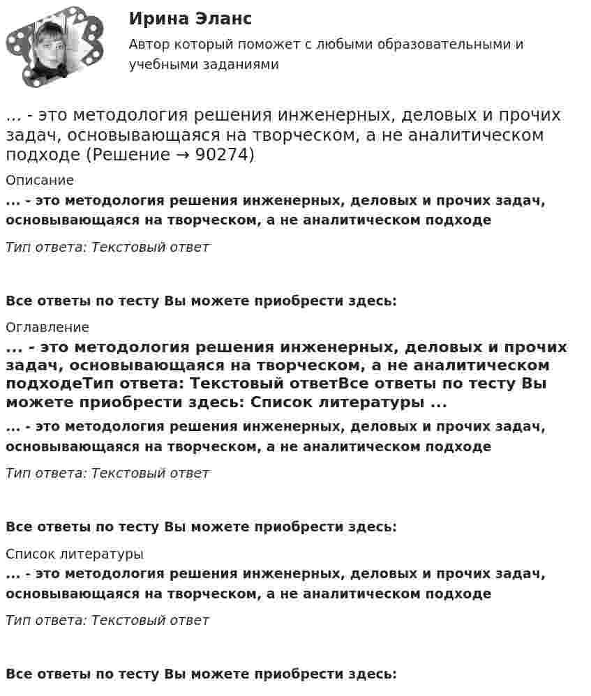      
            Описание
            ... - это методология решения инженерных, деловых и прочих задач, основывающаяся на творческом, а не аналитическом подходеТип ответа: Текстовый ответ Все ответы по тесту Вы можете приобрести здесь:  
            Оглавление
            ... - это методология решения инженерных, деловых и прочих задач, основывающаяся на творческом, а не аналитическом подходеТип ответа: Текстовый ответВсе ответы по тесту Вы можете приобрести здесь:  
            Список литературы
            ... - это методология решения инженерных, деловых и прочих задач, основывающаяся на творческом, а не аналитическом подходеТип ответа: Текстовый ответВсе ответы по тесту Вы можете приобрести здесь:  
            
            
            … – это метод научного познания, представляющий собой мысленное расчленение исследуемого объекта на составные элементы с целью изучения его структуры, отдельных признаков, свойств, внутренних связей, отношений... - это методология решения инженерных, деловых и прочих задач, основывающаяся на творческом, а не аналитическом подходе... - это метод познания, при котором наблюдатель изучает свойства исследуемого объекта и фиксирует их, а его вмешательство в естественную среду минимально, данные мероприятия может проводить любое лицо, даже при отсутствии оборудования и специальног… – это метод стимулирования творческой активности и устранения негативного влияния психологической инертности с помощью метода аналогий ... - это модель, которая представлена девятью типами личности; она широко используется во многих областях, включая бизнес, личное и духовное развитие ... - это наблюдательный, справедливый и логичный член команды, но медленный в решении проблемэто накопление и хранение данных, содержащих списки госслужащих, владельцев автомобилей и документов следующих категорий: сведения об автомобилях, сведения о их регистрации, угоне, техосмотре и ДТП, а также создавать отчет статистики ДТП за год. Осуществление регистрации транспортных средств, проведение технических осмотров, а также регистрация дорожно-транспортных происшествий с удобным для пользователя интерфейсом. · Выдача ПТС… – это исследование, которое заключается в определении отношений одной измеряемой величины, характеризующий изучаемый объект, к другой однородной величине, принятой за единицу... - это категория, описывающая непосредственное восприятие ощущений, внешних воздействий (цвет, запах и др.). … – это квалифицированное использование словарей… - это компания, которая занимается поиском работы для соискателей… это комплекс исследований, направленных на глубокое и всестороннее изучение текущего состояния организации и внешнего окружения в интересах выявления критических факторов стратегического успеха и обоснованного выбора стратегии. ... - это конечный результат медиатворческой деятельности активного участника системы массовых коммуникаций, выпущенный на медиарынок с целью удовлетворения информационной и рекреационной потребности целевой аудитории… — это короткий рассказ о пользе продукта или услуги длительностью в 30-60 секунд.