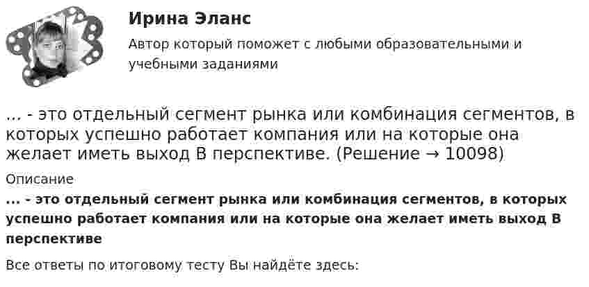      
          Описание
          ... - это отдельный сегмент рынка или комбинация сегментов, в которых успешно работает компания или на которые она желает иметь выход В перспективе﻿Все ответы по итоговому тесту Вы найдёте здесь:   
            
            
            … – это отдельный проект любого вида (инвестиционный, инновационный, социальный или др.), имеющий, как и большинство других проектов, четко очерченные ресурсные, временные и другие рамки... - это отдельный сегмент рынка или комбинация сегментов, в которых успешно работает компания или на которые она желает иметь выход В перспективе.… – это отклоняющиеся от литературной нормы слова, выражения, встречающиеся обороты с неправильным ударением, произношением... - это передача задач или компетенций от руководителя к подчиненному ... - это переход от изучения отдельных частей к изучению целого, от частного - к общему... - это плавный переход одной линии в другую… – это подробное описание характера трудовой деятельности и условий производственной среды лиц определенной профессии с точки зрения их возможного влияния на психологические функции работающих, их работоспособность и состояние здоровья; включает… – это одно из наиболее распространенных психических расстройств, характеризующееся сочетанием продуктивной (галлюцинаторной, бредовой, кататонической, аффективной) и негативной (апатия, алогия, отстраненность и др.) симптоматики, поведенческих и ... - это операционная подсистема управления персоналом, направленная на создание социально-экономических условий, благоприятствующих эффективному решению основных задач по кадровому направлению деятельности и прежде всего формированию в трудовом… – это описания педагогической деятельности в определенных условиях для достижения определенной цели, которые предписывают учителю выполнять в той или иной ситуации определенные действия, ориентируют его на соблюдение определенных требований... - это определение отношения измеряемой величины чего-либо по сравнению с эталоном... - это особенность сигналов принадлежности, которая выражается в обращении лично к каждому члену группы как уникальной, ценной личности... - это острый способ разрешения противоречий в интересах, целях, взглядах, возникающий в процессе социального взаимодействия и заключающийся в противодействии его участников... - это отвлечение от свойств и признаков изучаемого предмета ради выявления какого-либо определенного его свойства