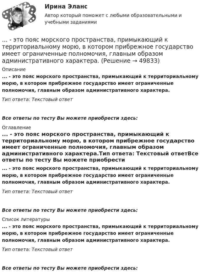      
            Описание
            ... - это пояс морского пространства, примыкающий к территориальному морю, в котором прибрежное государство имеет ограниченные полномочия, главным образом административного характера.Тип ответа: Текстовый ответ Все ответы по тесту Вы можете приобрести здесь:  
            Оглавление
            ... - это пояс морского пространства, примыкающий к территориальному морю, в котором прибрежное государство имеет ограниченные полномочия, главным образом административного характера.Тип ответа: Текстовый ответВсе ответы по тесту Вы можете приобрести здесь:  
            Список литературы
            ... - это пояс морского пространства, примыкающий к территориальному морю, в котором прибрежное государство имеет ограниченные полномочия, главным образом административного характера.Тип ответа: Текстовый ответВсе ответы по тесту Вы можете приобрести здесь: 
            
            
            … – это получение и обработка информации о реализации стратегии, выявление отклонений и анализ причин, вызывающих такие отклонения, а также их оценка и принятие решения о корректирующем воздействии... - это пояс морского пространства, примыкающий к территориальному морю, в котором прибрежное государство имеет ограниченные полномочия, главным образом административного характера.... - это праздничные, развлекательные мероприятия, направленные на налаживание командного духа, более тесное знакомство членов команды друг с другом... - это признаваемая и гарантируемая Конституцией РФ самостоятельная и под свою ответственность деятельность населения по решению вопросов местного значения, исходя из интересов населения, с учетом исторических и иных местных традиций… – это пример ценовой дискриминации третьей степени… – это принцип социального обслуживания населения, предусматривающий предоставление социальных услуг конкретным лицам, нуждающимся в этих услугах… – это протокол передачи гипертекстовых данных… – это отдельный проект любого вида (инвестиционный, инновационный, социальный или др.), имеющий, как и большинство других проектов, четко очерченные ресурсные, временные и другие рамки... - это отдельный сегмент рынка или комбинация сегментов, в которых успешно работает компания или на которые она желает иметь выход В перспективе.… – это отклоняющиеся от литературной нормы слова, выражения, встречающиеся обороты с неправильным ударением, произношением... - это передача задач или компетенций от руководителя к подчиненному ... - это переход от изучения отдельных частей к изучению целого, от частного - к общему... - это плавный переход одной линии в другую… – это подробное описание характера трудовой деятельности и условий производственной среды лиц определенной профессии с точки зрения их возможного влияния на психологические функции работающих, их работоспособность и состояние здоровья; включает
