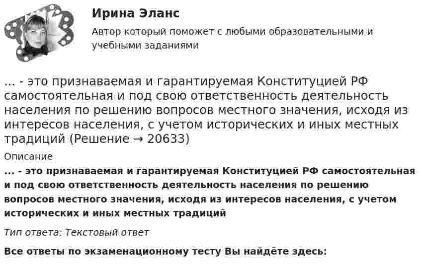      
          Описание
          ... - это признаваемая и гарантируемая Конституцией РФ самостоятельная и под свою ответственность деятельность населения по решению вопросов местного значения, исходя из интересов населения, с учетом исторических и иных местных традицийТип ответа: Текстовый ответ﻿Все ответы по экзаменационному тесту Вы найдёте здесь:   
            
            
            ... - это праздничные, развлекательные мероприятия, направленные на налаживание командного духа, более тесное знакомство членов команды друг с другом... - это признаваемая и гарантируемая Конституцией РФ самостоятельная и под свою ответственность деятельность населения по решению вопросов местного значения, исходя из интересов населения, с учетом исторических и иных местных традиций… – это пример ценовой дискриминации третьей степени… – это принцип социального обслуживания населения, предусматривающий предоставление социальных услуг конкретным лицам, нуждающимся в этих услугах… – это протокол передачи гипертекстовых данных… – это процесс логического вывода на основе перехода от частного положения к общему… – это процесс передачи риска в перестрахование… – это отклоняющиеся от литературной нормы слова, выражения, встречающиеся обороты с неправильным ударением, произношением... - это передача задач или компетенций от руководителя к подчиненному ... - это переход от изучения отдельных частей к изучению целого, от частного - к общему... - это плавный переход одной линии в другую… – это подробное описание характера трудовой деятельности и условий производственной среды лиц определенной профессии с точки зрения их возможного влияния на психологические функции работающих, их работоспособность и состояние здоровья; включает… – это полное отсутствие или недоразвитие речи у детей при нормальном слухе и первично сохранном интеллекте … – это получение и обработка информации о реализации стратегии, выявление отклонений и анализ причин, вызывающих такие отклонения, а также их оценка и принятие решения о корректирующем воздействии