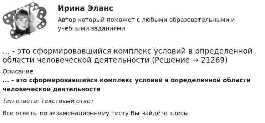      
          Описание
          ... - это сформировавшийся комплекс условий в определенной области человеческой деятельностиТип ответа: Текстовый ответ﻿Все ответы по экзаменационному тесту Вы найдёте здесь:   
            
            
            … – это сток шрифтов... - это сформировавшийся комплекс условий в определенной области человеческой деятельности… – это такие утверждения, которые, во-первых, являются истинными для всех участников спора, а не только для того, кто пытается доказать свой тезис, и во-вторых, такие утверждения, из которых следует, что тезис истинен (ложен)Этот биологически стойкий материал изготавливают из стеклохолста или стеклоткани, пропитывая ее нефтяным окисленным битумом.... - это теория эффективности функционирования экономического агента, представляющая способность снижать издержки и повышать производительность при заданной технологии путем стимулирования организационных улучшений, усиления мотивации работников ... - это термин, который используется для описания процедур переосмысления и перестройки механизмов восприятия, мышления, поведения с целью избавления от неудачных психических шаблонов... - это технология, которая позволяет собирать информацию и предоставлять ее пользователям, выразившим желание отслеживать новости определенной тематики... - это совокупность денежных отношений, организуемых государством, в процессе которых осуществляется формирование и использование общегосударственных фондов денежных средств, необходимых для выполнения функций государства и поставленных перед ним ... - это совокупность документов, содержащих принципиальные конструктивные решения, дающие общее представление об устройстве и принципе работы изделия... - это совокупность разделяемых большинством сотрудников корпоративных ценностей, норм и стандартов трудового поведения, традиций и ритуалов внутрифирменного управления, обуславливающих индивидуальность конкретной организации… – это состояние патологической мышечной расслабленности и пониженной двигательной активности, который возникает при длительном голодании, тяжелых соматических и инфекционных заболеваниях, отравлениях, а также при тяжелых поражениях головного мозга… – это способность индивида эффективно передвигаться, в том числе с использованием посторонней помощи или устройств… — это срез состояния компании на определенную дату, в который входят вложенные средства — активы и источники средств — пассивы.… – это степень отражения в поисковом образе аспектов содержания документа и (или) запроса