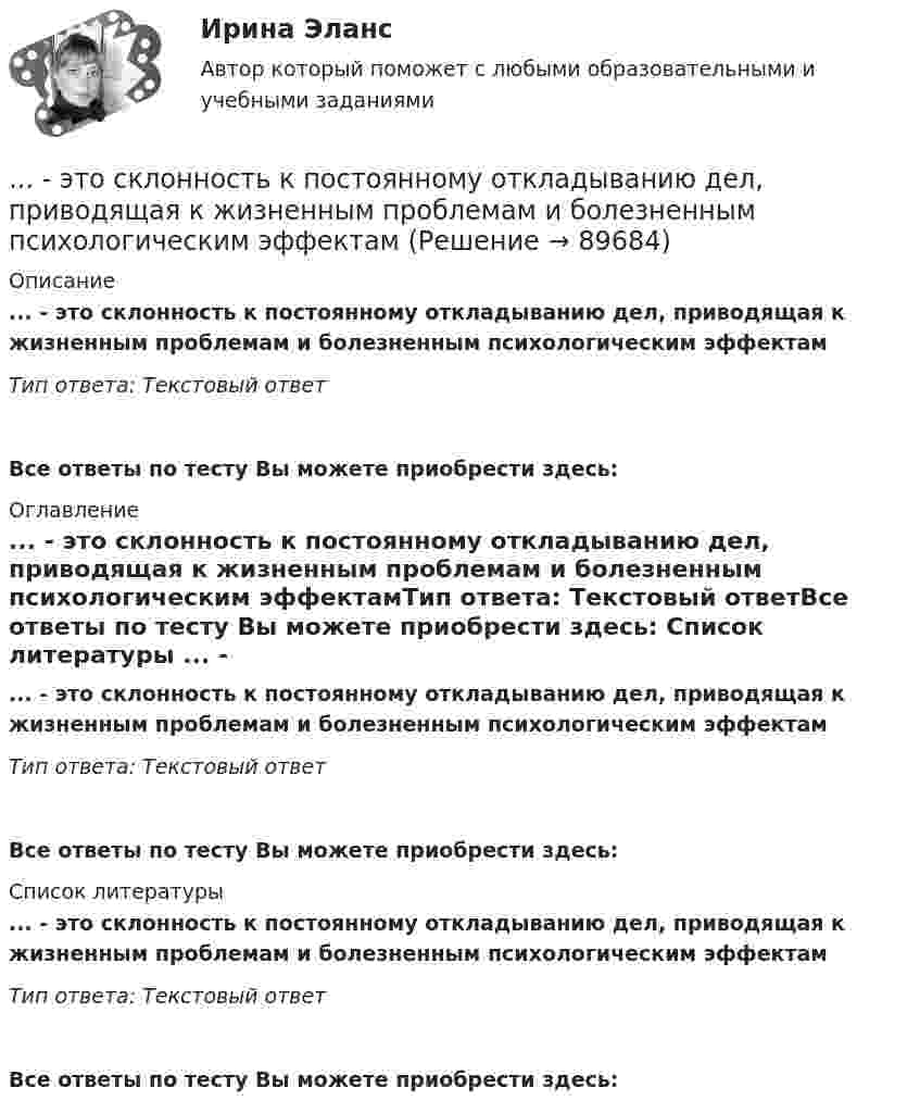      
            Описание
            ... - это склонность к постоянному откладыванию дел, приводящая к жизненным проблемам и болезненным психологическим эффектамТип ответа: Текстовый ответ Все ответы по тесту Вы можете приобрести здесь:  
            Оглавление
            ... - это склонность к постоянному откладыванию дел, приводящая к жизненным проблемам и болезненным психологическим эффектамТип ответа: Текстовый ответВсе ответы по тесту Вы можете приобрести здесь:  
            Список литературы
            ... - это склонность к постоянному откладыванию дел, приводящая к жизненным проблемам и болезненным психологическим эффектамТип ответа: Текстовый ответВсе ответы по тесту Вы можете приобрести здесь:  
            
            
            ... - это системное описание типичных и уникальных случаев - тех, которые представляют типологию, и тех, которые являются исключением... - это склонность к постоянному откладыванию дел, приводящая к жизненным проблемам и болезненным психологическим эффектам… — это скрытое управление поведением партнера.... - это сложившееся общее мнение о достоинствах и недостатках кого-либо или чего-либо… – это совокупность внутренних и внешних движущих сил, которые побуждают человека к деятельности (по М.А. Реньшу)... - это совокупность денежных отношений, организуемых государством, в процессе которых осуществляется формирование и использование общегосударственных фондов денежных средств, необходимых для выполнения функций государства и поставленных перед ним ... - это совокупность документов, содержащих принципиальные конструктивные решения, дающие общее представление об устройстве и принципе работы изделия… – это протокол передачи гипертекстовых данных… – это процесс логического вывода на основе перехода от частного положения к общему… – это процесс передачи риска в перестрахование… – это процесс разработки и выпуска проектных материалов… — это процесс разработки и реализации комплекса стратегических решений, принимаемых на основе сопоставления потенциала организации с возможностями и угрозами внешнего окружения и определяющими долговременное развитие организации в соответствии… – это раздел специальной психологии, изучающий психическое развитие глухих и слабослышащих людей, возможности его коррекции в условиях специального обучения и воспитания … – это расстройство координации движений, в связи с чем движения становятся неловкими и несоразмерными; движения не плавны, неаккуратны и кажутся не связанными между собой, даже судорожными; расстройство может затрагивать любую часть тела