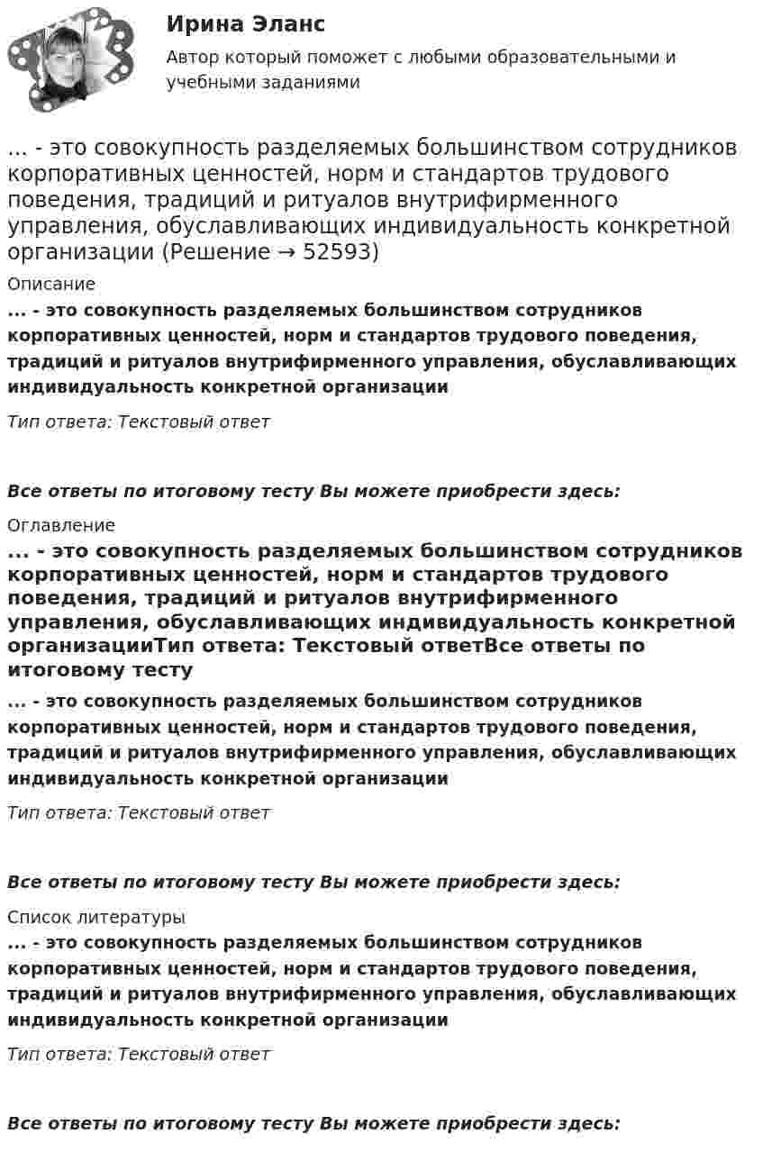      
            Описание
            ... - это совокупность разделяемых большинством сотрудников корпоративных ценностей, норм и стандартов трудового поведения, традиций и ритуалов внутрифирменного управления, обуславливающих индивидуальность конкретной организацииТип ответа: Текстовый ответВсе ответы по итоговому тесту Вы можете приобрести здесь:  
            Оглавление
            ... - это совокупность разделяемых большинством сотрудников корпоративных ценностей, норм и стандартов трудового поведения, традиций и ритуалов внутрифирменного управления, обуславливающих индивидуальность конкретной организацииТип ответа: Текстовый ответВсе ответы по итоговому тесту Вы можете приобрести здесь:  
            Список литературы
            ... - это совокупность разделяемых большинством сотрудников корпоративных ценностей, норм и стандартов трудового поведения, традиций и ритуалов внутрифирменного управления, обуславливающих индивидуальность конкретной организацииТип ответа: Текстовый ответВсе ответы по итоговому тесту Вы можете приобрести здесь: 
            
            
            ... - это совокупность документов, содержащих принципиальные конструктивные решения, дающие общее представление об устройстве и принципе работы изделия... - это совокупность разделяемых большинством сотрудников корпоративных ценностей, норм и стандартов трудового поведения, традиций и ритуалов внутрифирменного управления, обуславливающих индивидуальность конкретной организации… – это состояние патологической мышечной расслабленности и пониженной двигательной активности, который возникает при длительном голодании, тяжелых соматических и инфекционных заболеваниях, отравлениях, а также при тяжелых поражениях головного мозга… – это способность индивида эффективно передвигаться, в том числе с использованием посторонней помощи или устройств… — это срез состояния компании на определенную дату, в который входят вложенные средства — активы и источники средств — пассивы.… – это степень отражения в поисковом образе аспектов содержания документа и (или) запроса… – это сток программного кода… – это расстройство координации движений, в связи с чем движения становятся неловкими и несоразмерными; движения не плавны, неаккуратны и кажутся не связанными между собой, даже судорожными; расстройство может затрагивать любую часть тела... - это руководящее указание высшего органа органам подчиненным ... - это системное описание типичных и уникальных случаев - тех, которые представляют типологию, и тех, которые являются исключением... - это склонность к постоянному откладыванию дел, приводящая к жизненным проблемам и болезненным психологическим эффектам… — это скрытое управление поведением партнера.... - это сложившееся общее мнение о достоинствах и недостатках кого-либо или чего-либо… – это совокупность внутренних и внешних движущих сил, которые побуждают человека к деятельности (по М.А. Реньшу)