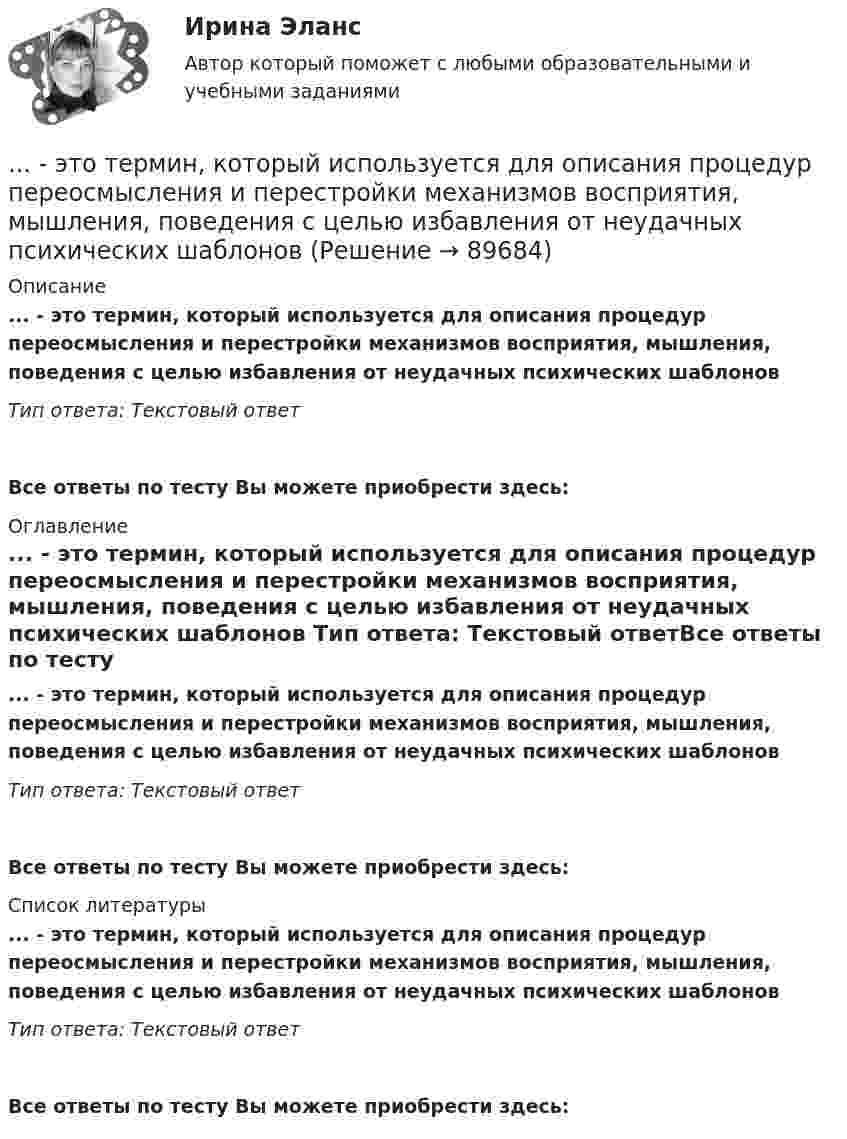      
            Описание
            ... - это термин, который используется для описания процедур переосмысления и перестройки механизмов восприятия, мышления, поведения с целью избавления от неудачных психических шаблонов Тип ответа: Текстовый ответ Все ответы по тесту Вы можете приобрести здесь:  
            Оглавление
            ... - это термин, который используется для описания процедур переосмысления и перестройки механизмов восприятия, мышления, поведения с целью избавления от неудачных психических шаблонов Тип ответа: Текстовый ответВсе ответы по тесту Вы можете приобрести здесь:  
            Список литературы
            ... - это термин, который используется для описания процедур переосмысления и перестройки механизмов восприятия, мышления, поведения с целью избавления от неудачных психических шаблонов Тип ответа: Текстовый ответВсе ответы по тесту Вы можете приобрести здесь:  
            
            
            ... - это теория эффективности функционирования экономического агента, представляющая способность снижать издержки и повышать производительность при заданной технологии путем стимулирования организационных улучшений, усиления мотивации работников ... - это термин, который используется для описания процедур переосмысления и перестройки механизмов восприятия, мышления, поведения с целью избавления от неудачных психических шаблонов... - это технология, которая позволяет собирать информацию и предоставлять ее пользователям, выразившим желание отслеживать новости определенной тематики«...» - это тип лидера (по Г. Лассуэлу), который видит свою цель в распространении своего мнения и зациклен на собственном «Я»«...» - это тип лидера (по Г. Лассуэлу), который стремится манипулировать конкретной группой людей, при этом к целям проекта беспристрастен и обезличен; любит власть «...» - это тип лидера (по Г. Лассуэлу), который увлечен высокой и рациональной идеей проектной работы, мечтает о грандиозном и абстрактном... это точное определение на местности линии государственной границы по договорам о делимитации границы и приложенным к ним картам и описаниям.… – это способность индивида эффективно передвигаться, в том числе с использованием посторонней помощи или устройств… — это срез состояния компании на определенную дату, в который входят вложенные средства — активы и источники средств — пассивы.… – это степень отражения в поисковом образе аспектов содержания документа и (или) запроса… – это сток программного кода… – это сток шрифтов... - это сформировавшийся комплекс условий в определенной области человеческой деятельности… – это такие утверждения, которые, во-первых, являются истинными для всех участников спора, а не только для того, кто пытается доказать свой тезис, и во-вторых, такие утверждения, из которых следует, что тезис истинен (ложен)
