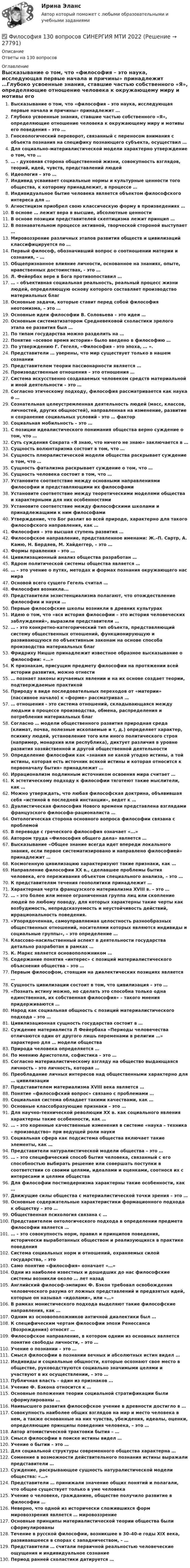      
          Описание
          Ответы на 130 вопросов 
          Оглавление
          Высказывание о том, что «философия – это наука, исследующая первые начала и причины» принадлежит …Глубоко усвоенные знания, ставшие частью собственного «Я», определяющие отношение человека к окружающему миру и мотивы его поведения – это …Гносеологический переворот, связанный с переносом внимания с объекта познания на специфику познающего субъекта, осуществил …Для социально–материалистической модели характерно утверждение о том, что …… - духовная сторона общественной жизни, совокупность взглядов, теорий, идей, чувств, представлений людейИдеология – это …Индивид усваивает социальные нормы и культурные ценности того общества, к которому принадлежит, в процессе …Индивидуальное бытие человека является объектом философского интереса для …Агностицизм приобрел свою классическую форму в произведениях …В основе … лежит вера в высшие, абсолютные ценностиВ основе позиции представителей скептицизма лежит принцип …В познавательном процессе активной, творческой стороной выступает …Мировоззрение различных этапов развития обществ и цивилизаций классифицируется по …Первый философ, обозначивший вопрос о соотношении материи и сознания, – …Общепризнанное влияние личности, основанное на знаниях, опыте, нравственных достоинствах, - это …Л. Фейербах вере в Бога противопоставил …… – объективная социальная реальность, реальный процесс жизни людей, определяющую основу которого составляет производство материальных благОсновные задачи, которые ставит перед собой философия неотомизма, – это …Основные идеи философии В. Соловьева – это идеи …Основным систематизатором Средневековой схоластики зрелого этапа ее развития был …По типам государства можно разделить на …Понятие «осевое время истории» было введено в философию …По утверждению Г. Гегеля, «Философия - это эпоха, … ».Представители … уверены, что мир существует только в нашем сознанииПредставителем теории пассионарности является …Производственные отношения – это отношения …Система искусственно создаваемых человеком средств материальной и иной деятельности – это …Согласно этическому подходу, философия рассматривается как наука о …Сознательная целеустремленная деятельность людей (масс, классов, личностей, других общностей), направленная на изменение, развитие н сохранение социальных условий - это … факторСоциальная мобильность – это …С позиции идеалистического понимания общества верно суждение о том, что …Суть суждения Сократа «Я знаю, что ничего не знаю» заключается в …Сущность волюнтаризма состоит в том, что …Сущность плюралистической модели общества раскрывает суждение о том, что …Сущность фатализма раскрывает суждение о том, что …Сущность человека состоит в том, что …Установите соответствие между основными направлениями философии и представляющими их философамиУстановите соответствие между теоретическими моделями общества и характерными для них особенностямиУстановите соответствие между философскими школами и принадлежащими к ним философамиУтверждение, что Бог разлит во всей природе, характерно для такого философского направления, как …Философия – это высшая ступень развития …Философское направление, представленное именами: Ж.–П. Сартр, А. Камю, Н. Бердяев, М. Хайдеггер, – это …Формы правления – это …Цивилизационный анализ общества разработан …Ядром политической системы общества является …… – это учение о путях, методах и формах познания окружающего нас мираОсновой всего сущего Гегель считал …Философия возникла...Представители экзистенциализма полагают, что отождествление философии и науки …Первые философские школы возникли в древних культурахИдею о том, что «вся история философии – это история человеческих заблуждений», выразили представители … … - это конкретно-категорический тип объекта, представляющий систему общественных отношений, функционирующую и развивающуюся по объективным законам на основе способа производства материальных благФридриху Ницше принадлежит известное образное высказывание о философии: «...»К признакам, присущим предмету философии на протяжении всей истории развития, можно отнести… познает законы изучаемых явлении и на их основе создает теории, подтверждаемые практикойПрироду в виде последовательных переходов от «материи» (пассивное начало) к «форме» рассматривал …… отношения - это система отношений, складывающаяся между людьми в процессе производства, обмена, распределения и потребления материальных благСогласно … модели общественного развития природная среда (климат, почва, полезные ископаемые и т, д.) определяет характер, психику людей, установление того или иного политического строя (например, монархия или республика), диктует различия в уровне развития хозяйственной и другой общественной деятельностиОпределение философии как «знания не какой угодно истины, а той истины, которая есть источник всякой истины и которая относится к первоначалу бытия» принадлежит …Иррационализм подлинным источником освоения мира считает …К эстетическому подходу к философии тяготеют такие мыслители, как …Можно утверждать, что любая философская доктрина, объявившая себя «истиной в последней инстанции», ведет к …Дуалистическая философия Нового времени представлена взглядами французского философа-рационалиста …Онтологическая сторона основного вопроса философии связана с проблемойВ переводе с греческого философия означает «...»Автором труда «Философия общего дела» является …Высказывание «Общее знание всегда идет впереди локального знания, если первое систематизировано и направлено философией» принадлежит …Космогенную цивилизацию характеризуют такие признаки, как …Направление философии XX в., сделавшее проблемы бытия человека, его переживания объектом специального анализа, – это …К представителям течения геополитики принадлежит …Характерная черта французского материализма XVIII в. – это …… – это более или менее ограниченная группа лиц или скопление людей по любому поводу, для которых характерны такие черты как возбудимость, непредсказуемость и неустойчивость действий, иррациональность поведения.«Упорядоченная, самоуправляемая целостность разнообразных общественных отношений, носителями которых являются индивиды и социальные группы», – это определение …Классово-насильственный аспект в деятельности государства детально разработан в рамках …К. Маркс является основоположником …Содержание понятия «интерес» с позиций материалистического объяснения общества – это …Первым философом, стоящим на диалектических позициях является …Сущность цивилизации состоит в том, что цивилизация – это …«Познать истину можно, но сделать это способна только одна единственная, их собственная философия» – такого мнения придерживаются …Народ как социальная общность с позиций материалистического подхода – это …Цивилизационная сущность государства состоит в …Суждение материалиста Л Фейербаха «Периоды человечества отличаются один от другого лишь переменами в религии …» характерно для … модели обществаПрирода человека определяется …По мнению Аристотеля, софистика – это …Согласно материалистическому взгляду на общество выдающаяся личность – это личность, которая …Преобладание личных интересов над общественными характерно для … цивилизацииПредставителем материализма XVIII века является …Понятие «философский вопрос» связано с проблемами …Социальная система обладает такими качествами, как …Основные классобразующие признаки – это …Для научно–технической революции XX в. как социального явления характерны такие особенности, как … … – это коренные качественные изменения в системе «наука – техника – производство» при ведущей роли наукиСоциальная сфера как подсистема общества включает такие элементы, как …Представители натуралистической модели общества – это …… – это специфический способ бытия человека, связанный с его способностью выбирать решение или совершать поступки в соответствии со своими целями, идеалами и оценками, соотнося их с интересами и целями обществаДля философии постмодернизма характерны такие особенности, как …Движущие силы общества с материалистической точки зрения – это …Основные содержательные характеристики формационного подхода к обществу – это …Общественная психология связана с …Представителем онтологического подхода в определении предмета философии является …… – это совокупность норм, правил и принципов поведения, исторически выработанных обществом и реализующихся в практике поведения Система социальных норм и отношений, охраняемых силой государства, – этоСамо понятие «философия» означает «…»Одни из наиболее известных и дошедших до нас философские системы возникли около … лет назадАнглийский философ-эмпирик Ф. Бэкон требовал освобождения человеческого разума от ложных представлений и предвзятых идей, которые он называл «идолами», или «…»В рамках монистического подхода выделяют такие философские направления, как …Одним из основоположников античной диалектики был …К специфическим чертам философии эпохи Ренессанса (Возрождения) относят …Философское направление, в котором одним из основных является понятие свободы личности, – это …Учение о познании – это …Смысл философии в познании вечных и абсолютных истин видел …Индивиды и социальные общности, которые осознают свое место в обществе, руководствуются социально значимыми целями и участвуют в их осуществлении, – это …Публичная власть – один из признаков …Учение Ф. Бэкона относится к …Основные положения теории социальной стратификации были сформулированы …Наивысшего развития философское учение в древности достигло в …Совокупность наиболее общих взглядов на мир и место человека в нем, а также основанные на них чувства, убеждения, идеалы, оценки, определяющие принципы поведения человека, – это …Автор атомистической трактовки бытия – …Смысл философии в поиске истины видел …Учение о бытии – это …Для социальной структуры современного общества характерна …Сомнение в возможности действительного познания истины выражали представители …Суждение, раскрывающее сущность натуралистической модели общества: «…»Представители … принижали значение общих понятий и полагали, что общее существует только в уме человекаУчение о человеке, гражданине, обществе получило развитие в философии …Неверно, что одной из исторически сложившихся форм мировоззрения является … мировоззрениеОсновные принципы материалистической теории общества были сформулированыТечение в русской философии, возникшее в 30–40-е годы XIX века, развивавшееся в спорах с западничеством, – …Представители … считали первичной реальностью человеческие ощущения и индивидуальное сознаниеПериод ранней схоластики датируется … 
            
            
            Философия 1_1✅ Философия 130 вопросов СИНЕРГИЯ МТИ 2022Философия 1. Практические работы. ВКС. РосдистантФилософия 1 (тест с ответами) 40 вопросов 83%Философия 2Философия 2 (итоговый тест с ответами) 40 вопросов 78%ФИЛОСОФИЯ 2 КУРС СИНЕРГИЯ ОТВЕТЫ Физ-ра. Тестовые вопросы к разделу 12(филворд) Определите состав макро- и микромира, ответив на предложенные вопросы Филиалы и представительства юридических лиц - это ...Филиал юридического лица - это ...Философия Философия Философия 
