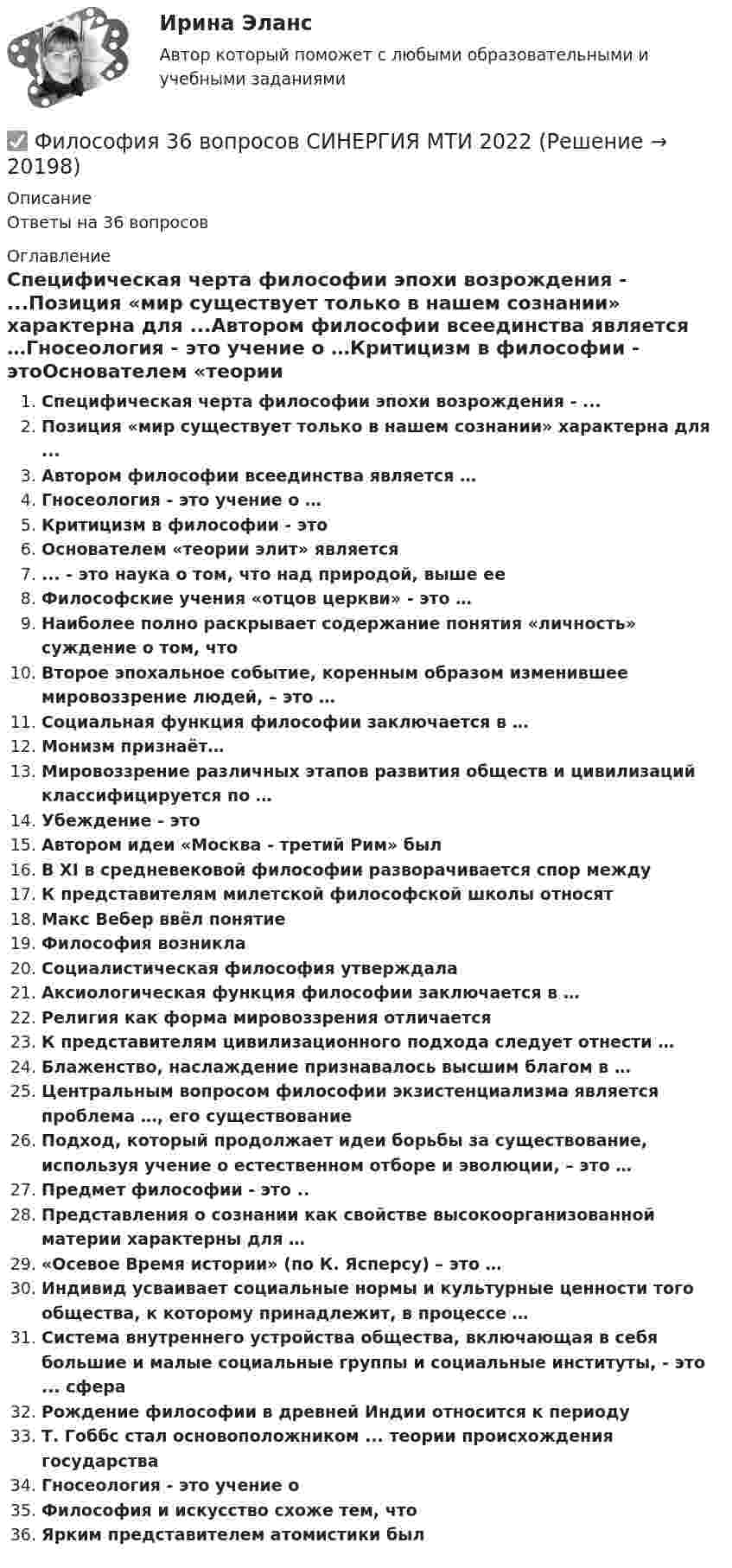      
          Описание
          Ответы на 36 вопросов 
          Оглавление
          Специфическая черта философии эпохи возрождения - ...Позиция «мир существует только в нашем сознании» характерна для ...Автором философии всеединства является …Гносеология - это учение о …Критицизм в философии - этоОснователем «теории элит» является... - это наука о том, что над природой, выше ееФилософские учения «отцов церкви» - это …Наиболее полно раскрывает содержание понятия «личность» суждение о том, чтоВторое эпохальное событие, коренным образом изменившее мировоззрение людей, – это …Социальная функция философии заключается в …Монизм признаёт…Мировоззрение различных этапов развития обществ и цивилизаций классифицируется по …Убеждение - этоАвтором идеи «Москва - третий Рим» былВ XI в средневековой философии разворачивается спор междуК представителям милетской философской школы относятМакс Вебер ввёл понятиеФилософия возниклаСоциалистическая философия утверждалаАксиологическая функция философии заключается в …Религия как форма мировоззрения отличаетсяК представителям цивилизационного подхода следует отнести …Блаженство, наслаждение признавалось высшим благом в …Центральным вопросом философии экзистенциализма является проблема …, его существованиеПодход, который продолжает идеи борьбы за существование, используя учение о естественном отборе и эволюции, – это …Предмет философии - это ..Представления о сознании как свойстве высокоорганизованной материи характерны для …«Осевое Время истории» (по К. Ясперсу) – это …Индивид усваивает социальные нормы и культурные ценности того общества, к которому принадлежит, в процессе …Система внутреннего устройства общества, включающая в себя большие и малые социальные группы и социальные институты, - это ... сфераРождение философии в древней Индии относится к периодуТ. Гоббс стал основоположником ... теории происхождения государстваГносеология - это учение оФилософия и искусство схоже тем, чтоЯрким представителем атомистики был 
            
            
            Философия 2 (тест с ответами) 40 вопросов 78%✅ Философия 36 вопросов СИНЕРГИЯ МТИ 2022Философия, 3 семестр, ответы тест Синергия от 10.12 2022, 97 баллов!Философия 3 семестр  сдан на 93 балла 09.01.2023гФилософия 3 семестр Синергия🌞 Философия  3 семестр Синергия / МТИ / МосАП. 2022 Полный сборник на отлично (100/100)Философия 3 семестр, тест 12 вопросов. ТУСУРФилософия 1 (тест с ответами) 40 вопросов 83%Философия 2Философия 2 (итоговый тест с ответами) 40 вопросов 78%ФИЛОСОФИЯ 2 КУРС СИНЕРГИЯ ОТВЕТЫ Философия 2 курс Юриспруденция синергия.ЭкзаменФилософия 2 (ответы на тест Синергия / МТИ / МОИ / МосАП)Философия 2 (промежуточные тесты)