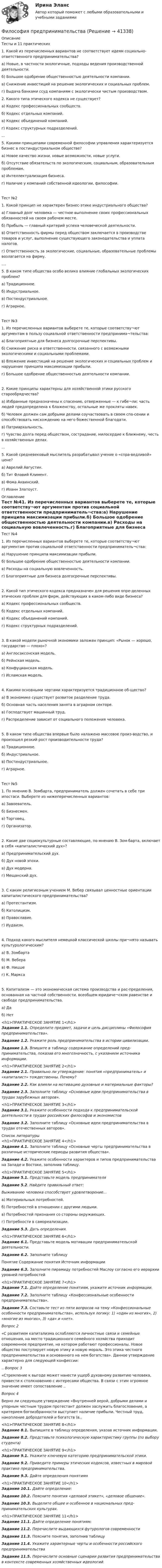      
          Описание
          Тесты и 11	практических1. Какой из перечисленных вариантов не соответствует идеям социально-ответственного предпринимательства? а) Новые, в частности экологичные, подходы ведения производственной деятельности. б) Большое одобрение общественностью деятельности компании. в) Снижение инвестиций на решение экологических и социальных проблем. г) Выдача банками ссуд компаниям с экологически чистым производством.2. Какого типа этического кодекса не существует? а) Кодекс профессиональных сообществ. б) Кодекс отдельных компаний. в) Кодекс объединений компаний. г) Кодекс структурных подразделений....5. Какими принципами современной философии управления характеризуется бизнес в постиндустриальном обществе?а) Новое качество жизни, новые возможности, новые услуги. б) Отсутствие обязательств по экологическим, социальным, образовательным проблемам. в) Интеллектуализация бизнеса. г) Наличие у компаний собственной идеологии, философии.Тест №21.	Какой принцип не характерен бизнес-этике индустриального общества?а) Главный долг человека — честное выполнение своих профессиональных обязанностей на своем рабочем месте. б) Прибыль — главный критерий успеха человеческой деятельности. в) Ответственность фирмы перед обществом заключается в производстве товаров и услуг, выполнение существующего законодательства и уплата налогов. г) Ответственность за экологические, социальные, образовательные проблемы возлагается на фирму.....5. В каком типе общества особо велико влияние глобальных экологических проблем?а) Традиционное. б) Индустриальное. в) Постиндустриальное. г) Аграрное.Тест №31.	Из перечисленных вариантов выберете те, которые соответству¬ют аргументам в пользу социальной ответственности предпринима¬тельства:а) Благоприятные для бизнеса долгосрочные перспективы.б) Снижение риска и ответственности, связанного с возможными экологическими и социальными проблемами.в) Вложение инвестиций на решение экологических и социальных проблем и нарушение принципа максимизации прибыли.г) Большое одобрение общественностью деятельности компании.2.	Какие принципы характерны для хозяйственной этики русского старообрядчества?а) Избранные предназначены к спасению, отверженные — к гибе¬ли; часть людей предопределена к блаженству, остальные же прокляты навек.б) Человек должен сам добрыми делами соучаствовать в своем спа-сении и способствовать нисхождению на него божественной благодати.в) Патриархальность.г) Чувство долга перед обществом, сострадание, милосердие к ближнему, честь в хозяйственных делах....5.	Какой средневековый мыслитель разрабатывал учение о «спра-ведливой» цене?а) Аврелий Августин.б) Тит Флавий Климент.в) Фома Аквинский.г) Иоанн Златоуст. 
          Оглавление
          Тест №41.	Из перечисленных вариантов выберете те, которые соответству¬ют аргументам против социальной ответственности предприниматель¬ства:а) Нарушение принципа максимизации прибыли.б) Большое одобрение общественностью деятельности компании.в) Расходы на социальную вовлеченность.г) Благоприятные для бизнеса долгосрочные перспективы.2.	Какой тип этического кодекса предназначен для решения опре-деленных этических проблем для фирм, действующих в каком-либо виде бизнеса?а) Кодекс профессиональных сообществ.б) Кодекс отдельных компаний.в) Кодекс объединений компаний.г) Кодекс структурных подразделений.3.	В какой модели рыночной экономики заложен принцип: «Рынок — хорошо, государство — плохо»?а) Англосаксонская модель.б) Рейнская модель.в) Конфуцианская модель.г) Исламская модель.4.	Какими основными чертами характеризуется традиционное об-щество?а) В экономике существует развитое разделение труда.б) Основная часть населения занята в аграрном секторе.в) Господствует машинный труд.г) Распределение зависит от социального положения человека.5.	В каком типе общества впервые было налажено массовое произ-водство, и произошел резкий рост производительности труда?а) Традиционное.б) Индустриальное.в) Постиндустриальное.г) Аграрное.Тест №51.	По мнению В. Зомбарта, предприниматель должен сочетать в себе три ипостаси. Выберете из нижеперечисленных вариантов:а) Завоеватель.б) Бизнесмен.в) Торговец.г) Организатор.2.	Какие две социокультурные составляющие, по мнению В. Зом-барта, включает в себя «капиталистический дух»?а) Предпринимательский дух.б) Дух новой эпохи.в) Дух модерна.г) Мещанский дух.3.	С каким религиозным учением М. Вебер связывал ценностные ориентации капиталистического предпринимательства?а) Протестантизм.б) Католицизм.в) Православие.г) Иудаизм.4.	Подход какого мыслителя немецкой классической школы при¬нято называть культурологическим?а) В. Зомбартаб) М. Веберав) Ф. Ницшег) К. Маркса5.	Капитализм — это экономическая система производства и рас-пределения, основанная на частной собственности, всеобщем юридиче¬ском равенстве и свободе предпринимательства.а) Даб) Нет<h1>ПРАКТИЧЕСКОЕ ЗАНЯТИЕ 1</h1> Задание 1.1. Определите предмет, задачи и цель дисциплины «Философия предпринимательства». Задание 1.2. Укажите роль предпринимательства в истории ци­вилизации. Задание 1.3. Впишите в таблицу содержание определений пред­принимательства, показав его многозначность, с указанием источника информации.<h1>ПРАКТИЧЕСКОЕ ЗАНЯТИЕ 2</h1> Задание 2.1. Правильно ли утверждение: понятия «предпринима­тель» и «капиталист» тождественны. Почему? Задание 2.2. Как влияли на мотивацию духовные и материальные факторы? Задание 2.3. Заполните таблицу «Основные идеи предпринима­тельства в трудах зарубежных авторов».<h1>ПРАКТИЧЕСКОЕ ЗАНЯТИЕ 3</h1> Задание 3.1. Укажите особенности подхода к предприниматель­ской деятельности в трудах российских философов и экономистов Задание 3.2. Заполните таблицу «Основные идеи предпринима­тельства в трудах отечественных авторов». 
          Список литературы
          <h1>ПРАКТИЧЕСКОЕ ЗАНЯТИЕ 4</h1> Задание 4.1. Заполните таблицу «Основные черты предпринима­тельства в различные исторические периоды развития общества». Задание 4.2. Укажите особенности характеров и типов предпри­нимательства на Западе и Востоке, заполнив таблицу.<h1>ПРАКТИЧЕСКОЕ ЗАНЯТИЕ 5</h1> Задание 5.1. Представьте модель предпринимателя Задание 5.2. Найдите правильный ответ: Выживанию человека способствует удовлетворение...	а) Материальных потребностей.	б) Потребностей в отношении с другими людьми.	в) Потребностей признания со стороны окружающих.	г) Потребности в самореализации. Задание 5.3. Дать определения.<h1>ПРАКТИЧЕСКОЕ ЗАНЯТИЕ 6</h1> Задание 6.1. Представьте модель мотивации предприниматель­ской деятельности. Задание 6.2. Заполните таблицу  Понятие Содержание понятия Источник информации Задание 6.3. Заполните пирамиду потребностей Маслоу согласно его иерархии уровней потребностей<h1>ПРАКТИЧЕСКОЕ ЗАНЯТИЕ 7</h1> Задание 7.1. Дайте определение понятиям, укажите источник ин­формации. Задание 7.2. Заполните таблицу «Конфессиональные особенно­сти предпринимательства». Задание 7.3. Составьте тест из пяти вопросов на тему «Конфессиональные особенности предпринимательства», используя логику: 1) «один из многих», 2) «многие из многих», 3) «да» и «нет». Вопрос 2	«С развитием капитализма ослабляются личностные связи и семейные отношения, на место традиционного семейного хозяйства приходит современное предприятие, на котором работают профессионалы. Новое общество постулирует новую этику и новую мораль. Это этика честного предпринимательства и основанного на нем богатства». Данное утверждение характерно для следующей конфессии:..	Вопрос 3«Стремление к выгоде может нанести ущерб духовному развитию человека, привести к столкновению с интересами общества. В связи с этим огромное значение имеет сопоставление .. Вопрос 4Верно ли следующее утверждение «Внутренней верой, добрыми делами и упорным честным трудом протестант должен заслужить благословение, а критерием богоизбранности выступает наличие прибыли. Честный труд, накопление добродетелей и богатств (в..<h1>ПРАКТИЧЕСКОЕ ЗАНЯТИЕ 8</h1> Задание 8.1. Выпишите в таблицу определения, указав источник информации. Задание 8.2. Представьте психологическую характеристику груп­пы (по выбору студента)<h1>ПРАКТИЧЕСКОЕ ЗАНЯТИЕ 9</h1> Задание 9.1. Укажите ключевую категорию предпринимательской этики.  Задание 9.2. Приведите примеры этических кодексов, известных в мировой практике предпринимательства. Задание 9.3. Дайте определения понятиям<h1>ПРАКТИЧЕСКОЕ ЗАНЯТИЕ 10</h1> Задание 10.1. Дайте определение: Задание 10.2. Поясните понятия «деловой этикет», «деловое об­щение». Задание 10.3. Выделите общее и особенное в национальных пред­принимательских культурах.<h1>ПРАКТИЧЕСКОЕ ЗАНЯТИЕ 11</h1> Задание 11.1. Дайте определение понятиям: Задание 11.2. Перечислите выдающихся футурологов современ­ности  Задание 11.3. Поясните понятия, заполнив таблицу Задание 11.4. Укажите характерные черты и особенности россий­ского предпринимательства Задание 11.5. Перечислите основные сценарии развития предпри­нимательства в контексте современных хозяйственных идеологий.
            
            
            Философия Практическое занятие 2 Философия предпринимательстваФилософия / Промежуточные тесты 1,2 + вопросы из Итогового тестаФилософия, рассуждения.Философия (Росдистант)Философия РосдистантФилософия РосдистантФилософия права Философия права 1Философия права.dor_МАГ. Синергия. Ответы на КОМПЕТЕНТНОСТНЫЙ ТЕСТФилософия права - ответы на тест СинергияФилософия права (ответы на тест Синергия / МТИ / МОИ / МосАП)⭐ Философия права (ответы на тест Синергия / МТИ / МосАП, ноябрь 2022)Философия права (тест с ответами магистратура Синергия)