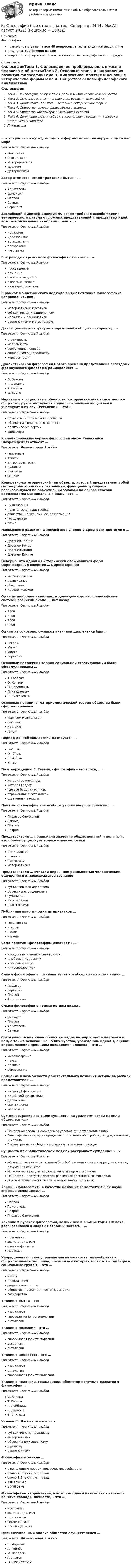     
          Описание
          Философияправильные ответы на все 40 вопросов из теста по данной дисциплинерезультат 100 баллов из 100вопросы отсортированы по возрастанию в лексикографическом порядке 
          Оглавление
          ФилософияТема 1. Философия, ее проблемы, роль в жизни человека и обществаТема 2. Основные этапы и направления развития философииТема 3. Диалектика: понятие и основные исторические формыТема 4. Общество: основы философского анализаТема 5. Общество как саморазвивающаяся системаТема 6. Движущие силы и субъекты социального развития. Человек и исторический процессЛитература… – это учение о путях, методах и формах познания окружающего нас мираТип ответа: Одиночный выборОнтологияГносеологияИнтерпретацияДуализмДетерминизмАвтор атомистической трактовки бытия – …Тип ответа: Одиночный выборАристотельДемокритПлатонСократГераклитАнглийский философ-эмпирик Ф. Бэкон требовал освобождения человеческого разума от ложных представлений и предвзятых идей, которые он называл «идолами», или «…»Тип ответа: Одиночный выборидеаламиидеологиямиартефактамипризракамичувствамиВ переводе с греческого философия означает «…»Тип ответа: Одиночный выборпросвещениепознаниелюбовь к мудростилюбовь к чтениюкультуру обществаВ рамках монистического подхода выделяют такие философские направления, как …Тип ответа: Одиночный выборматериализм и идеализмсубъективизм и рационализмидеализм и рационализмрационализм и материализмДля социальной структуры современного общества характерна …Тип ответа: Одиночный выборстатичностьмобильностьвооруженная борьбасоциальная однородностьконфронтацияДуалистическая философия Нового времени представлена взглядами французского философа-рационалиста …Тип ответа: Одиночный выборФ. БэконаР. ДекартаТ. ГоббсаД. БруноИндивиды и социальные общности, которые осознают свое место в обществе, руководствуются социально значимыми целями и участвуют в их осуществлении, – это …Тип ответа: Одиночный выборсубъекты исторического процессаобъекты исторического процессаполитические партиифилософыК специфическим чертам философии эпохи Ренессанса (Возрождения) относят …Тип ответа: Множественный выборгилозоизматеизмантропоцентризмдуализмпантеизммонизмКонкретно-категорический тип объекта, который представляет собой систему общественных отношений, функционирующую и развивающуюся по объективным законам на основе способа производства материальных благ, – это …Тип ответа: Одиночный выборцивилизацияполитическая надстройкаобщественно-экономическая формациягосударствобазисНаивысшего развития философское учение в древности достигло в …Тип ответа: Одиночный выборДревней ГрецииДревнем КитаеДревней ИндииДревнем ЕгиптеНеверно, что одной из исторически сложившихся форм мировоззрения является … мировоззрениеТип ответа: Одиночный выбормифологическоерелигиозноеобыденноеидеологическоеОдни из наиболее известных и дошедших до нас философские системы возникли около … лет назадТип ответа: Одиночный выбор2500300020002800Одним из основоположников античной диалектики был …Тип ответа: Одиночный выборГегельМарксФихтеГераклитОсновные положения теории социальной стратификации были сформулированы …Тип ответа: Одиночный выборТ. ГоббсомО. КонтомП. СорокинымП. ЧаадаевымС. БулгаковымОсновные принципы материалистической теории общества были сформулированыТип ответа: Одиночный выборМарксом и ЭнгельсомГегелемКаутскимДидроПериод ранней схоластики датируется …Тип ответа: Одиночный выборII–VIII вв.IX–XII вв.XII–XIII вв.XIII вв.По утверждению Г. Гегеля, «философия – это эпоха, … »Тип ответа: Одиночный выборкоторая закончиласькоторая грядетгде все будут счастливыотраженная в источникахсхваченная в мыслиПонятие философии как особого учения впервые объяснил …Тип ответа: Одиночный выборПифагор СамосскийЕвклидПлатонСократПредставители … принижали значение общих понятий и полагали, что общее существует только в уме человекаТип ответа: Одиночный выборноминализмареализмапантеизмаматериализмаПредставители … считали первичной реальностью человеческие ощущения и индивидуальное сознаниеТип ответа: Одиночный выборсубъективного идеализмаобъективного идеализмагуманизманатурализмапрагматизмаПубличная власть – один из признаков …Тип ответа: Одиночный выборгосударстваэтносанациинародаСамо понятие «философия» означает «…»Тип ответа: Одиночный выбор«искусство познания самого себя»«любовь к мудрости»«любовь к миру»«мировоззрение»Смысл философии в познании вечных и абсолютных истин видел …Тип ответа: Одиночный выборПифагорГераклитПлатонАристотельСмысл философии в поиске истины видел …Тип ответа: Одиночный выборПифагорПлатонАристотельСенекаСовокупность наиболее общих взглядов на мир и место человека в нем, а также основанные на них чувства, убеждения, идеалы, оценки, определяющие принципы поведения человека, – это …Тип ответа: Одиночный выбормировоззрениенаукарелигияобразованиеСомнение в возможности действительного познания истины выражали представители …Тип ответа: Одиночный выборантичной философиикитайской философиидогматизмаскептицизмамарксизмаСуждение, раскрывающее сущность натуралистической модели общества: «…»Тип ответа: Одиночный выборПриродная среда – необходимое условие существования людейГеографическая среда определяет политический строй, культуру, экономику и моральЗаконы развития общества отличны от законов природыСущность плюралистической модели раскрывает суждение: «…»Тип ответа: Одиночный выборЖизнь общества определяется борьбой рационального и иррационального, разума и инстинктовИстория есть результат деятельности мирового разумаОбщество – продукт действия различных равноценных факторовОсновой общества является развитие науки и техникиТермин «философия» в качестве названия самостоятельной науки впервые использовал …Тип ответа: Одиночный выборПлатонАристотельСократПифагор СамосскийТечение в русской философии, возникшее в 30–40-е годы XIX века, развивавшееся в спорах с западничеством, – …Тип ответа: Одиночный выборпрагматизмэкзистенциализмславянофильствомарксизмУпорядоченная, самоуправляемая целостность разнообразных общественных отношений, носителями которых являются индивиды и социальные группы, – это …Тип ответа: Одиночный выборнацияцивилизациясоциальная системаобщественно-экономическая формациягосударствоУчение о бытии – это …Тип ответа: Одиночный выбораксиологиягносеология (эпистемология)онтологияУчение о познании – это …Тип ответа: Одиночный выборгносеология (эпистемология)аксиологияонтологияУчение о ценностях – это …Тип ответа: Одиночный выбораксиологияонтологиягносеология (эпистемология)Учение о человеке, гражданине, обществе получило развитие в философии …Тип ответа: Одиночный выборФ. БэконаТ. ГоббсаГ. ЛейбницаР. ДекартаБ. СпинозыУчение Ф. Бэкона относится к …Тип ответа: Одиночный выборсубъективному идеализмуматериализмуобъективному идеализмудуализмурационализмуФилософия возникла …Тип ответа: Одиночный выборс появлением первых человеческих сообществоколо 2,5 тысяч лет назадоколо 1,5 тысяч лет назадв III веке н.э.в XVII векеФилософское направление, в котором одним из основных является понятие свободы личности, – это …Тип ответа: Одиночный выборнеотомизмэкзистенциализмпозитивизмгерменевтикапостмодернизмЦивилизационный анализ общества осуществлялся …Тип ответа: Множественный выборК. МарксомА. ТойнбиМ. ВеберомА.СмитомО. Шпенглером  
            
            
            Философия ВСЕ ЗАДАНИЯ 💯 Философия (все ответы на тест Синергия / МТИ / МосАП, август 2022)💯 Философия (все ответы на тест Синергия / МТИ / МосАП, декабрь 2022)💯 Философия (все ответы на тест Синергия / МТИ / МосАП, июнь 2022)💯 Философия (все ответы на тест Синергия / МТИ / МосАП, ноябрь 2022)💯 Философия (все ответы на тест Синергия / МТИ / МосАП, октябрь 2022)💯 Философия (все ответы на тест Синергия / МТИ / МосАП, январь 2023)💯 Философия [7 тем] (ответы на тесты Синергия / МТИ / МосАП, апрель 2023)💯 Философия [7 тем] (ответы на тесты Синергия / МТИ / МосАП, январь 2023)Философия 9 вариант НГУЭУФилософия АНТИЧНАЯ ФИЛОСОФИЯ №1 ИМЭС Философия ВКС РОСДИСТАНТ... философия возникает в Древней Греции в середине первого тысячелетия до н.э. и уступает свое место другой -средневековой философии к VI в. н.э.Философия возникла …