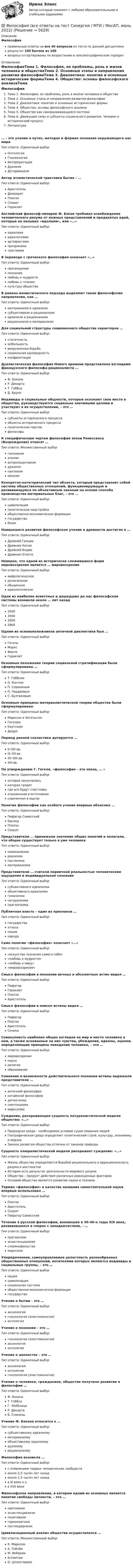     
          Описание
          Философияправильные ответы на все 40 вопросов из теста по данной дисциплинерезультат 100 баллов из 100вопросы отсортированы по возрастанию в лексикографическом порядке 
          Оглавление
          ФилософияТема 1. Философия, ее проблемы, роль в жизни человека и обществаТема 2. Основные этапы и направления развития философииТема 3. Диалектика: понятие и основные исторические формыТема 4. Общество: основы философского анализаТема 5. Общество как саморазвивающаяся системаТема 6. Движущие силы и субъекты социального развития. Человек и исторический процессЛитература… – это учение о путях, методах и формах познания окружающего нас мираТип ответа: Одиночный выборОнтологияГносеологияИнтерпретацияДуализмДетерминизмАвтор атомистической трактовки бытия – …Тип ответа: Одиночный выборАристотельДемокритПлатонСократГераклитАнглийский философ-эмпирик Ф. Бэкон требовал освобождения человеческого разума от ложных представлений и предвзятых идей, которые он называл «идолами», или «…»Тип ответа: Одиночный выборидеаламиидеологиямиартефактамипризракамичувствамиВ переводе с греческого философия означает «…»Тип ответа: Одиночный выборпросвещениепознаниелюбовь к мудростилюбовь к чтениюкультуру обществаВ рамках монистического подхода выделяют такие философские направления, как …Тип ответа: Одиночный выборматериализм и идеализмсубъективизм и рационализмидеализм и рационализмрационализм и материализмДля социальной структуры современного общества характерна …Тип ответа: Одиночный выборстатичностьмобильностьвооруженная борьбасоциальная однородностьконфронтацияДуалистическая философия Нового времени представлена взглядами французского философа-рационалиста …Тип ответа: Одиночный выборФ. БэконаР. ДекартаТ. ГоббсаД. БруноИндивиды и социальные общности, которые осознают свое место в обществе, руководствуются социально значимыми целями и участвуют в их осуществлении, – это …Тип ответа: Одиночный выборсубъекты исторического процессаобъекты исторического процессаполитические партиифилософыК специфическим чертам философии эпохи Ренессанса (Возрождения) относят …Тип ответа: Множественный выборгилозоизматеизмантропоцентризмдуализмпантеизммонизмКонкретно-категорический тип объекта, который представляет собой систему общественных отношений, функционирующую и развивающуюся по объективным законам на основе способа производства материальных благ, – это …Тип ответа: Одиночный выборцивилизацияполитическая надстройкаобщественно-экономическая формациягосударствобазисНаивысшего развития философское учение в древности достигло в …Тип ответа: Одиночный выборДревней ГрецииДревнем КитаеДревней ИндииДревнем ЕгиптеНеверно, что одной из исторически сложившихся форм мировоззрения является … мировоззрениеТип ответа: Одиночный выбормифологическоерелигиозноеобыденноеидеологическоеОдни из наиболее известных и дошедших до нас философские системы возникли около … лет назадТип ответа: Одиночный выбор2500300020002800Одним из основоположников античной диалектики был …Тип ответа: Одиночный выборГегельМарксФихтеГераклитОсновные положения теории социальной стратификации были сформулированы …Тип ответа: Одиночный выборТ. ГоббсомО. КонтомП. СорокинымП. ЧаадаевымС. БулгаковымОсновные принципы материалистической теории общества были сформулированыТип ответа: Одиночный выборМарксом и ЭнгельсомГегелемКаутскимДидроПериод ранней схоластики датируется …Тип ответа: Одиночный выборII–VIII вв.IX–XII вв.XII–XIII вв.XIII вв.По утверждению Г. Гегеля, «философия – это эпоха, … »Тип ответа: Одиночный выборкоторая закончиласькоторая грядетгде все будут счастливыотраженная в источникахсхваченная в мыслиПонятие философии как особого учения впервые объяснил …Тип ответа: Одиночный выборПифагор СамосскийЕвклидПлатонСократПредставители … принижали значение общих понятий и полагали, что общее существует только в уме человекаТип ответа: Одиночный выборноминализмареализмапантеизмаматериализмаПредставители … считали первичной реальностью человеческие ощущения и индивидуальное сознаниеТип ответа: Одиночный выборсубъективного идеализмаобъективного идеализмагуманизманатурализмапрагматизмаПубличная власть – один из признаков …Тип ответа: Одиночный выборгосударстваэтносанациинародаСамо понятие «философия» означает «…»Тип ответа: Одиночный выбор«искусство познания самого себя»«любовь к мудрости»«любовь к миру»«мировоззрение»Смысл философии в познании вечных и абсолютных истин видел …Тип ответа: Одиночный выборПифагорГераклитПлатонАристотельСмысл философии в поиске истины видел …Тип ответа: Одиночный выборПифагорПлатонАристотельСенекаСовокупность наиболее общих взглядов на мир и место человека в нем, а также основанные на них чувства, убеждения, идеалы, оценки, определяющие принципы поведения человека, – это …Тип ответа: Одиночный выбормировоззрениенаукарелигияобразованиеСомнение в возможности действительного познания истины выражали представители …Тип ответа: Одиночный выборантичной философиикитайской философиидогматизмаскептицизмамарксизмаСуждение, раскрывающее сущность натуралистической модели общества: «…»Тип ответа: Одиночный выборПриродная среда – необходимое условие существования людейГеографическая среда определяет политический строй, культуру, экономику и моральЗаконы развития общества отличны от законов природыСущность плюралистической модели раскрывает суждение: «…»Тип ответа: Одиночный выборЖизнь общества определяется борьбой рационального и иррационального, разума и инстинктовИстория есть результат деятельности мирового разумаОбщество – продукт действия различных равноценных факторовОсновой общества является развитие науки и техникиТермин «философия» в качестве названия самостоятельной науки впервые использовал …Тип ответа: Одиночный выборПлатонАристотельСократПифагор СамосскийТечение в русской философии, возникшее в 30–40-е годы XIX века, развивавшееся в спорах с западничеством, – …Тип ответа: Одиночный выборпрагматизмэкзистенциализмславянофильствомарксизмУпорядоченная, самоуправляемая целостность разнообразных общественных отношений, носителями которых являются индивиды и социальные группы, – это …Тип ответа: Одиночный выборнацияцивилизациясоциальная системаобщественно-экономическая формациягосударствоУчение о бытии – это …Тип ответа: Одиночный выбораксиологиягносеология (эпистемология)онтологияУчение о познании – это …Тип ответа: Одиночный выборгносеология (эпистемология)аксиологияонтологияУчение о ценностях – это …Тип ответа: Одиночный выбораксиологияонтологиягносеология (эпистемология)Учение о человеке, гражданине, обществе получило развитие в философии …Тип ответа: Одиночный выборФ. БэконаТ. ГоббсаГ. ЛейбницаР. ДекартаБ. СпинозыУчение Ф. Бэкона относится к …Тип ответа: Одиночный выборсубъективному идеализмуматериализмуобъективному идеализмудуализмурационализмуФилософия возникла …Тип ответа: Одиночный выборс появлением первых человеческих сообществоколо 2,5 тысяч лет назадоколо 1,5 тысяч лет назадв III веке н.э.в XVII векеФилософское направление, в котором одним из основных является понятие свободы личности, – это …Тип ответа: Одиночный выборнеотомизмэкзистенциализмпозитивизмгерменевтикапостмодернизмЦивилизационный анализ общества осуществлялся …Тип ответа: Множественный выборК. МарксомА. ТойнбиМ. ВеберомА.СмитомО. Шпенглером  
            
            
            💯 Философия (все ответы на тест Синергия / МТИ / МосАП, декабрь 2022)💯 Философия (все ответы на тест Синергия / МТИ / МосАП, июнь 2022)💯 Философия (все ответы на тест Синергия / МТИ / МосАП, ноябрь 2022)💯 Философия (все ответы на тест Синергия / МТИ / МосАП, октябрь 2022)💯 Философия (все ответы на тест Синергия / МТИ / МосАП, январь 2023)Философия в системе культуры (ответы на тест Синергия / МТИ / МОИ / МосАП)Философия – «Глобальные проблемы современности: сущность и иерархия» (ТулГУ, Строительство)Философия 9 вариант НГУЭУФилософия АНТИЧНАЯ ФИЛОСОФИЯ №1 ИМЭС Философия ВКС РОСДИСТАНТ... философия возникает в Древней Греции в середине первого тысячелетия до н.э. и уступает свое место другой -средневековой философии к VI в. н.э.Философия возникла …Философия  ВСЕ ЗАДАНИЯ Философия ВСЕ ЗАДАНИЯ 