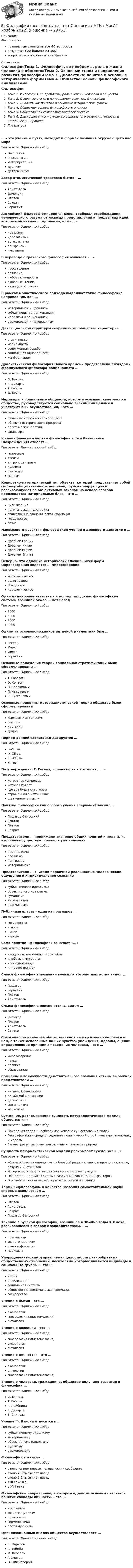      
          Описание
          Философияправильные ответы на все 40 вопросоврезультат 100 баллов из 100вопросы отсортированы по алфавиту 
          Оглавление
          ФилософияТема 1. Философия, ее проблемы, роль в жизни человека и обществаТема 2. Основные этапы и направления развития философииТема 3. Диалектика: понятие и основные исторические формыТема 4. Общество: основы философского анализаТема 5. Общество как саморазвивающаяся системаТема 6. Движущие силы и субъекты социального развития. Человек и исторический процессЛитература… – это учение о путях, методах и формах познания окружающего нас мираТип ответа: Одиночный выборОнтологияГносеологияИнтерпретацияДуализмДетерминизмАвтор атомистической трактовки бытия – …Тип ответа: Одиночный выборАристотельДемокритПлатонСократГераклитАнглийский философ-эмпирик Ф. Бэкон требовал освобождения человеческого разума от ложных представлений и предвзятых идей, которые он называл «идолами», или «…»Тип ответа: Одиночный выборидеаламиидеологиямиартефактамипризракамичувствамиВ переводе с греческого философия означает «…»Тип ответа: Одиночный выборпросвещениепознаниелюбовь к мудростилюбовь к чтениюкультуру обществаВ рамках монистического подхода выделяют такие философские направления, как …Тип ответа: Одиночный выборматериализм и идеализмсубъективизм и рационализмидеализм и рационализмрационализм и материализмДля социальной структуры современного общества характерна …Тип ответа: Одиночный выборстатичностьмобильностьвооруженная борьбасоциальная однородностьконфронтацияДуалистическая философия Нового времени представлена взглядами французского философа-рационалиста …Тип ответа: Одиночный выборФ. БэконаР. ДекартаТ. ГоббсаД. БруноИндивиды и социальные общности, которые осознают свое место в обществе, руководствуются социально значимыми целями и участвуют в их осуществлении, – это …Тип ответа: Одиночный выборсубъекты исторического процессаобъекты исторического процессаполитические партиифилософыК специфическим чертам философии эпохи Ренессанса (Возрождения) относят …Тип ответа: Множественный выборгилозоизматеизмантропоцентризмдуализмпантеизммонизмКонкретно-категорический тип объекта, который представляет собой систему общественных отношений, функционирующую и развивающуюся по объективным законам на основе способа производства материальных благ, – это …Тип ответа: Одиночный выборцивилизацияполитическая надстройкаобщественно-экономическая формациягосударствобазисНаивысшего развития философское учение в древности достигло в …Тип ответа: Одиночный выборДревней ГрецииДревнем КитаеДревней ИндииДревнем ЕгиптеНеверно, что одной из исторически сложившихся форм мировоззрения является … мировоззрениеТип ответа: Одиночный выбормифологическоерелигиозноеобыденноеидеологическоеОдни из наиболее известных и дошедших до нас философские системы возникли около … лет назадТип ответа: Одиночный выбор2500300020002800Одним из основоположников античной диалектики был …Тип ответа: Одиночный выборГегельМарксФихтеГераклитОсновные положения теории социальной стратификации были сформулированы …Тип ответа: Одиночный выборТ. ГоббсомО. КонтомП. СорокинымП. ЧаадаевымС. БулгаковымОсновные принципы материалистической теории общества были сформулированыТип ответа: Одиночный выборМарксом и ЭнгельсомГегелемКаутскимДидроПериод ранней схоластики датируется …Тип ответа: Одиночный выборII–VIII вв.IX–XII вв.XII–XIII вв.XIII вв.По утверждению Г. Гегеля, «философия – это эпоха, … »Тип ответа: Одиночный выборкоторая закончиласькоторая грядетгде все будут счастливыотраженная в источникахсхваченная в мыслиПонятие философии как особого учения впервые объяснил …Тип ответа: Одиночный выборПифагор СамосскийЕвклидПлатонСократПредставители … принижали значение общих понятий и полагали, что общее существует только в уме человекаТип ответа: Одиночный выборноминализмареализмапантеизмаматериализмаПредставители … считали первичной реальностью человеческие ощущения и индивидуальное сознаниеТип ответа: Одиночный выборсубъективного идеализмаобъективного идеализмагуманизманатурализмапрагматизмаПубличная власть – один из признаков …Тип ответа: Одиночный выборгосударстваэтносанациинародаСамо понятие «философия» означает «…»Тип ответа: Одиночный выбор«искусство познания самого себя»«любовь к мудрости»«любовь к миру»«мировоззрение»Смысл философии в познании вечных и абсолютных истин видел …Тип ответа: Одиночный выборПифагорГераклитПлатонАристотельСмысл философии в поиске истины видел …Тип ответа: Одиночный выборПифагорПлатонАристотельСенекаСовокупность наиболее общих взглядов на мир и место человека в нем, а также основанные на них чувства, убеждения, идеалы, оценки, определяющие принципы поведения человека, – это …Тип ответа: Одиночный выбормировоззрениенаукарелигияобразованиеСомнение в возможности действительного познания истины выражали представители …Тип ответа: Одиночный выборантичной философиикитайской философиидогматизмаскептицизмамарксизмаСуждение, раскрывающее сущность натуралистической модели общества: «…»Тип ответа: Одиночный выборПриродная среда – необходимое условие существования людейГеографическая среда определяет политический строй, культуру, экономику и моральЗаконы развития общества отличны от законов природыСущность плюралистической модели раскрывает суждение: «…»Тип ответа: Одиночный выборЖизнь общества определяется борьбой рационального и иррационального, разума и инстинктовИстория есть результат деятельности мирового разумаОбщество – продукт действия различных равноценных факторовОсновой общества является развитие науки и техникиТермин «философия» в качестве названия самостоятельной науки впервые использовал …Тип ответа: Одиночный выборПлатонАристотельСократПифагор СамосскийТечение в русской философии, возникшее в 30–40-е годы XIX века, развивавшееся в спорах с западничеством, – …Тип ответа: Одиночный выборпрагматизмэкзистенциализмславянофильствомарксизмУпорядоченная, самоуправляемая целостность разнообразных общественных отношений, носителями которых являются индивиды и социальные группы, – это …Тип ответа: Одиночный выборнацияцивилизациясоциальная системаобщественно-экономическая формациягосударствоУчение о бытии – это …Тип ответа: Одиночный выбораксиологиягносеология (эпистемология)онтологияУчение о познании – это …Тип ответа: Одиночный выборгносеология (эпистемология)аксиологияонтологияУчение о ценностях – это …Тип ответа: Одиночный выбораксиологияонтологиягносеология (эпистемология)Учение о человеке, гражданине, обществе получило развитие в философии …Тип ответа: Одиночный выборФ. БэконаТ. ГоббсаГ. ЛейбницаР. ДекартаБ. СпинозыУчение Ф. Бэкона относится к …Тип ответа: Одиночный выборсубъективному идеализмуматериализмуобъективному идеализмудуализмурационализмуФилософия возникла …Тип ответа: Одиночный выборс появлением первых человеческих сообществоколо 2,5 тысяч лет назадоколо 1,5 тысяч лет назадв III веке н.э.в XVII векеФилософское направление, в котором одним из основных является понятие свободы личности, – это …Тип ответа: Одиночный выборнеотомизмэкзистенциализмпозитивизмгерменевтикапостмодернизмЦивилизационный анализ общества осуществлялся …Тип ответа: Множественный выборК. МарксомА. ТойнбиМ. ВеберомА.СмитомО. Шпенглером 
            
            
            💯 Философия (все ответы на тест Синергия / МТИ / МосАП, июнь 2022)💯 Философия (все ответы на тест Синергия / МТИ / МосАП, ноябрь 2022)💯 Философия (все ответы на тест Синергия / МТИ / МосАП, октябрь 2022)💯 Философия (все ответы на тест Синергия / МТИ / МосАП, январь 2023)Философия в системе культуры (ответы на тест Синергия / МТИ / МОИ / МосАП)Философия – «Глобальные проблемы современности: сущность и иерархия» (ТулГУ, Строительство)Философия. Гносеология – философское учение о познанииФилософия АНТИЧНАЯ ФИЛОСОФИЯ №1 ИМЭС Философия ВКС РОСДИСТАНТ... философия возникает в Древней Греции в середине первого тысячелетия до н.э. и уступает свое место другой -средневековой философии к VI в. н.э.Философия возникла …Философия  ВСЕ ЗАДАНИЯ Философия ВСЕ ЗАДАНИЯ 💯 Философия (все ответы на тест Синергия / МТИ / МосАП, август 2022)