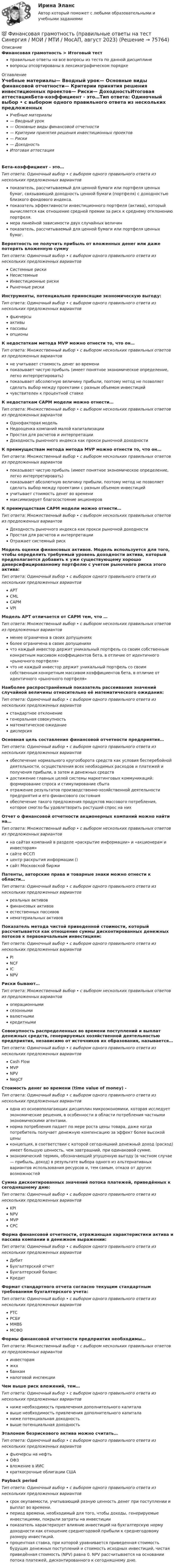      
            Описание
            Финансовая грамотность > Итоговый тестправильные ответы на все вопросы из теста по данной дисциплиневопросы отсортированы в лексикографическом порядке 
            Оглавление
            Учебные материалы— Вводный урок— Основные виды финансовой отчетности— Критерии принятия решения инвестиционных проектов— Риски— ДоходностьИтоговая аттестацияБета-коэффициент - это…Тип ответа: Одиночный выбор • с выбором одного правильного ответа из нескольких предложенных вариантовпоказатель, рассчитываемый для ценной бумаги или портфеля ценных бумаг, связывающий доходность ценной бумаги (портфеля) с доходностью близкого фондового индекса.показатель эффективности инвестиционного портфеля (актива), который вычисляется как отношение средней премии за риск к среднему отклонению портфеля.мера линейной зависимости двух случайных величинпоказатель, рассчитываемый для ценной бумаги или портфеля ценных бумаг.Вероятность не получить прибыль от вложенных денег или даже потерять вложенную суммуТип ответа: Одиночный выбор • с выбором одного правильного ответа из нескольких предложенных вариантовСистемные рискиНесистемныеИнвестиционные рискиРыночные рискиИнструменты, потенциально приносящие экономическую выгоду:Тип ответа: Одиночный выбор • с выбором одного правильного ответа из нескольких предложенных вариантовфьючерсыактивыпассивыопционыК недостаткам метода MVP можно отнести то, что он…Тип ответа: Множественный выбор • с выбором нескольких правильных ответов из предложенных вариантовне учитывает стоимость денег во временипоказывает чистую прибыль (имеет понятное экономическое определение, легко интерпретировать)показывает абсолютную величину прибыли, поэтому метод не позволяет сделать выбор между проектами с разным объемом инвестицийчувствителен к процентной ставкеК недостаткам CAPM модели можно отнести…Тип ответа: Множественный выбор • с выбором нескольких правильных ответов из предложенных вариантовОднофакторая модельНедооценка компаний малой капитализацииПростая для расчетов и интерпретацииДоходность рыночного индекса как прокси рыночной доходностиК преимуществам метода метода MVP можно отнести то, что он…Тип ответа: Множественный выбор • с выбором нескольких правильных ответов из предложенных вариантовпоказывает чистую прибыль (имеет понятное экономическое определение, легко интерпретировать)показывает абсолютную величину прибыли, поэтому метод не позволяет сделать выбор между проектами с разным объемом инвестицийучитывает стоимость денег во временимаксимизирует благосостояние акционеровК преимуществам CAPM модели можно отнести…Тип ответа: Множественный выбор • с выбором нескольких правильных ответов из предложенных вариантовДоходность рыночного индекса как прокси рыночной доходностиПростая для расчетов и интерпретацииОтражает системный рискМодель оценки финансовых активов. Модель используется для того, чтобы определить требуемый уровень доходности актива, который предполагается добавить к уже существующему хорошо диверсифицированному портфелю с учетом рыночного риска этого актива:Тип ответа: Одиночный выбор • с выбором одного правильного ответа из нескольких предложенных вариантовAPTCMLCAPMVPIМодель APT отличается от CAPM тем, что …Тип ответа: Множественный выбор • с выбором нескольких правильных ответов из предложенных вариантовменее ограничена в своих допущенияхболее ограничена в своих допущенияхчто каждый инвестор держит уникальный портфель со своим собственным конкретным массивом коэффициентов бета, в отличие от идентичного «рыночного портфеля»что не каждый инвестор держит уникальный портфель со своим собственным конкретным массивом коэффициентов бета, в отличие от идентичного «рыночного портфеля»Наиболее распространённый показатель рассеивания значений случайной величины относительно её математического ожидания:Тип ответа: Одиночный выбор • с выбором одного правильного ответа из нескольких предложенных вариантовстандартное отклонениегенеральная совокупностьматематическое ожиданиедисперсияОсновная цель составления финансовой отчетности предприятия…Тип ответа: Одиночный выбор • с выбором одного правильного ответа из нескольких предложенных вариантовобеспечение нормального кругооборота средств как условия бесперебойной деятельности, осуществления всех необходимых расходов и платежей и получения прибыли, а затем и денежных средствдостижение главных целей системы маркетинговых коммуникаций: формирование спроса и стимулирование сбытаотражение результатов производственно-хозяйственной деятельности предприятия и его финансового состоянияобеспечение такого предложения продуктов массового потребления, которое смогло бы удовлетворить растущий спрос на нихОтчет о финансовой отчетности акционерных компаний можно найти на…Тип ответа: Множественный выбор • с выбором нескольких правильных ответов из предложенных вариантовна сайтах компаний в разделе «раскрытие информации» и «акционерам и инвесторам»сайте ФССПцентр раскрытия информации ()сайт Московской биржиПатенты, авторские права и товарные знаки можно отнести к области…Тип ответа: Одиночный выбор • с выбором одного правильного ответа из нескольких предложенных вариантовреальных активовфинансовых активовестественных пассивовнематериальных активовПоказатель метода чистой приведенной стоимости, который рассчитывается как отношение суммы дисконтированных денежных потоков к первоначальным инвестициям:Тип ответа: Одиночный выбор • с выбором одного правильного ответа из нескольких предложенных вариантовPINCFICNPVРиски бывают…Тип ответа: Множественный выбор • с выбором нескольких правильных ответов из предложенных вариантовоперационнымисезоннымивалютнымикредитнымиСовокупность распределенных во времени поступлений и выплат денежных средств, генерируемых хозяйственной деятельностью предприятия, независимо от источников их образования, называется…Тип ответа: Одиночный выбор • с выбором одного правильного ответа из нескольких предложенных вариантовCash FlowMVPNPVNegCFСтоимость денег во времени (time value of money) -Тип ответа: Одиночный выбор • с выбором одного правильного ответа из нескольких предложенных вариантоводна из основополагающих дисциплин микроэкономики, которая исследует экономические решения, в особенности в области потребления частными экономическими агентами.норма потребления падает по мере роста цены товара, даже когда потребитель получает денежную компенсацию за эффект более высокой ценыконцепция, в соответствии с которой сегодняшний денежный доход (расход) имеет большую ценность, чем завтрашний, при одинаковой сумме.экономический термин, обозначающий упущенную выгоду (в частном случае — прибыль, доход) в результате выбора одного из альтернативных вариантов использования ресурсов и, тем самым, отказа от других возможностейСумма дисконтированных значений потока платежей, приведённых к сегодняшнему дню:Тип ответа: Одиночный выбор • с выбором одного правильного ответа из нескольких предложенных вариантовKPINPVMVPCPCФорма финансовой отчетности, отражающая характеристики актива и пассива компании в денежном выражении:Тип ответа: Одиночный выбор • с выбором одного правильного ответа из нескольких предложенных вариантовДебитБухгалтерский отчетБухгалтерский балансКредитФормат стандартного отчета согласно текущим стандартным требованиям бухгалтерского учета:Тип ответа: Одиночный выбор • с выбором одного правильного ответа из нескольких предложенных вариантовРТСРСБУММВБМСФОФормы финансовой отчетности предприятия необходимы…Тип ответа: Множественный выбор • с выбором нескольких правильных ответов из предложенных вариантовинвесторамжкхбанкамналоговой инспекцииЧем выше риск вложений, тем…Тип ответа: Одиночный выбор • с выбором одного правильного ответа из нескольких предложенных вариантовниже необходимость привлечения дополнительного капиталавыше необходимость привлечения дополнительного капиталаниже потенциальная доходностьвыше потенциальная доходностьЭталоном безрискового актива можно считать…Тип ответа: Одиночный выбор • с выбором одного правильного ответа из нескольких предложенных вариантовфьючерсы на нефтьОФЗвложение в ИИСкраткосрочные облигации СШАPayback periodТип ответа: Одиночный выбор • с выбором одного правильного ответа из нескольких предложенных вариантовсрок окупаемости, учитывающий разную ценность денег при поступлении и выплат во времени.период времени, необходимый для того, чтобы доходы, генерируемые инвестициями, покрыли затраты на инвестициипоказатель характеризует влияние инвестиций на бухгалтерскую норму доходности как отношение среднегодовой прибыли к среднегодовому размеру инвестиций.процентная ставка, при которой уравнивается приведенная стоимость будущих денежных поступлений и стоимость исходных инвестиций, чистая приведённая стоимость (NPV) равна 0. NPV рассчитывается на основании потока платежей, дисконтированного к сегодняшнему дню.  
            
            
            финансовая грамотность || ответы || синергия || тест 100 новый💯 Финансовая грамотность (правильные ответы на тест Синергия / МОИ / МТИ / МосАП, август 2023)Финансовая грамотность Синергия 1 курсФинансовая грамотность. СИНЕРГИЯ 1 семестрФинансовая грамотность Синергия. 2023Финансовая грамотность, Синергия, Итоговый + промежуточные тестыФинансовая грамотность (Синергия/МОИ/МТИ/МОСАП)💯 Финансовая грамотность.ои(dor_БАК_ДСИ_230516) (ответы на тест Синергия / МОИ / МТИ / МосАП, декабрь 2023)💯 Финансовая грамотность.ои(dor_БАК_ДСИ_230516) (ответы на тест Синергия / МОИ / МТИ / МосАП, сентябрь 2023)💯 Финансовая грамотность.ои(dor_БАК_ДСИ_230516) (правильные ответы на тест Синергия / МОИ / МТИ / МосАП, август 2023)💯 Финансовая грамотность.ои(дпо) (ответы на тест Синергия / МТИ / МосАП, апрель 2023)💯 Финансовая грамотность.ои(дпо) (ответы на тест Синергия / МТИ / МосАП, февраль 2023)💯 Финансовая грамотность (ответы на тест Синергия / МОИ / МТИ / МосАП, сентябрь 2023)Финансовая грамотность - ответы Синергия