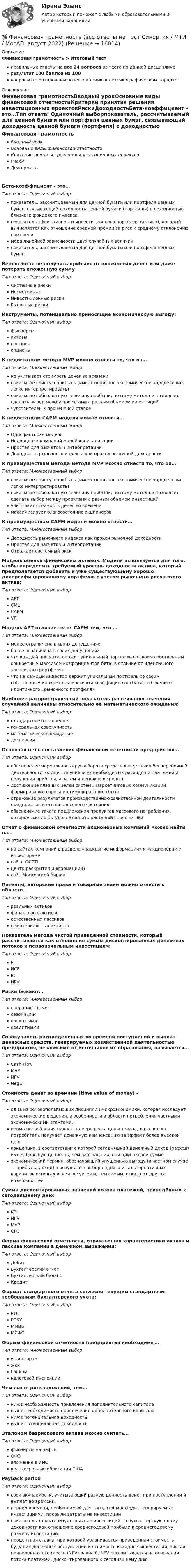     
          Описание
          Финансовая грамотность > Итоговый тестправильные ответы на все 24 вопроса из теста по данной дисциплинерезультат 100 баллов из 100вопросы отсортированы по возрастанию в лексикографическом порядке 
          Оглавление
          Финансовая грамотностьВводный урокОсновные виды финансовой отчетностиКритерии принятия решения инвестиционных проектовРискиДоходностьБета-коэффициент - это…Тип ответа: Одиночный выборпоказатель, рассчитываемый для ценной бумаги или портфеля ценных бумаг, связывающий доходность ценной бумаги (портфеля) с доходностью близкого фондового индекса.показатель эффективности инвестиционного портфеля (актива), который вычисляется как отношение средней премии за риск к среднему отклонению портфеля.мера линейной зависимости двух случайных величинпоказатель, рассчитываемый для ценной бумаги или портфеля ценных бумаг.Вероятность не получить прибыль от вложенных денег или даже потерять вложенную суммуТип ответа: Одиночный выборСистемные рискиНесистемныеИнвестиционные рискиРыночные рискиИнструменты, потенциально приносящие экономическую выгоду:Тип ответа: Одиночный выборфьючерсыактивыпассивыопционыК недостаткам метода MVP можно отнести то, что он…Тип ответа: Множественный выборне учитывает стоимость денег во временипоказывает чистую прибыль (имеет понятное экономическое определение, легко интерпретировать)показывает абсолютную величину прибыли, поэтому метод не позволяет сделать выбор между проектами с разным объемом инвестицийчувствителен к процентной ставкеК недостаткам CAPM модели можно отнести…Тип ответа: Множественный выборОднофакторая модельНедооценка компаний малой капитализацииПростая для расчетов и интерпретацииДоходность рыночного индекса как прокси рыночной доходностиК преимуществам метода метода MVP можно отнести то, что он…Тип ответа: Множественный выборпоказывает чистую прибыль (имеет понятное экономическое определение, легко интерпретировать)показывает абсолютную величину прибыли, поэтому метод не позволяет сделать выбор между проектами с разным объемом инвестицийучитывает стоимость денег во временимаксимизирует благосостояние акционеровК преимуществам CAPM модели можно отнести…Тип ответа: Множественный выборДоходность рыночного индекса как прокси рыночной доходностиПростая для расчетов и интерпретацииОтражает системный рискМодель оценки финансовых активов. Модель используется для того, чтобы определить требуемый уровень доходности актива, который предполагается добавить к уже существующему хорошо диверсифицированному портфелю с учетом рыночного риска этого актива:Тип ответа: Одиночный выборAPTCMLCAPMVPIМодель APT отличается от CAPM тем, что …Тип ответа: Множественный выборменее ограничена в своих допущенияхболее ограничена в своих допущенияхчто каждый инвестор держит уникальный портфель со своим собственным конкретным массивом коэффициентов бета, в отличие от идентичного «рыночного портфеля»что не каждый инвестор держит уникальный портфель со своим собственным конкретным массивом коэффициентов бета, в отличие от идентичного «рыночного портфеля»Наиболее распространённый показатель рассеивания значений случайной величины относительно её математического ожидания:Тип ответа: Одиночный выборстандартное отклонениегенеральная совокупностьматематическое ожиданиедисперсияОсновная цель составления финансовой отчетности предприятия…Тип ответа: Одиночный выборобеспечение нормального кругооборота средств как условия бесперебойной деятельности, осуществления всех необходимых расходов и платежей и получения прибыли, а затем и денежных средствдостижение главных целей системы маркетинговых коммуникаций: формирование спроса и стимулирование сбытаотражение результатов производственно-хозяйственной деятельности предприятия и его финансового состоянияобеспечение такого предложения продуктов массового потребления, которое смогло бы удовлетворить растущий спрос на нихОтчет о финансовой отчетности акционерных компаний можно найти на…Тип ответа: Множественный выборна сайтах компаний в разделе «раскрытие информации» и «акционерам и инвесторам»сайте ФССПцентр раскрытия информации ()сайт Московской биржиПатенты, авторские права и товарные знаки можно отнести к области…Тип ответа: Одиночный выборреальных активовфинансовых активовестественных пассивовнематериальных активовПоказатель метода чистой приведенной стоимости, который рассчитывается как отношение суммы дисконтированных денежных потоков к первоначальным инвестициям:Тип ответа: Одиночный выборPINCFICNPVРиски бывают…Тип ответа: Множественный выбороперационнымисезоннымивалютнымикредитнымиСовокупность распределенных во времени поступлений и выплат денежных средств, генерируемых хозяйственной деятельностью предприятия, независимо от источников их образования, называется…Тип ответа: Одиночный выборCash FlowMVPNPVNegCFСтоимость денег во времени (time value of money) -Тип ответа: Одиночный выбородна из основополагающих дисциплин микроэкономики, которая исследует экономические решения, в особенности в области потребления частными экономическими агентами.норма потребления падает по мере роста цены товара, даже когда потребитель получает денежную компенсацию за эффект более высокой ценыконцепция, в соответствии с которой сегодняшний денежный доход (расход) имеет большую ценность, чем завтрашний, при одинаковой сумме.экономический термин, обозначающий упущенную выгоду (в частном случае — прибыль, доход) в результате выбора одного из альтернативных вариантов использования ресурсов и, тем самым, отказа от других возможностейСумма дисконтированных значений потока платежей, приведённых к сегодняшнему дню:Тип ответа: Одиночный выборKPINPVMVPCPCФорма финансовой отчетности, отражающая характеристики актива и пассива компании в денежном выражении:Тип ответа: Одиночный выборДебитБухгалтерский отчетБухгалтерский балансКредитФормат стандартного отчета согласно текущим стандартным требованиям бухгалтерского учета:Тип ответа: Одиночный выборРТСРСБУММВБМСФОФормы финансовой отчетности предприятия необходимы…Тип ответа: Множественный выборинвесторамжкхбанкамналоговой инспекцииЧем выше риск вложений, тем…Тип ответа: Одиночный выборниже необходимость привлечения дополнительного капиталавыше необходимость привлечения дополнительного капиталаниже потенциальная доходностьвыше потенциальная доходностьЭталоном безрискового актива можно считать…Тип ответа: Одиночный выборфьючерсы на нефтьОФЗвложение в ИИСкраткосрочные облигации СШАPayback periodТип ответа: Одиночный выборсрок окупаемости, учитывающий разную ценность денег при поступлении и выплат во времени.период времени, необходимый для того, чтобы доходы, генерируемые инвестициями, покрыли затраты на инвестициипоказатель характеризует влияние инвестиций на бухгалтерскую норму доходности как отношение среднегодовой прибыли к среднегодовому размеру инвестиций.процентная ставка, при которой уравнивается приведенная стоимость будущих денежных поступлений и стоимость исходных инвестиций, чистая приведённая стоимость (NPV) равна 0. NPV рассчитывается на основании потока платежей, дисконтированного к сегодняшнему дню.  
            
            
            💯 Финансовая грамотность [7 тем] > Итоговый тест (правильные ответы на тест Синергия / МОИ / МТИ / МосАП)💯 Финансовая грамотность (все ответы на тест Синергия / МТИ / МосАП, август 2022)💯 Финансовая грамотность (все ответы на тест Синергия / МТИ / МосАП, апрель 2023)💯 Финансовая грамотность (все ответы на тест Синергия / МТИ / МосАП, декабрь 2022)💯 Финансовая грамотность (все ответы на тест Синергия / МТИ / МосАП, май 2023)💯 Финансовая грамотность (все ответы на тест Синергия / МТИ / МосАП, март 2023)💯 Финансовая грамотность (все ответы на тест Синергия / МТИ / МосАП, ноябрь 2022)Финансовая грамотностьФинансовая грамотность 1 семестр. 100б. Синергия, МосАП, МОИ, МТИ.финансовая грамотность 2022 ответы синергия✅ Финансовая грамотность 34 вопроса СИНЕРГИЯ МТИ 2022Финансовая грамотность / 36 вопросов Финансовая грамотность (3 семестр) 2022 (96 из 100)Финансовая грамотность, 53 вопроса (ответы на тест Синергия / МТИ / МОИ / МосАП)