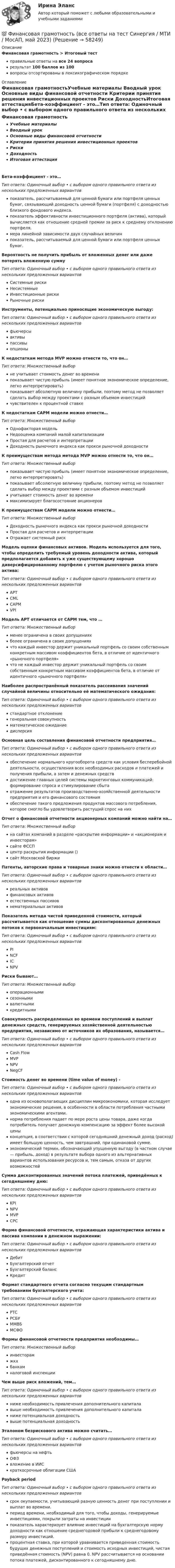      
            Описание
            Финансовая грамотность > Итоговый тестправильные ответы на все 24 вопросарезультат 100 баллов из 100вопросы отсортированы в лексикографическом порядке 
            Оглавление
            Финансовая грамотностьУчебные материалы   Вводный урок   Основные виды финансовой отчетности   Критерии принятия решения инвестиционных проектов   Риски   ДоходностьИтоговая аттестацияБета-коэффициент - это…Тип ответа: Одиночный выбор • с выбором одного правильного ответа из нескольких предложенных вариантовпоказатель, рассчитываемый для ценной бумаги или портфеля ценных бумаг, связывающий доходность ценной бумаги (портфеля) с доходностью близкого фондового индекса.показатель эффективности инвестиционного портфеля (актива), который вычисляется как отношение средней премии за риск к среднему отклонению портфеля.мера линейной зависимости двух случайных величинпоказатель, рассчитываемый для ценной бумаги или портфеля ценных бумаг.Вероятность не получить прибыль от вложенных денег или даже потерять вложенную суммуТип ответа: Одиночный выбор • с выбором одного правильного ответа из нескольких предложенных вариантовСистемные рискиНесистемныеИнвестиционные рискиРыночные рискиИнструменты, потенциально приносящие экономическую выгоду:Тип ответа: Одиночный выбор • с выбором одного правильного ответа из нескольких предложенных вариантовфьючерсыактивыпассивыопционыК недостаткам метода MVP можно отнести то, что он…Тип ответа: Множественный выборне учитывает стоимость денег во временипоказывает чистую прибыль (имеет понятное экономическое определение, легко интерпретировать)показывает абсолютную величину прибыли, поэтому метод не позволяет сделать выбор между проектами с разным объемом инвестицийчувствителен к процентной ставкеК недостаткам CAPM модели можно отнести…Тип ответа: Множественный выборОднофакторая модельНедооценка компаний малой капитализацииПростая для расчетов и интерпретацииДоходность рыночного индекса как прокси рыночной доходностиК преимуществам метода метода MVP можно отнести то, что он…Тип ответа: Множественный выборпоказывает чистую прибыль (имеет понятное экономическое определение, легко интерпретировать)показывает абсолютную величину прибыли, поэтому метод не позволяет сделать выбор между проектами с разным объемом инвестицийучитывает стоимость денег во временимаксимизирует благосостояние акционеровК преимуществам CAPM модели можно отнести…Тип ответа: Множественный выборДоходность рыночного индекса как прокси рыночной доходностиПростая для расчетов и интерпретацииОтражает системный рискМодель оценки финансовых активов. Модель используется для того, чтобы определить требуемый уровень доходности актива, который предполагается добавить к уже существующему хорошо диверсифицированному портфелю с учетом рыночного риска этого актива:Тип ответа: Одиночный выбор • с выбором одного правильного ответа из нескольких предложенных вариантовAPTCMLCAPMVPIМодель APT отличается от CAPM тем, что …Тип ответа: Множественный выборменее ограничена в своих допущенияхболее ограничена в своих допущенияхчто каждый инвестор держит уникальный портфель со своим собственным конкретным массивом коэффициентов бета, в отличие от идентичного «рыночного портфеля»что не каждый инвестор держит уникальный портфель со своим собственным конкретным массивом коэффициентов бета, в отличие от идентичного «рыночного портфеля»Наиболее распространённый показатель рассеивания значений случайной величины относительно её математического ожидания:Тип ответа: Одиночный выбор • с выбором одного правильного ответа из нескольких предложенных вариантовстандартное отклонениегенеральная совокупностьматематическое ожиданиедисперсияОсновная цель составления финансовой отчетности предприятия…Тип ответа: Одиночный выбор • с выбором одного правильного ответа из нескольких предложенных вариантовобеспечение нормального кругооборота средств как условия бесперебойной деятельности, осуществления всех необходимых расходов и платежей и получения прибыли, а затем и денежных средствдостижение главных целей системы маркетинговых коммуникаций: формирование спроса и стимулирование сбытаотражение результатов производственно-хозяйственной деятельности предприятия и его финансового состоянияобеспечение такого предложения продуктов массового потребления, которое смогло бы удовлетворить растущий спрос на нихОтчет о финансовой отчетности акционерных компаний можно найти на…Тип ответа: Множественный выборна сайтах компаний в разделе «раскрытие информации» и «акционерам и инвесторам»сайте ФССПцентр раскрытия информации ()сайт Московской биржиПатенты, авторские права и товарные знаки можно отнести к области…Тип ответа: Одиночный выбор • с выбором одного правильного ответа из нескольких предложенных вариантовреальных активовфинансовых активовестественных пассивовнематериальных активовПоказатель метода чистой приведенной стоимости, который рассчитывается как отношение суммы дисконтированных денежных потоков к первоначальным инвестициям:Тип ответа: Одиночный выбор • с выбором одного правильного ответа из нескольких предложенных вариантовPINCFICNPVРиски бывают…Тип ответа: Множественный выбороперационнымисезоннымивалютнымикредитнымиСовокупность распределенных во времени поступлений и выплат денежных средств, генерируемых хозяйственной деятельностью предприятия, независимо от источников их образования, называется…Тип ответа: Одиночный выбор • с выбором одного правильного ответа из нескольких предложенных вариантовCash FlowMVPNPVNegCFСтоимость денег во времени (time value of money) -Тип ответа: Одиночный выбор • с выбором одного правильного ответа из нескольких предложенных вариантоводна из основополагающих дисциплин микроэкономики, которая исследует экономические решения, в особенности в области потребления частными экономическими агентами.норма потребления падает по мере роста цены товара, даже когда потребитель получает денежную компенсацию за эффект более высокой ценыконцепция, в соответствии с которой сегодняшний денежный доход (расход) имеет большую ценность, чем завтрашний, при одинаковой сумме.экономический термин, обозначающий упущенную выгоду (в частном случае — прибыль, доход) в результате выбора одного из альтернативных вариантов использования ресурсов и, тем самым, отказа от других возможностейСумма дисконтированных значений потока платежей, приведённых к сегодняшнему дню:Тип ответа: Одиночный выбор • с выбором одного правильного ответа из нескольких предложенных вариантовKPINPVMVPCPCФорма финансовой отчетности, отражающая характеристики актива и пассива компании в денежном выражении:Тип ответа: Одиночный выбор • с выбором одного правильного ответа из нескольких предложенных вариантовДебитБухгалтерский отчетБухгалтерский балансКредитФормат стандартного отчета согласно текущим стандартным требованиям бухгалтерского учета:Тип ответа: Одиночный выбор • с выбором одного правильного ответа из нескольких предложенных вариантовРТСРСБУММВБМСФОФормы финансовой отчетности предприятия необходимы…Тип ответа: Множественный выборинвесторамжкхбанкамналоговой инспекцииЧем выше риск вложений, тем…Тип ответа: Одиночный выбор • с выбором одного правильного ответа из нескольких предложенных вариантовниже необходимость привлечения дополнительного капиталавыше необходимость привлечения дополнительного капиталаниже потенциальная доходностьвыше потенциальная доходностьЭталоном безрискового актива можно считать…Тип ответа: Одиночный выбор • с выбором одного правильного ответа из нескольких предложенных вариантовфьючерсы на нефтьОФЗвложение в ИИСкраткосрочные облигации СШАPayback periodТип ответа: Одиночный выбор • с выбором одного правильного ответа из нескольких предложенных вариантовсрок окупаемости, учитывающий разную ценность денег при поступлении и выплат во времени.период времени, необходимый для того, чтобы доходы, генерируемые инвестициями, покрыли затраты на инвестициипоказатель характеризует влияние инвестиций на бухгалтерскую норму доходности как отношение среднегодовой прибыли к среднегодовому размеру инвестиций.процентная ставка, при которой уравнивается приведенная стоимость будущих денежных поступлений и стоимость исходных инвестиций, чистая приведённая стоимость (NPV) равна 0. NPV рассчитывается на основании потока платежей, дисконтированного к сегодняшнему дню.  
            
            
            💯 Финансовая грамотность (все ответы на тест Синергия / МТИ / МосАП, декабрь 2022)💯 Финансовая грамотность (все ответы на тест Синергия / МТИ / МосАП, май 2023)💯 Финансовая грамотность (все ответы на тест Синергия / МТИ / МосАП, март 2023)💯 Финансовая грамотность (все ответы на тест Синергия / МТИ / МосАП, ноябрь 2022)💯 Финансовая грамотность (все ответы на тест Синергия / МТИ / МосАП, октябрь 2022)💯 Финансовая грамотность (все ответы на тест Синергия / МТИ / МосАП, сентябрь 2022)💯 Финансовая грамотность (все ответы на тест Синергия / МТИ / МосАП, февраль 2023)✅ Финансовая грамотность 34 вопроса СИНЕРГИЯ МТИ 2022Финансовая грамотность / 36 вопросов Финансовая грамотность (3 семестр) 2022 (96 из 100)Финансовая грамотность, 53 вопроса (ответы на тест Синергия / МТИ / МОИ / МосАП)Финансовая грамотность, 65 вопросов (ответы на тест Синергия / МТИ / МОИ / МосАП)💯 Финансовая грамотность [7 тем] > Итоговый тест (правильные ответы на тест Синергия / МОИ / МТИ / МосАП)💯 Финансовая грамотность (все ответы на тест Синергия / МТИ / МосАП, август 2022)