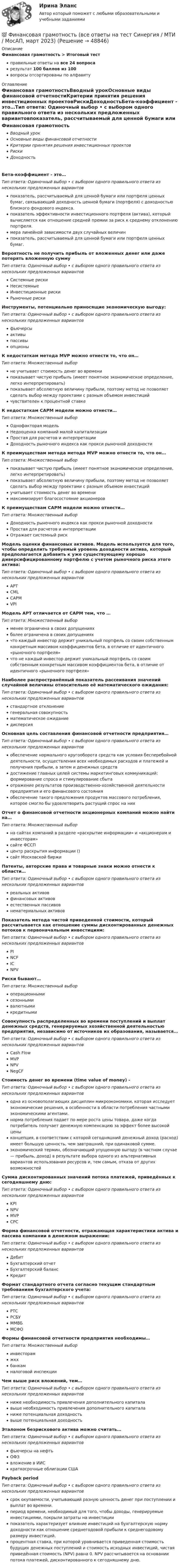      
            Описание
            Финансовая грамотность > Итоговый тестправильные ответы на все 24 вопросарезультат 100 баллов из 100вопросы отсортированы по алфавиту 
            Оглавление
            Финансовая грамотностьВводный урокОсновные виды финансовой отчетностиКритерии принятия решения инвестиционных проектовРискиДоходностьБета-коэффициент - это…Тип ответа: Одиночный выбор • с выбором одного правильного ответа из нескольких предложенных вариантовпоказатель, рассчитываемый для ценной бумаги или портфеля ценных бумаг, связывающий доходность ценной бумаги (портфеля) с доходностью близкого фондового индекса.показатель эффективности инвестиционного портфеля (актива), который вычисляется как отношение средней премии за риск к среднему отклонению портфеля.мера линейной зависимости двух случайных величинпоказатель, рассчитываемый для ценной бумаги или портфеля ценных бумаг.Вероятность не получить прибыль от вложенных денег или даже потерять вложенную суммуТип ответа: Одиночный выбор • с выбором одного правильного ответа из нескольких предложенных вариантовСистемные рискиНесистемныеИнвестиционные рискиРыночные рискиИнструменты, потенциально приносящие экономическую выгоду:Тип ответа: Одиночный выбор • с выбором одного правильного ответа из нескольких предложенных вариантовфьючерсыактивыпассивыопционыК недостаткам метода MVP можно отнести то, что он…Тип ответа: Множественный выборне учитывает стоимость денег во временипоказывает чистую прибыль (имеет понятное экономическое определение, легко интерпретировать)показывает абсолютную величину прибыли, поэтому метод не позволяет сделать выбор между проектами с разным объемом инвестицийчувствителен к процентной ставкеК недостаткам CAPM модели можно отнести…Тип ответа: Множественный выборОднофакторая модельНедооценка компаний малой капитализацииПростая для расчетов и интерпретацииДоходность рыночного индекса как прокси рыночной доходностиК преимуществам метода метода MVP можно отнести то, что он…Тип ответа: Множественный выборпоказывает чистую прибыль (имеет понятное экономическое определение, легко интерпретировать)показывает абсолютную величину прибыли, поэтому метод не позволяет сделать выбор между проектами с разным объемом инвестицийучитывает стоимость денег во временимаксимизирует благосостояние акционеровК преимуществам CAPM модели можно отнести…Тип ответа: Множественный выборДоходность рыночного индекса как прокси рыночной доходностиПростая для расчетов и интерпретацииОтражает системный рискМодель оценки финансовых активов. Модель используется для того, чтобы определить требуемый уровень доходности актива, который предполагается добавить к уже существующему хорошо диверсифицированному портфелю с учетом рыночного риска этого актива:Тип ответа: Одиночный выбор • с выбором одного правильного ответа из нескольких предложенных вариантовAPTCMLCAPMVPIМодель APT отличается от CAPM тем, что …Тип ответа: Множественный выборменее ограничена в своих допущенияхболее ограничена в своих допущенияхчто каждый инвестор держит уникальный портфель со своим собственным конкретным массивом коэффициентов бета, в отличие от идентичного «рыночного портфеля»что не каждый инвестор держит уникальный портфель со своим собственным конкретным массивом коэффициентов бета, в отличие от идентичного «рыночного портфеля»Наиболее распространённый показатель рассеивания значений случайной величины относительно её математического ожидания:Тип ответа: Одиночный выбор • с выбором одного правильного ответа из нескольких предложенных вариантовстандартное отклонениегенеральная совокупностьматематическое ожиданиедисперсияОсновная цель составления финансовой отчетности предприятия…Тип ответа: Одиночный выбор • с выбором одного правильного ответа из нескольких предложенных вариантовобеспечение нормального кругооборота средств как условия бесперебойной деятельности, осуществления всех необходимых расходов и платежей и получения прибыли, а затем и денежных средствдостижение главных целей системы маркетинговых коммуникаций: формирование спроса и стимулирование сбытаотражение результатов производственно-хозяйственной деятельности предприятия и его финансового состоянияобеспечение такого предложения продуктов массового потребления, которое смогло бы удовлетворить растущий спрос на нихОтчет о финансовой отчетности акционерных компаний можно найти на…Тип ответа: Множественный выборна сайтах компаний в разделе «раскрытие информации» и «акционерам и инвесторам»сайте ФССПцентр раскрытия информации ()сайт Московской биржиПатенты, авторские права и товарные знаки можно отнести к области…Тип ответа: Одиночный выбор • с выбором одного правильного ответа из нескольких предложенных вариантовреальных активовфинансовых активовестественных пассивовнематериальных активовПоказатель метода чистой приведенной стоимости, который рассчитывается как отношение суммы дисконтированных денежных потоков к первоначальным инвестициям:Тип ответа: Одиночный выбор • с выбором одного правильного ответа из нескольких предложенных вариантовPINCFICNPVРиски бывают…Тип ответа: Множественный выбороперационнымисезоннымивалютнымикредитнымиСовокупность распределенных во времени поступлений и выплат денежных средств, генерируемых хозяйственной деятельностью предприятия, независимо от источников их образования, называется…Тип ответа: Одиночный выбор • с выбором одного правильного ответа из нескольких предложенных вариантовCash FlowMVPNPVNegCFСтоимость денег во времени (time value of money) -Тип ответа: Одиночный выбор • с выбором одного правильного ответа из нескольких предложенных вариантоводна из основополагающих дисциплин микроэкономики, которая исследует экономические решения, в особенности в области потребления частными экономическими агентами.норма потребления падает по мере роста цены товара, даже когда потребитель получает денежную компенсацию за эффект более высокой ценыконцепция, в соответствии с которой сегодняшний денежный доход (расход) имеет большую ценность, чем завтрашний, при одинаковой сумме.экономический термин, обозначающий упущенную выгоду (в частном случае — прибыль, доход) в результате выбора одного из альтернативных вариантов использования ресурсов и, тем самым, отказа от других возможностейСумма дисконтированных значений потока платежей, приведённых к сегодняшнему дню:Тип ответа: Одиночный выбор • с выбором одного правильного ответа из нескольких предложенных вариантовKPINPVMVPCPCФорма финансовой отчетности, отражающая характеристики актива и пассива компании в денежном выражении:Тип ответа: Одиночный выбор • с выбором одного правильного ответа из нескольких предложенных вариантовДебитБухгалтерский отчетБухгалтерский балансКредитФормат стандартного отчета согласно текущим стандартным требованиям бухгалтерского учета:Тип ответа: Одиночный выбор • с выбором одного правильного ответа из нескольких предложенных вариантовРТСРСБУММВБМСФОФормы финансовой отчетности предприятия необходимы…Тип ответа: Множественный выборинвесторамжкхбанкамналоговой инспекцииЧем выше риск вложений, тем…Тип ответа: Одиночный выбор • с выбором одного правильного ответа из нескольких предложенных вариантовниже необходимость привлечения дополнительного капиталавыше необходимость привлечения дополнительного капиталаниже потенциальная доходностьвыше потенциальная доходностьЭталоном безрискового актива можно считать…Тип ответа: Одиночный выбор • с выбором одного правильного ответа из нескольких предложенных вариантовфьючерсы на нефтьОФЗвложение в ИИСкраткосрочные облигации СШАPayback periodТип ответа: Одиночный выбор • с выбором одного правильного ответа из нескольких предложенных вариантовсрок окупаемости, учитывающий разную ценность денег при поступлении и выплат во времени.период времени, необходимый для того, чтобы доходы, генерируемые инвестициями, покрыли затраты на инвестициипоказатель характеризует влияние инвестиций на бухгалтерскую норму доходности как отношение среднегодовой прибыли к среднегодовому размеру инвестиций.процентная ставка, при которой уравнивается приведенная стоимость будущих денежных поступлений и стоимость исходных инвестиций, чистая приведённая стоимость (NPV) равна 0. NPV рассчитывается на основании потока платежей, дисконтированного к сегодняшнему дню. 
            
            
            💯 Финансовая грамотность (все ответы на тест Синергия / МТИ / МосАП, май 2023)💯 Финансовая грамотность (все ответы на тест Синергия / МТИ / МосАП, март 2023)💯 Финансовая грамотность (все ответы на тест Синергия / МТИ / МосАП, ноябрь 2022)💯 Финансовая грамотность (все ответы на тест Синергия / МТИ / МосАП, октябрь 2022)💯 Финансовая грамотность (все ответы на тест Синергия / МТИ / МосАП, сентябрь 2022)💯 Финансовая грамотность (все ответы на тест Синергия / МТИ / МосАП, февраль 2023)💯 Финансовая грамотность (все ответы на тест Синергия / МТИ / МосАП, январь 2023)Финансовая грамотность / 36 вопросов Финансовая грамотность (3 семестр) 2022 (96 из 100)Финансовая грамотность, 53 вопроса (ответы на тест Синергия / МТИ / МОИ / МосАП)Финансовая грамотность, 65 вопросов (ответы на тест Синергия / МТИ / МОИ / МосАП)💯 Финансовая грамотность [7 тем] > Итоговый тест (правильные ответы на тест Синергия / МОИ / МТИ / МосАП)💯 Финансовая грамотность (все ответы на тест Синергия / МТИ / МосАП, август 2022)💯 Финансовая грамотность (все ответы на тест Синергия / МТИ / МосАП, апрель 2023)