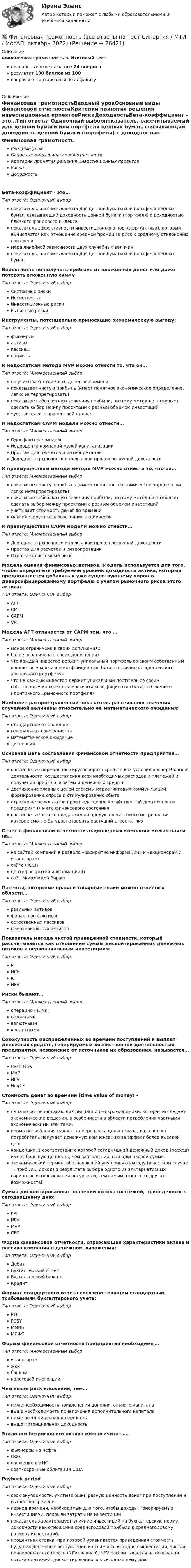      
          Описание
          Финансовая грамотность > Итоговый тестправильные ответы на все 24 вопросарезультат 100 баллов из 100вопросы отсортированы по алфавиту 
          Оглавление
          Финансовая грамотностьВводный урокОсновные виды финансовой отчетностиКритерии принятия решения инвестиционных проектовРискиДоходностьБета-коэффициент - это…Тип ответа: Одиночный выборпоказатель, рассчитываемый для ценной бумаги или портфеля ценных бумаг, связывающий доходность ценной бумаги (портфеля) с доходностью близкого фондового индекса.показатель эффективности инвестиционного портфеля (актива), который вычисляется как отношение средней премии за риск к среднему отклонению портфеля.мера линейной зависимости двух случайных величинпоказатель, рассчитываемый для ценной бумаги или портфеля ценных бумаг.Вероятность не получить прибыль от вложенных денег или даже потерять вложенную суммуТип ответа: Одиночный выборСистемные рискиНесистемныеИнвестиционные рискиРыночные рискиИнструменты, потенциально приносящие экономическую выгоду:Тип ответа: Одиночный выборфьючерсыактивыпассивыопционыК недостаткам метода MVP можно отнести то, что он…Тип ответа: Множественный выборне учитывает стоимость денег во временипоказывает чистую прибыль (имеет понятное экономическое определение, легко интерпретировать)показывает абсолютную величину прибыли, поэтому метод не позволяет сделать выбор между проектами с разным объемом инвестицийчувствителен к процентной ставкеК недостаткам CAPM модели можно отнести…Тип ответа: Множественный выборОднофакторая модельНедооценка компаний малой капитализацииПростая для расчетов и интерпретацииДоходность рыночного индекса как прокси рыночной доходностиК преимуществам метода метода MVP можно отнести то, что он…Тип ответа: Множественный выборпоказывает чистую прибыль (имеет понятное экономическое определение, легко интерпретировать)показывает абсолютную величину прибыли, поэтому метод не позволяет сделать выбор между проектами с разным объемом инвестицийучитывает стоимость денег во временимаксимизирует благосостояние акционеровК преимуществам CAPM модели можно отнести…Тип ответа: Множественный выборДоходность рыночного индекса как прокси рыночной доходностиПростая для расчетов и интерпретацииОтражает системный рискМодель оценки финансовых активов. Модель используется для того, чтобы определить требуемый уровень доходности актива, который предполагается добавить к уже существующему хорошо диверсифицированному портфелю с учетом рыночного риска этого актива:Тип ответа: Одиночный выборAPTCMLCAPMVPIМодель APT отличается от CAPM тем, что …Тип ответа: Множественный выборменее ограничена в своих допущенияхболее ограничена в своих допущенияхчто каждый инвестор держит уникальный портфель со своим собственным конкретным массивом коэффициентов бета, в отличие от идентичного «рыночного портфеля»что не каждый инвестор держит уникальный портфель со своим собственным конкретным массивом коэффициентов бета, в отличие от идентичного «рыночного портфеля»Наиболее распространённый показатель рассеивания значений случайной величины относительно её математического ожидания:Тип ответа: Одиночный выборстандартное отклонениегенеральная совокупностьматематическое ожиданиедисперсияОсновная цель составления финансовой отчетности предприятия…Тип ответа: Одиночный выборобеспечение нормального кругооборота средств как условия бесперебойной деятельности, осуществления всех необходимых расходов и платежей и получения прибыли, а затем и денежных средствдостижение главных целей системы маркетинговых коммуникаций: формирование спроса и стимулирование сбытаотражение результатов производственно-хозяйственной деятельности предприятия и его финансового состоянияобеспечение такого предложения продуктов массового потребления, которое смогло бы удовлетворить растущий спрос на нихОтчет о финансовой отчетности акционерных компаний можно найти на…Тип ответа: Множественный выборна сайтах компаний в разделе «раскрытие информации» и «акционерам и инвесторам»сайте ФССПцентр раскрытия информации ()сайт Московской биржиПатенты, авторские права и товарные знаки можно отнести к области…Тип ответа: Одиночный выборреальных активовфинансовых активовестественных пассивовнематериальных активовПоказатель метода чистой приведенной стоимости, который рассчитывается как отношение суммы дисконтированных денежных потоков к первоначальным инвестициям:Тип ответа: Одиночный выборPINCFICNPVРиски бывают…Тип ответа: Множественный выбороперационнымисезоннымивалютнымикредитнымиСовокупность распределенных во времени поступлений и выплат денежных средств, генерируемых хозяйственной деятельностью предприятия, независимо от источников их образования, называется…Тип ответа: Одиночный выборCash FlowMVPNPVNegCFСтоимость денег во времени (time value of money) -Тип ответа: Одиночный выбородна из основополагающих дисциплин микроэкономики, которая исследует экономические решения, в особенности в области потребления частными экономическими агентами.норма потребления падает по мере роста цены товара, даже когда потребитель получает денежную компенсацию за эффект более высокой ценыконцепция, в соответствии с которой сегодняшний денежный доход (расход) имеет большую ценность, чем завтрашний, при одинаковой сумме.экономический термин, обозначающий упущенную выгоду (в частном случае — прибыль, доход) в результате выбора одного из альтернативных вариантов использования ресурсов и, тем самым, отказа от других возможностейСумма дисконтированных значений потока платежей, приведённых к сегодняшнему дню:Тип ответа: Одиночный выборKPINPVMVPCPCФорма финансовой отчетности, отражающая характеристики актива и пассива компании в денежном выражении:Тип ответа: Одиночный выборДебитБухгалтерский отчетБухгалтерский балансКредитФормат стандартного отчета согласно текущим стандартным требованиям бухгалтерского учета:Тип ответа: Одиночный выборРТСРСБУММВБМСФОФормы финансовой отчетности предприятия необходимы…Тип ответа: Множественный выборинвесторамжкхбанкамналоговой инспекцииЧем выше риск вложений, тем…Тип ответа: Одиночный выборниже необходимость привлечения дополнительного капиталавыше необходимость привлечения дополнительного капиталаниже потенциальная доходностьвыше потенциальная доходностьЭталоном безрискового актива можно считать…Тип ответа: Одиночный выборфьючерсы на нефтьОФЗвложение в ИИСкраткосрочные облигации СШАPayback periodТип ответа: Одиночный выборсрок окупаемости, учитывающий разную ценность денег при поступлении и выплат во времени.период времени, необходимый для того, чтобы доходы, генерируемые инвестициями, покрыли затраты на инвестициипоказатель характеризует влияние инвестиций на бухгалтерскую норму доходности как отношение среднегодовой прибыли к среднегодовому размеру инвестиций.процентная ставка, при которой уравнивается приведенная стоимость будущих денежных поступлений и стоимость исходных инвестиций, чистая приведённая стоимость (NPV) равна 0. NPV рассчитывается на основании потока платежей, дисконтированного к сегодняшнему дню. 
            
            
            💯 Финансовая грамотность (все ответы на тест Синергия / МТИ / МосАП, ноябрь 2022)💯 Финансовая грамотность (все ответы на тест Синергия / МТИ / МосАП, октябрь 2022)💯 Финансовая грамотность (все ответы на тест Синергия / МТИ / МосАП, сентябрь 2022)💯 Финансовая грамотность (все ответы на тест Синергия / МТИ / МосАП, февраль 2023)💯 Финансовая грамотность (все ответы на тест Синергия / МТИ / МосАП, январь 2023)🌞Финансовая грамотность.ои (dor_БАК_ДСИ_230516) / Итоговый тест / Синергия / МТИ / МосАП. Новый сборник отлично! Ответы на 245 вопросов, которые встречаются в тесте💯 Финансовая грамотность.ои(dor_БАК_ДСИ_230516) (ответы на тест Синергия / МОИ / МТИ / МосАП, декабрь 2023)Финансовая грамотность, 53 вопроса (ответы на тест Синергия / МТИ / МОИ / МосАП)Финансовая грамотность, 65 вопросов (ответы на тест Синергия / МТИ / МОИ / МосАП)💯 Финансовая грамотность [7 тем] > Итоговый тест (правильные ответы на тест Синергия / МОИ / МТИ / МосАП)💯 Финансовая грамотность (все ответы на тест Синергия / МТИ / МосАП, август 2022)💯 Финансовая грамотность (все ответы на тест Синергия / МТИ / МосАП, апрель 2023)💯 Финансовая грамотность (все ответы на тест Синергия / МТИ / МосАП, декабрь 2022)💯 Финансовая грамотность (все ответы на тест Синергия / МТИ / МосАП, май 2023)