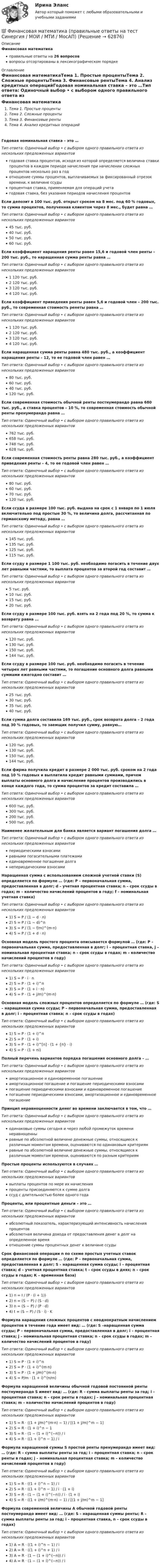      
            Описание
            Финансовая математикаправильные ответы на 26 вопросоввопросы отсортированы в лексикографическом порядке 
            Оглавление
            Финансовая математикаТема 1. Простые процентыТема 2. Сложные процентыТема 3. Финансовые рентыТема 4. Анализ кредитных операцийГодовая номинальная ставка – это …Тип ответа: Одиночный выбор • с выбором одного правильного ответа из нескольких предложенных вариантовгодовая ставка процентов, исходя из которой определяется величина ставки процентов в каждом периоде начисления при начислении сложных процентов несколько раз в годотношение суммы процентов, выплачиваемых за фиксированный отрезок времени, к величине ссудыпроцентная ставка, применяемая для операций учетагодовая ставка, без указания периодов начисления процентовЕсли депозит в 100 тыс. руб. открыт сроком на 8 мес. под 60 % годовых, то сумма процентов, полученная клиентом через 8 мес., будет равна …Тип ответа: Одиночный выбор • с выбором одного правильного ответа из нескольких предложенных вариантов45 тыс. руб.40 тыс. руб.50 тыс. руб.60 тыс. руб.Если коэффициент наращения ренты равен 15,6 и годовой член ренты – 200 тыс. руб., то наращенная сумма ренты равна …Тип ответа: Одиночный выбор • с выбором одного правильного ответа из нескольких предложенных вариантов1 120 тыс. руб.2 120 тыс. руб.3 120 тыс. руб.4 120 тыс. руб.Если коэффициент приведения ренты равен 5,6 и годовой член – 200 тыс. руб., то современная стоимость ренеты равна …Тип ответа: Одиночный выбор • с выбором одного правильного ответа из нескольких предложенных вариантов1 120 тыс. руб.2 120 тыс. руб.3 120 тыс. руб.4 120 тыс. руб.Если наращенная сумма ренты равна 480 тыс. руб., а коэффициент наращения ренты – 12, то ее годовой член равен …Тип ответа: Одиночный выбор • с выбором одного правильного ответа из нескольких предложенных вариантов80 тыс. руб.60 тыс. руб.40 тыс. руб.120 тыс. руб.Если современная стоимость обычной ренты постнумерандо равна 680 тыс. руб., а ставка процентов – 10 %, то современная стоимость обычной ренты пренумерандо равна …Тип ответа: Одиночный выбор • с выбором одного правильного ответа из нескольких предложенных вариантов762 тыс. руб.658 тыс. руб.748 тыс. руб.628 тыс. руб.Если современная стоимость ренты равна 280 тыс. руб., а коэффициент приведения ренты – 4, то ее годовой член равен …Тип ответа: Одиночный выбор • с выбором одного правильного ответа из нескольких предложенных вариантов80 тыс. руб.60 тыс. руб.70 тыс. руб.120 тыс. руб.Если ссуда в размере 100 тыс. руб. выдана на срок с 1 января по 1 июля включительно под простые 30 %, то величина долга, рассчитанная по германскому методу, равна …Тип ответа: Одиночный выбор • с выбором одного правильного ответа из нескольких предложенных вариантов145 тыс. руб.135 тыс. руб.125 тыс. руб.115 тыс. руб.Если ссуду в размере 1 100 тыс. руб. необходимо погасить в течение двух лет равными частями, то выплата процентов за второй год составит …Тип ответа: Одиночный выбор • с выбором одного правильного ответа из нескольких предложенных вариантов5 тыс. руб.10 тыс. руб.15 тыс. руб.20 тыс. руб.Если ссуду в размере 100 тыс. руб. взять на 2 года под 20 %, то сумма к возврату равна …Тип ответа: Одиночный выбор • с выбором одного правильного ответа из нескольких предложенных вариантов120 тыс. руб.130 тыс. руб.150 тыс. руб.144 тыс. руб.Если ссуду в размере 100 тыс. руб. необходимо погасить в течение четырех лет равными частями, то погашение основного долга равными суммами ежегодно составит …Тип ответа: Одиночный выбор • с выбором одного правильного ответа из нескольких предложенных вариантов25 тыс. руб.30 тыс. руб.35 тыс. руб.40 тыс. руб.Если сумма долга составила 169 тыс. руб., срок возврата долга – 2 года под 30 % годовых, то заемщик получил сумму, равную…Тип ответа: Одиночный выбор • с выбором одного правильного ответа из нескольких предложенных вариантов120 тыс. руб.130 тыс. руб.150 тыс. руб.144 тыс. руб.Если фирма получила кредит в размере 2 000 тыс. руб. сроком на 2 года под 10 % годовых и выплатила кредит равными суммами, причем выплаты основного долга и начисление процентов производились в конце каждого года, то сумма процентов за кредит составила …Тип ответа: Одиночный выбор • с выбором одного правильного ответа из нескольких предложенных вариантов600 тыс. руб.300 тыс. руб.200 тыс. руб.500 тыс. руб.Наименее желательным для банка является вариант погашения долга …Тип ответа: Одиночный выбор • с выбором одного правильного ответа из нескольких предложенных вариантовпериодическими взносамиравными погасительными платежамиединовременное погашение долганепериодическими взносамиНаращенная сумма с использованием сложной учетной ставки (S) определяется по формуле  … (где: P – первоначальная сумма, предоставленная в долг; d – учетная процентная ставка; n – срок ссуды в годах; m – количество начислений процентов в году; f – номинальная учетная ставка)Тип ответа: Одиночный выбор • с выбором одного правильного ответа из нескольких предложенных вариантов1) S = P / (1 − d ⋅ n)2) S = P / (1 − d)^n3) S = P / (1 − f/m)^(m⋅n) 4) S = P / (1 + d ⋅ n)Основная модель простого процента описывается формулой  … (где: P – первоначальная сумма, предоставленная в долг; i – процентная ставка, j – номинальная процентная ставка; n – срок ссуды в годах; m – количество начислений процентов в году)Тип ответа: Одиночный выбор • с выбором одного правильного ответа из нескольких предложенных вариантов1) S = P ⋅ i ⋅ n2) S = P ⋅ (1 + i)^n3) S = P ⋅ (1 + i ⋅ n)4) S = P ⋅ (1 + j/m)^(m⋅n)Основная модель сложных процентов определяется по формуле  … (где: S – наращенная сумма ссуды; P – первоначальная сумма, предоставленная в долг; i – процентная ставка; n – срок ссуды в годах)Тип ответа: Одиночный выбор • с выбором одного правильного ответа из нескольких предложенных вариантов1) S = P ⋅ (1 + i)^n2) S = P ⋅ (1 + i)3) S = P ⋅ (1 + i)^[n] ⋅ (1 + {n} ⋅ i)4) S = P ⋅ (1 + ni)Полный перечень вариантов порядка погашения основного долга – …Тип ответа: Одиночный выбор • с выбором одного правильного ответа из нескольких предложенных вариантовамортизационное и единовременное погашениеамортизационное погашение и погашение периодическими взносамипогашение периодическими взносами и единовременное погашениепогашение периодическими взносами, амортизационное и единовременное погашениеПринцип неравноценности денег во времени заключается в том, что …Тип ответа: Одиночный выбор • с выбором одного правильного ответа из нескольких предложенных вариантоводинаковые суммы сегодня и через любой промежуток времени неравноценныравные по абсолютной величине денежные суммы, относящиеся к различным моментам времени, оцениваются по одинаковым критериямравные по абсолютной величине денежные суммы, относящиеся к различным моментам времени, оцениваются по разным критериямПростые проценты используются в случаях …Тип ответа: Одиночный выбор • с выбором одного правильного ответа из нескольких предложенных вариантоввыплаты процентов по мере их начисленияпроценты присоединяются к сумме долгассуд с длительностью более одного годаПроценты, или процентные деньги – это …Тип ответа: Одиночный выбор • с выбором одного правильного ответа из нескольких предложенных вариантовабсолютный показатель, характеризующий интенсивность начисления процентовабсолютная величина дохода от предоставления денег в долг на определенное времяотношение суммы процентных денег к величине ссудыСрок финансовой операции n по схеме простых учетных ставок определяется по формуле  … (где: P – первоначальная сумма, предоставленная в долг; S – наращенная сумма ссуды; i – процентная ставка; d – учетная процентная ставка; t – срок ссуды в днях; n – срок ссуды в годах; К – временная база)Тип ответа: Одиночный выбор • с выбором одного правильного ответа из нескольких предложенных вариантов1) n = I / (P ⋅ (i + 1))2) n = (S − P) / (S ⋅ d)3) n = (S − P) / (P ⋅ d)4) t = (S − P) / (S ⋅ i) ⋅ KФормула наращения сложных процентов с неоднократным начислением процентов в течение года имеет вид:  … (где: S –наращенная сумма ссуды; P – первоначальная сумма, предоставленная в долг; i – процентная ставка; j – номинальная процентная ставка; n – срок ссуды в годах; m – количество начислений процентов в году)Тип ответа: Одиночный выбор • с выбором одного правильного ответа из нескольких предложенных вариантов1) S = P ⋅ (1 + i)^n2) S = P ⋅ (1 + i)^(m⋅n)3) S = P ⋅ (1 + j/m)^(m⋅n)4) S = P/m ⋅ (1 + i)^(n/m)Формула наращенной величины обычной годовой постоянной ренты постнумерандо S имеет вид:  … (где: R – сумма выплаты ренты за год; i – процентная ставка; n – срок ренты в годах; j – номинальная процентная ставка; m – количество начислений процентов в году)Тип ответа: Одиночный выбор • с выбором одного правильного ответа из нескольких предложенных вариантов1) S = R ⋅ ((1 + j/m)^(m⋅n) − 1) / [(1 + j/m)^m − 1]2) S = R ⋅ (1 + i)^n − 13) S = R ⋅ (1 − (1 + i)^(−n)) / i4) S = R ⋅ ((1 + i)^n − 1) / iФормула наращенной суммы S простой ренты пренумерандо имеет вид:  … (где: R – сумма выплаты ренты за год; i – процентная ставка; n – срок ренты в годах; j – номинальная процентная ставка; m – количество начислений процентов в году)Тип ответа: Одиночный выбор • с выбором одного правильного ответа из нескольких предложенных вариантов1) S = R ⋅ ((1 + i)^n − 1) / i2) S = R ⋅ ((1 + i)^n − 1) / i ⋅ (1 + i)3) S = R ⋅ (1 − (1 + i)^(−n)) / i ⋅ (1 + i)4) S = R ⋅ ((1 + i/m)^(m⋅n) − 1) / [(1 + j/m)^m − 1]Формула современной величины A обычной годовой ренты постнумерандо имеет вид:  … (где: S – наращенная суммы ренты; R – сумма выплаты ренты за год; i – процентная ставка, n – срок ссуды в годах)Тип ответа: Одиночный выбор • с выбором одного правильного ответа из нескольких предложенных вариантов1) A = R ⋅ ((1 + i)^n − 1) / i2) A = R ⋅ ((1 + i)^n + 1) / i3) A = R ⋅ (1 − (1 + i)^(−n)) / i4) A = R ⋅ (1 − (1 + i)^(−n)) / i  
            
            
            💯 Финансовая математика.ои(dor) (правильные ответы на тест Синергия / МОИ / МТИ / МосАП, август 2023)💯 Финансовая математика (правильные ответы на тест Синергия / МОИ / МТИ / МосАП)Финансовая математика (Синергия) 2 семестрФинансовая математика. Синергия. ✅ Ответы на ИТОГОВЫЙ ТЕСТ. На отлично!Финансовая математика. Синергия. Ответы на ИТОГОВЫЙ ТЕСТ. На отлично!Финансовая математика Синергия Тест 30 вопросов 80 баллов«Финансовая математика». Тест для сдачи в МФПУ «Синергия». 💯 Финансовая математика.ои(dor) (ответы на тест Синергия / МОИ / МТИ / МосАП, сентябрь 2023)⭐ Финансовая математика.ои(dor) (ответы на тест Синергия / МТИ / МосАП, август 2022)⭐ Финансовая математика.ои(dor) (ответы на тест Синергия / МТИ / МосАП, декабрь 2022)⭐ Финансовая математика.ои(dor) (ответы на тест Синергия / МТИ / МосАП, ноябрь 2022)⭐ Финансовая математика.ои(dor) (ответы на тест Синергия / МТИ / МосАП, октябрь 2022)⭐ Финансовая математика.ои(dor) (ответы на тест Синергия / МТИ / МосАП, сентябрь 2022)⭐ Финансовая математика.ои(dor) (ответы на тест Синергия / МТИ / МосАП, январь 2023)