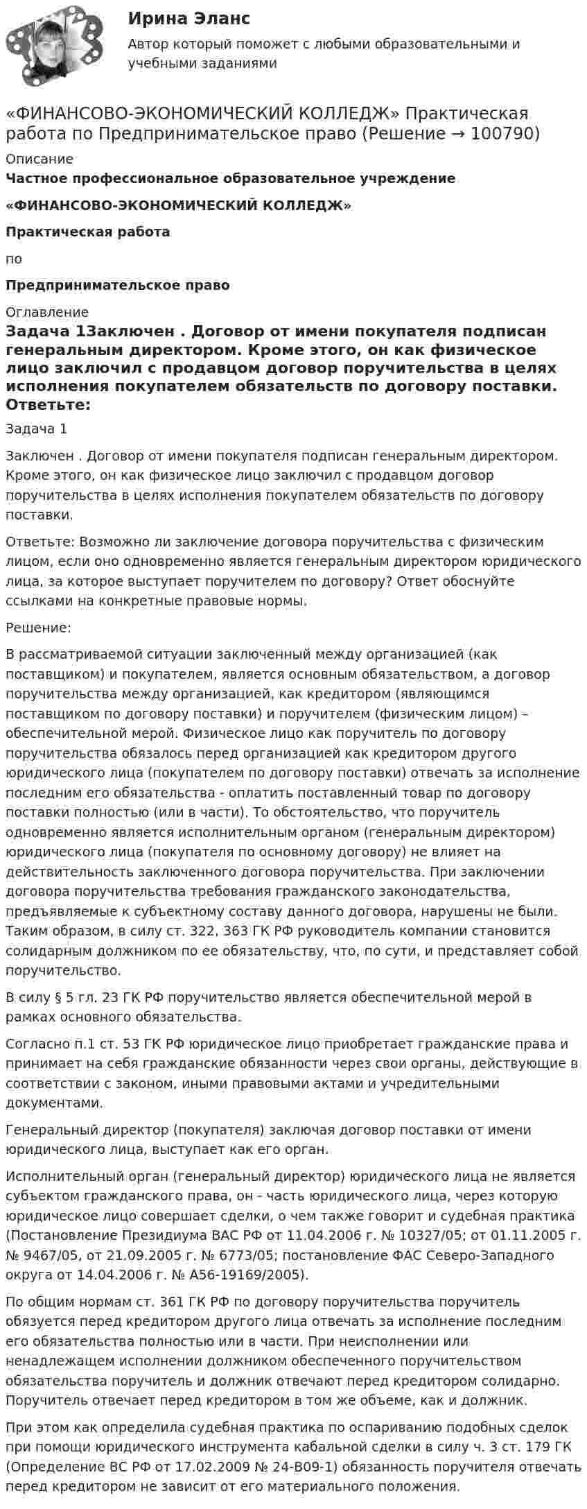      
            Описание
             Частное профессиональное образовательное учреждение «ФИНАНСОВО-ЭКОНОМИЧЕСКИЙ КОЛЛЕДЖ»Практическая работа  по Предпринимательское право  
            Оглавление
            Задача 1Заключен . Договор от имени покупателя подписан генеральным директором. Кроме этого, он как физическое лицо заключил с продавцом договор поручительства в целях исполнения покупателем обязательств по договору поставки.  Ответьте: Возможно ли заключение договора поручительства с физическим лицом, если оно одновременно является генеральным директором юридического лица, за которое выступает поручителем по договору? Ответ обоснуйте ссылками на конкретные правовые нормы. Решение:В рассматриваемой ситуации заключенный между организацией (как поставщиком) и покупателем, является основным обязательством, а договор поручительства между организацией, как кредитором (являющимся поставщиком по договору поставки) и поручителем (физическим лицом) – обеспечительной мерой. Физическое лицо как поручитель по договору поручительства обязалось перед организацией как кредитором другого юридического лица (покупателем по договору поставки) отвечать за исполнение последним его обязательства - оплатить поставленный товар по договору поставки полностью (или в части). То обстоятельство, что поручитель одновременно является исполнительным органом (генеральным директором) юридического лица (покупателя по основному договору) не влияет на действительность заключенного договора поручительства. При заключении договора поручительства требования гражданского законодательства, предъявляемые к субъектному составу данного договора, нарушены не были. Таким образом, в силу ст. 322, 363 ГК РФ руководитель компании становится солидарным должником по ее обязательству, что, по сути, и представляет собой поручительство.    В силу § 5 гл. 23 ГК РФ поручительство является обеспечительной мерой в рамках основного обязательства.Согласно п.1 ст. 53 ГК РФ юридическое лицо приобретает гражданские права и принимает на себя гражданские обязанности через свои органы, действующие в соответствии с законом, иными правовыми актами и учредительными документами.Генеральный директор (покупателя) заключая договор поставки от имени юридического лица, выступает как его орган.Исполнительный орган (генеральный директор) юридического лица не является субъектом гражданского права, он - часть юридического лица, через которую юридическое лицо совершает сделки, о чем также говорит и судебная практика (Постановление Президиума ВАС РФ от 11.04.2006 г. № 10327/05; от 01.11.2005 г. № 9467/05, от 21.09.2005 г. № 6773/05; постановление ФАС Северо-Западного округа от 14.04.2006 г. № А56-19169/2005).По общим нормам ст. 361 ГК РФ по договору поручительства поручитель обязуется перед кредитором другого лица отвечать за исполнение последним его обязательства полностью или в части. При неисполнении или ненадлежащем исполнении должником обеспеченного поручительством обязательства поручитель и должник отвечают перед кредитором солидарно. Поручитель отвечает перед кредитором в том же объеме, как и должник.При этом как определила судебная практика по оспариванию подобных сделок при помощи юридического инструмента кабальной сделки в силу ч. 3 ст. 179 ГК (Определение ВС РФ от 17.02.2009 № 24-В09-1) обязанность поручителя отвечать перед кредитором не зависит от его материального положения.  
            
            
            «ФИНАНСОВО-ЭКОНОМИЧЕСКИЙ КОЛЛЕДЖ»  Практическая работа  по	Основы экологического права «ФИНАНСОВО-ЭКОНОМИЧЕСКИЙ КОЛЛЕДЖ»  Практическая работа    по   Предпринимательское право«ФИНАНСОВО-ЭКОНОМИЧЕСКИЙ КОЛЛЕДЖ»      Практическое задание       по   Гражданскому праву  «ФИНАНСОВО-ЭКОНОМИЧЕСКИЙ КОЛЛЕДЖ»  Практическое задание  по	Конституционному праву  «ФИНАНСОВО-ЭКОНОМИЧЕСКИЙ КОЛЛЕДЖ»    Практическое задание  по	 Математике«ФИНАНСОВО-ЭКОНОМИЧЕСКИЙ КОЛЛЕДЖ»  Практическое задание по МДК 01.01 «Право социального обеспечения»«ФИНАНСОВО-ЭКОНОМИЧЕСКИЙ КОЛЛЕДЖ»  Практическое задание  по	СтатистикеФинансово-экономическая оценка инвестиций Финансово-экономическая оценка инвестиций 9 вариантФинансово-экономическая оценка инвестиций вариант 16 ТУСУРФинансово-экономическая оценка инвестиций вариант 18 ТУСУРФинансово-экономическая оценка инвестиций вариант 7 ТУСУРФинансово-экономический анализ работы предприятия«ФИНАНСОВО-ЭКОНОМИЧЕСКИЙ КОЛЛЕДЖ»  Контрольная работа  по	Семейному праву