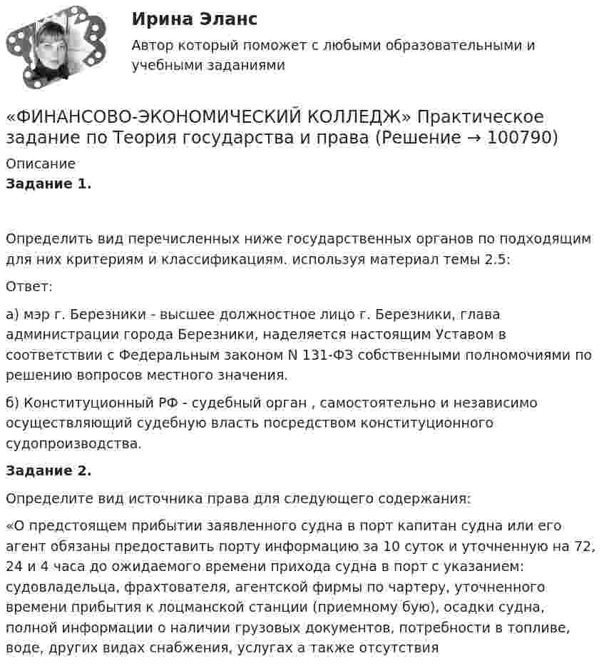      
            Описание
            Задание 1. Определить вид перечисленных ниже государственных органов по подходящим для них критериям и классификациям. используя материал темы 2.5:Ответ:а) мэр г. Березники - высшее должностное лицо г. Березники, глава администрации города Березники, наделяется настоящим Уставом в соответствии с Федеральным законом N 131-ФЗ собственными полномочиями по решению вопросов местного значения.  б) Конституционный  РФ - судебный орган , самостоятельно и независимо осуществляющий судебную власть посредством конституционного судопроизводства.  Задание 2. Определите вид источника права для следующего содержания:«О предстоящем прибытии заявленного судна в порт капитан судна или его агент обязаны предоставить порту информацию за 10 суток и уточненную на 72, 24 и 4 часа до ожидаемого времени прихода судна в порт с указанием: судовладельца, фрахтователя, агентской фирмы по чартеру, уточненного времени прибытия к лоцманской станции (приемному бую), осадки судна, полной информации о наличии грузовых документов, потребности в топливе, воде, других видах снабжения, услугах а также отсутствия    
            
            
            «ФИНАНСОВО-ЭКОНОМИЧЕСКИЙ КОЛЛЕДЖ»  Практическое задание  по	Статистике  «ФИНАНСОВО-ЭКОНОМИЧЕСКИЙ КОЛЛЕДЖ»  Практическое задание по	Теория государства и праваФинансово - экономический колледж Практическое задание  по	Трудовому праву«ФИНАНСОВО-ЭКОНОМИЧЕСКИЙ КОЛЛЕДЖ» Практическое задание  по	«Экономика организации»  ФЭК«ФИНАНСОВО-ЭКОНОМИЧЕСКИЙ КОЛЛЕДЖ» ЭКЗАМЕН КВАЛИФИКАЦИОННЫЙ             По профессиональному модулю:   ПМ. 01 «Обеспечение реализации прав граждан в сфере пенсионного обеспечения и социальной защиты»«ФИНАНСОВО-ЭКОНОМИЧЕСКИЙ КОЛЛЕДЖ»  Эссе  по	Философии           Тема:	Архетипы часто проявляются в сказках, у многих народов одни и те же сказочные сюжеты, приведите примеры архетипов в сказках или в художественной литературе.Финансово-экономический кризис в России«ФИНАНСОВО-ЭКОНОМИЧЕСКИЙ КОЛЛЕДЖ»  Контрольная работа  по	Семейному праву«ФИНАНСОВО-ЭКОНОМИЧЕСКИЙ КОЛЛЕДЖ»  Практическая работа       по   Административному праву_1«ФИНАНСОВО-ЭКОНОМИЧЕСКИЙ КОЛЛЕДЖ»  Практическая работа  по	Основы экологического права «ФИНАНСОВО-ЭКОНОМИЧЕСКИЙ КОЛЛЕДЖ»  Практическая работа    по   Предпринимательское право«ФИНАНСОВО-ЭКОНОМИЧЕСКИЙ КОЛЛЕДЖ»      Практическое задание       по   Гражданскому праву  «ФИНАНСОВО-ЭКОНОМИЧЕСКИЙ КОЛЛЕДЖ»  Практическое задание  по	Конституционному праву  «ФИНАНСОВО-ЭКОНОМИЧЕСКИЙ КОЛЛЕДЖ»    Практическое задание  по	 Математике