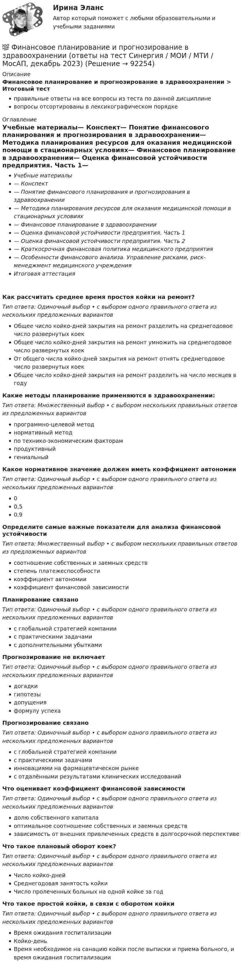      
            Описание
            Финансовое планирование и прогнозирование в здравоохранении > Итоговый тестправильные ответы на все вопросы из теста по данной дисциплиневопросы отсортированы в лексикографическом порядке 
            Оглавление
            Учебные материалы— Конспект— Понятие финансового планирования и прогнозирования в здравоохранении— Методика планирования ресурсов для оказания медицинской помощи в стационарных условиях— Финансовое планирование в здравоохранении— Оценка финансовой устойчивости предприятия. Часть 1— Оценка финансовой устойчивости предприятия. Часть 2— Краткосрочная финансовая политика медицинского предприятия— Особенности финансового анализа. Управление рисками, риск-менеджмент медицинского учрежденияИтоговая аттестацияКак рассчитать среднее время простоя койки на ремонт?Тип ответа: Одиночный выбор • с выбором одного правильного ответа из нескольких предложенных вариантовОбщее число койко-дней закрытия на ремонт разделить на среднегодовое число развернутых коекОбщее число койко-дней закрытия на ремонт умножить на среднегодовое число развернутых коекОт общего числа койко-дней закрытия на ремонт отнять среднегодовое число развернутых коекОбщее число койко-дней закрытия на ремонт разделить на число месяцев в годуКакие методы планирование применяются в здравоохранении:Тип ответа: Множественный выбор • с выбором нескольких правильных ответов из предложенных вариантовпрограммно-целевой методнормативный методпо технико-экономическим факторампродуктивныйгениальныйКакое нормативное значение должен иметь коэффициент автономииТип ответа: Одиночный выбор • с выбором одного правильного ответа из нескольких предложенных вариантов00,50,9Определите самые важные показатели для анализа финансовой устойчивостиТип ответа: Множественный выбор • с выбором нескольких правильных ответов из предложенных вариантовсоотношение собственных и заемных средствстепень платежеспособностикоэффициент автономиикоэффициент финансовой зависимостиПланирование связаноТип ответа: Одиночный выбор • с выбором одного правильного ответа из нескольких предложенных вариантовс глобальной стратегией компаниис практическими задачамис дополнительными убыткамиПрогнозирование не включаетТип ответа: Одиночный выбор • с выбором одного правильного ответа из нескольких предложенных вариантовдогадкигипотезыдопущенияформулу успехаПрогнозирование связаноТип ответа: Одиночный выбор • с выбором одного правильного ответа из нескольких предложенных вариантовс глобальной стратегией компаниис практическими задачамиинновациями на фармацевтическом рынкес отдалёнными результатами клинических исследованийЧто оценивает коэффициент финансовой зависимостиТип ответа: Одиночный выбор • с выбором одного правильного ответа из нескольких предложенных вариантовдолю собственного капиталаоптимальное соотношение собственных и заемных средствзависимость от внешних привлеченных средств в долгосрочной перспективеЧто такое плановый оборот коек?Тип ответа: Одиночный выбор • с выбором одного правильного ответа из нескольких предложенных вариантовЧисло койко-днейСреднегодовая занятость койкиЧисло пролеченных больных на одной койке за годЧто такое простой койки, в связи с оборотом койкиТип ответа: Одиночный выбор • с выбором одного правильного ответа из нескольких предложенных вариантовВремя ожидания госпитализацииКойко-деньВремя необходимое на санацию койки после выписки и приема больного, и время ожидания госпитализации  
            
            
            Финансовое планирование и бюджетирование (тест с ответами магистратура Синергия)💯 Финансовое планирование и прогнозирование в здравоохранении (ответы на тест Синергия / МОИ / МТИ / МосАП, декабрь 2023)Финансовое планирование и прогнозирование (итоговый тест)Финансовое планирование и прогнозирование (тест с ответами ММА)Финансовое планирование_мэбикфинансовое правофинансовое правоФинансовое планирование и бюджетирование ММУ 2023г.финансовое планирование и бюджетирование на предприятииФинансовое планирование и бюджетирование (ОмГУПС)Финансовое планирование и бюджетирование (ответы на 60 вопросов)💯 Финансовое планирование и бюджетирование (ответы на тест Синергия / МОИ / МТИ / МосАП, октябрь 2023)💯 Финансовое планирование и бюджетирование (ответы на тест Синергия / МОИ / МТИ / МосАП, сентябрь 2023)Финансовое планирование и бюджетирование (пкз/ контрольная
