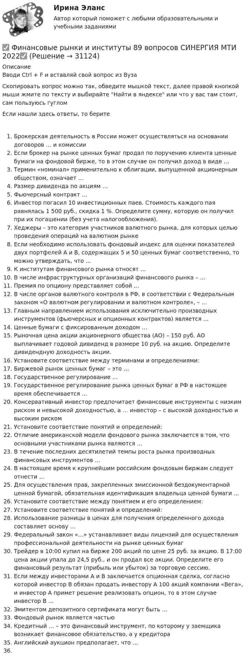     
          Описание
          Вводи Ctrl + F и вставляй свой вопрос из ВузаСкопировать вопрос можно так, обведите мышкой текст, далее правой кнопкой мыши жмите по тексту и выбирайте Найти в яндексе или что у вас там стоит, сам пользуюсь гугломЕсли нашли здесь ответы, то беритеБрокерская деятельность в России может осуществляться на основании договоров … и комиссииЕсли брокер на рынке ценных бумаг продал по поручению клиента ценные бумаги на фондовой бирже, то в этом случае он получил доход в виде …Термин «номинал» применительно к облигации, выпущенной акционерным обществом, означает …Размер дивиденда по акциям …Фьючерсный контракт …Инвестор погасил 10 инвестиционных паев. Стоимость каждого пая равнялась 1 500 руб., скидка 1 %. Определите сумму, которую он получил при их погашении (без учета налогообложения).Хеджеры – это категория участников валютного рынка, для которых целью проведения операций на валютном рынкеЕсли необходимо использовать фондовый индекс для оценки показателей двух портфелей А и В, содержащих 5 и 50 ценных бумаг соответственно, то можно утверждать, что …К институтам финансового рынка относят …В числе инфраструктурных организаций финансового рынка – …Премия по опциону представляет собой …В числе органов валютного контроля в РФ, в соответствии с Федеральным законом «О валютном регулировании и валютном контроле», – …Главным направлением использования исключительно производных инструментов (фьючерсных и опционных контрактов) является …Ценные бумаги с фиксированным доходом …Рыночная цена акции акционерного общества (АО) – 150 руб. АО выплачивает годовой дивиденд в размере 10 руб. на акцию. Определите дивидендную доходность акции.Установите соответствие между терминами и определениями:Биржевой рынок ценных бумаг – это …Государственное регулирование …Государственное регулирование рынка ценных бумаг в РФ в настоящее время обеспечивается …Консервативный инвестор предпочитает финансовые инструменты с низким риском и невысокой доходностью, а … инвестор – с высокой доходностью и высоким рискомУстановите соответствие понятий и определений:Отличие американской модели фондового рынка заключается в том, что основными участниками рынка являются …В течение последних десятилетий темпы роста рынка производных финансовых инструментов …В настоящее время к крупнейшим российским фондовым биржам следует отнести …Для осуществления прав, закрепленных эмиссионной бездокументарной ценной бумагой, обязательная идентификация владельца ценной бумаги …Установите соответствие между понятием и его определением:Установите соответствие понятий и определений:Использование разницы в ценах для получения определенного дохода составляет основу …Федеральный закон «…» устанавливает виды лицензий для осуществления профессиональной деятельности на рынке ценных бумагТрейдер в 10:00 купил на бирже 200 акций по цене 25 руб. за акцию. В 17:00 цена акции упала до 24,5 руб., и он продал все акции. Определите его финансовый результат (прибыль или убыток) за торговую сессию.Если между инвесторами А и В заключается опционная сделка, согласно которой инвестор В обязан продать инвестору А 100 акций компании «Вега», и инвестор А примет решение реализовать опцион, то в этом случае инвестор В …Эмитентом депозитного сертификата могут быть …Фондовый рынок является частьюКредитный … – это финансовый инструмент, по которому у заемщика возникает финансовое обязательство, а у кредитораАнглийский аукцион предполагает, что …  
            
            
            ✅ Финансовые рынки и институты 89 вопросов СИНЕРГИЯ МТИ 2022✅ Финансовые рынки и институты 89 вопросов СИНЕРГИЯ МТИ 2022✅ Финансовые рынки и институты -вариант №1Финансовые рынки и институты -вариант №5Финансовые рынки и институты мосап синергия 5 СЕМЕСТР 2023Г⭐ Финансовые рынки и институты.ои(dor) (ответы на тест Синергия / МТИ / МосАП, ноябрь 2022)💯 Финансовые рынки и институты.ои(dor) (правильные ответы на тест Синергия / МОИ / МТИ / МосАП)Финансовые пирамиды: российский опыт и зарубежная практика«Финансовые ренты» и «Тождественность финансовых условий»Финансовые риски и мероприятия по их снижению предотвращениюФинансовые риски и методы их оценкиФинансовые рынкиФинансовые рынки в макроэкономических моделяхФИНАНСОВЫЕ РЫНКИ И ИНСТИТУТЫ