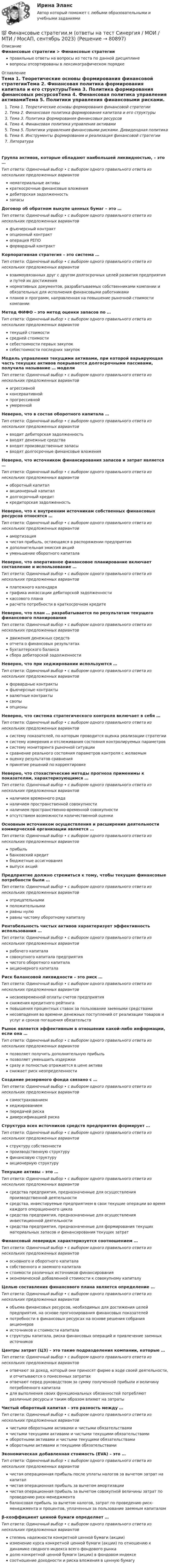      
            Описание
            Финансовые стратегии > Финансовые стратегииправильные ответы на вопросы из теста по данной дисциплиневопросы отсортированы в лексикографическом порядке 
            Оглавление
            Тема 1. Теоретические основы формирования финансовой стратегииТема 2. Финансовая политика формирования капитала и его структурыТема 3. Политика формирования финансовых ресурсовТема 4. Финансовая политика управления активамиТема 5. Политики управления финансовыми рисками. Дивидендная политикаТема 6. Инструменты формирования и реализация финансовой стратегииЛитератураГруппа активов, которые обладают наибольшей ликвидностью, – это …Тип ответа: Одиночный выбор • с выбором одного правильного ответа из нескольких предложенных вариантовнематериальные активыкраткосрочные финансовые вложениядебиторская задолженностьзапасыДоговор об обратном выкупе ценных бумаг – это …Тип ответа: Одиночный выбор • с выбором одного правильного ответа из нескольких предложенных вариантовфъючерсный контрактопционный контрактоперация РЕПОфорвардный контрактКорпоративная стратегия – это система …Тип ответа: Одиночный выбор • с выбором одного правильного ответа из нескольких предложенных вариантоввзаимоувязанных друг с другом долгосрочных целей развития предприятия и путей их достижениянормативных документов, разрабатываемых собственниками компании и обязательных для исполнения финансовыми работникамипланов и программ, направленная на повышение рыночной стоимости компанииМетод ФИФО – это метод оценки запасов по …Тип ответа: Одиночный выбор • с выбором одного правильного ответа из нескольких предложенных вариантовтекущей стоимостисредней стоимостисебестоимости первых закупоксебестоимости последних закупокМодель управления текущими активами, при которой варьирующая часть текущих активов покрывается долгосрочными пассивами, получила называние … моделиТип ответа: Одиночный выбор • с выбором одного правильного ответа из нескольких предложенных вариантовагрессивнойконсервативнойпрогрессивнойумереннойНеверно, что в состав оборотного капитала …Тип ответа: Одиночный выбор • с выбором одного правильного ответа из нескольких предложенных вариантоввходит дебиторская задолженностьвходят денежные средствавходят производственные запасывходят долгосрочные финансовые вложенияНеверно, что источником финансирования запасов и затрат является …Тип ответа: Одиночный выбор • с выбором одного правильного ответа из нескольких предложенных вариантовоборотный капиталакционерный капиталдолгосрочный кредиткредиторская задолженностьНеверно, что к внутренним источникам собственных финансовых ресурсов относятся …Тип ответа: Одиночный выбор • с выбором одного правильного ответа из нескольких предложенных вариантовамортизациячистая прибыль, остающаяся в распоряжении предприятиядополнительная эмиссия акцийуменьшение оборотного капиталаНеверно, что оперативное финансовое планирование включает составление и использование …Тип ответа: Одиночный выбор • с выбором одного правильного ответа из нескольких предложенных вариантовплатежного календаряграфика инкассации дебиторской задолженностикассового планарасчета потребности в краткосрочном кредитеНеверно, что план … разрабатывается по результатам текущего финансового планированияТип ответа: Одиночный выбор • с выбором одного правильного ответа из нескольких предложенных вариантовдвижения денежных средствотчета о финансовых результатахбухгалтерского балансасбора дебиторской задолженностиНеверно, что при хеджировании используются …Тип ответа: Одиночный выбор • с выбором одного правильного ответа из нескольких предложенных вариантовфорвардные контрактыфьючерсные контрактывалютные контрактысвопыопционыНеверно, что система стратегического контроля включает в себя …Тип ответа: Одиночный выбор • с выбором одного правильного ответа из нескольких предложенных вариантовсистему показателей, по которым проводится оценка реализации стратегиисистему измерения и отслеживания состояния контролируемых параметровсистему мониторинга рыночной ситуациисравнение реального состояния параметров контроля с желаемымоценку результатов сравненияпринятие решений по корректировкеНеверно, что стохастические методы прогноза применимы к показателям, характеризующимся …Тип ответа: Одиночный выбор • с выбором одного правильного ответа из нескольких предложенных вариантовналичием временного ряданаличием пространственной совокупностиналичием пространственно-временной совокупностиотсутствием возможности количественной оценкиОсновным источником осуществления и расширения деятельности коммерческой организации является …Тип ответа: Одиночный выбор • с выбором одного правильного ответа из нескольких предложенных вариантовприбыльбанковский кредитбюджетные ассигнованиявыпуск акцийПредприятие должно стремиться к тому, чтобы текущие финансовые потребности были …Тип ответа: Одиночный выбор • с выбором одного правильного ответа из нескольких предложенных вариантовотрицательнымиположительнымиравны нулюравны чистому оборотному капиталуРентабельность чистых активов характеризует эффективность использования …Тип ответа: Одиночный выбор • с выбором одного правильного ответа из нескольких предложенных вариантоврабочего капиталасовокупного капитала предприятиячистого оборотного капиталаакционерного капиталаРиск балансовой ликвидности – это риск …Тип ответа: Одиночный выбор • с выбором одного правильного ответа из нескольких предложенных вариантовнесвоевременной оплаты счетов предприятияснижения кредитного рейтингаповышения процентных ставок за пользование заемными средстваминесовпадения во времени денежных поступлений от реализации товаров и услуг и сроков погашения обязательствРынок является эффективным в отношении какой-либо информации, если она …Тип ответа: Одиночный выбор • с выбором одного правильного ответа из нескольких предложенных вариантовпозволяет получить дополнительную прибыльпозволяет уменьшить издержкисразу и полностью отражается в цене активаснижает риск неопределенностиСоздание резервного фонда связано с …Тип ответа: Одиночный выбор • с выбором одного правильного ответа из нескольких предложенных вариантовсамострахованиемхеджированиемпередачей рискадиверсификацией рискаСтруктура всех источников средств предприятия формирует …Тип ответа: Одиночный выбор • с выбором одного правильного ответа из нескольких предложенных вариантовструктуру собственностипроизводственную структуруфинансовую структуруакционерную структуруТекущие активы – это …Тип ответа: Одиночный выбор • с выбором одного правильного ответа из нескольких предложенных вариантовсредства предприятия, предназначенные для осуществления производственной деятельностисредства, инвестируемые предприятием в свои текущие операции во время каждого операционного цикласредства предприятия, предназначенные для осуществления инвестиционной деятельностисредства предприятия, предназначенные для формирования текущих материальных запасов и финансирования текущих затратФинансовый леверидж характеризуется соотношением …Тип ответа: Одиночный выбор • с выбором одного правильного ответа из нескольких предложенных вариантовосновного и оборотного капиталасобственного и заемного капиталастоимости различных источников финансированияэкономической добавленной стоимости к совокупному капиталуЦелью составления финансового плана является определение …Тип ответа: Одиночный выбор • с выбором одного правильного ответа из нескольких предложенных вариантовобъема финансовых ресурсов, необходимых для достижения целей предприятия, на основе прогнозирования финансовых показателейпотребности в финансовых ресурсах на основе решения собрания акционеровисточников и стоимости капиталаструктуры капитала, риска финансовых операций и привлечение заемных источниковЦентры затрат (ЦЗ) – это такие подразделения компании, которые …Тип ответа: Одиночный выбор • с выбором одного правильного ответа из нескольких предложенных вариантовотвечают за доход, который они приносят фирме в ходе своей деятельности, и отчитываются о понесенных затратахотвечают перед руководством за сумму полученной прибыли и величину потребленного капиталадля выполнения своих функциональных обязанностей потребляют различные ресурсы и таким образом влияют на затратыЧистый оборотный капитал – это разность между …Тип ответа: Одиночный выбор • с выбором одного правильного ответа из нескольких предложенных вариантовчистыми оборотными активами и чистыми обязательствамичистыми текущими активами и чистыми текущими обязательствамиоборотными активами и чистыми текущими обязательствамиоборотными активами и текущими обязательствамиЭкономическая добавленная стоимость (EVA) – это …Тип ответа: Одиночный выбор • с выбором одного правильного ответа из нескольких предложенных вариантовчистая операционная прибыль после уплаты налогов за вычетом затрат на капиталчистая операционная прибыль за вычетом амортизациичистая операционная прибыль за вычетом совокупной величины затрат по проведению риск-менеджментабалансовая прибыль за вычетом налогов, затрат по проведению риск-менеджмента и процентов, уплаченных за пользование заемным капиталомβ-коэффициент ценной бумаги определяет …Тип ответа: Одиночный выбор • с выбором одного правильного ответа из нескольких предложенных вариантовстепень надежности конкретной ценной бумаги (акции)изменение курса конкретной ценной бумаги (акции) по отношению к динамике сводного индекса всего фондового рынкадолю конкретной ценной бумаги (акции) в фондовом индексесоотношение доходности и риска вложения в ценную бумагу  
            
            
            Финансовые стратегии (76 из 100 баллов) 💯 Финансовые стратегии.м (ответы на тест Синергия / МОИ / МТИ / МосАП, сентябрь 2023)Финансовые стратегии организацииФинансовые стратегии организации (тест с ответами Синергия/МОИ/ МТИ /МОСАП)Финансовые стратегии (ответы на тест Синергия / МТИ / МОИ / МосАП)Финансовые стратегии/СИНЕРГИЯ//МОСАП//МОИ//МТИФинансовые стратегии. Синергия. Ответы на ИТОГОВЫЙ ТЕСТ. На отлично!Финансовые рынки и финансовые институты/СИНЕРГИЯ//МОСАП//МОИ//МТИФинансовые рынки и финансовые институты (тест с ответами «Синергия»).Финансовые рынки и финансовые институты / Финансовые рынки и институты. Синергия. Ответы на ИТОГОВЫЙ ТЕСТ. На отлично!Финансовые рынки ММУФинансовые рынки ММУ 2023г.Финансовые рынки  (пкз/контрольная)Финансовые рынки. Синергия. Ответы на ИТОГОВЫЙ ТЕСТ. На отлично!