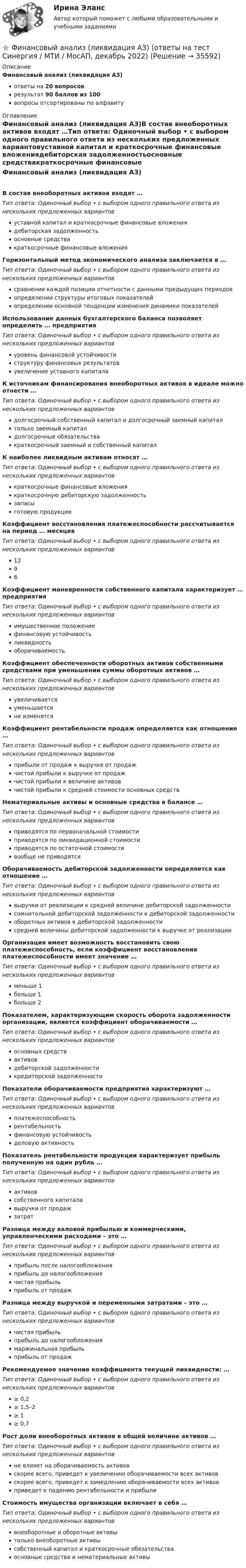      
          Описание
          Финансовый анализ (ликвидация АЗ)ответы на 20 вопросоврезультат 90 баллов из 100вопросы отсортированы по алфавиту 
          Оглавление
          Финансовый анализ (ликвидация АЗ)В состав внеоборотных активов входят …Тип ответа: Одиночный выбор • с выбором одного правильного ответа из нескольких предложенных вариантовуставной капитал и краткосрочные финансовые вложениядебиторская задолженностьосновные средствакраткосрочные финансовые вложенияГоризонтальный метод экономического анализа заключается в …Тип ответа: Одиночный выбор • с выбором одного правильного ответа из нескольких предложенных вариантовсравнении каждой позиции отчетности с данными предыдущих периодовопределении структуры итоговых показателейопределении основной тенденции изменения динамики показателейИспользование данных бухгалтерского баланса позволяет определить … предприятияТип ответа: Одиночный выбор • с выбором одного правильного ответа из нескольких предложенных вариантовуровень финансовой устойчивостиструктуру финансовых результатовувеличение уставного капиталаК источникам финансирования внеоборотных активов в идеале можно отнести …Тип ответа: Одиночный выбор • с выбором одного правильного ответа из нескольких предложенных вариантовдолгосрочный собственный капитал и долгосрочный заемный капиталтолько заемный капиталдолгосрочные обязательствакраткосрочный заемный и собственный капиталК наиболее ликвидным активам относят …Тип ответа: Одиночный выбор • с выбором одного правильного ответа из нескольких предложенных вариантовкраткосрочные финансовые вложениякраткосрочную дебиторскую задолженностьзапасыготовую продукцииКоэффициент восстановления платежеспособности рассчитывается на период … месяцевТип ответа: Одиночный выбор • с выбором одного правильного ответа из нескольких предложенных вариантов1296Коэффициент маневренности собственного капитала характеризует … предприятияТип ответа: Одиночный выбор • с выбором одного правильного ответа из нескольких предложенных вариантовимущественное положениефинансовую устойчивостьликвидностьоборачиваемостьКоэффициент обеспеченности оборотных активов собственными средствами при уменьшении суммы оборотных активов …Тип ответа: Одиночный выбор • с выбором одного правильного ответа из нескольких предложенных вариантовувеличиваетсяуменьшаетсяне изменятсяКоэффициент рентабельности продаж определяется как отношение …Тип ответа: Одиночный выбор • с выбором одного правильного ответа из нескольких предложенных вариантовприбыли от продаж к выручке от продажчистой прибыли к выручке от продажчистой прибыли к величине активовчистой прибыли к средней стоимости основных средствНематериальные активы и основные средства в балансе …Тип ответа: Одиночный выбор • с выбором одного правильного ответа из нескольких предложенных вариантовприводятся по первоначальной стоимостиприводятся по ликвидационной стоимостиприводятся по остаточной стоимостивообще не приводятсяОборачиваемость дебиторской задолженности определяется как отношение …Тип ответа: Одиночный выбор • с выбором одного правильного ответа из нескольких предложенных вариантоввыручки от реализации к средней величине дебиторской задолженностисомнительной дебиторской задолженности к дебиторской задолженностиоборотных активов к дебиторской задолженностисредней величины дебиторской задолженности к выручке от реализацииОрганизация имеет возможность восстановить свою платежеспособность, если коэффициент восстановления платежеспособности имеет значение …Тип ответа: Одиночный выбор • с выбором одного правильного ответа из нескольких предложенных вариантовменьше 1больше 1больше 2Показателем, характеризующим скорость оборота задолженности организации, является коэффициент оборачиваемости …Тип ответа: Одиночный выбор • с выбором одного правильного ответа из нескольких предложенных вариантовосновных средствактивовдебиторской задолженностикредиторской задолженностиПоказатели оборачиваемости предприятия характеризуют …Тип ответа: Одиночный выбор • с выбором одного правильного ответа из нескольких предложенных вариантовплатежеспособностьрентабельностьфинансовую устойчивостьделовую активностьПоказатель рентабельности продукции характеризует прибыль полученную на один рубль …Тип ответа: Одиночный выбор • с выбором одного правильного ответа из нескольких предложенных вариантовактивовсобственного капиталавыручки от продажзатратРазница между валовой прибылью и коммерческими, управленческими расходами – это …Тип ответа: Одиночный выбор • с выбором одного правильного ответа из нескольких предложенных вариантовприбыль после налогообложенияприбыль до налогообложениячистая прибыльприбыль от продажРазница между выручкой и переменными затратами – это …Тип ответа: Одиночный выбор • с выбором одного правильного ответа из нескольких предложенных вариантовчистая прибыльприбыль до налогообложениямаржинальная прибыльприбыль от продажРекомендуемое значение коэффициента текущей ликвидности: …Тип ответа: Одиночный выбор • с выбором одного правильного ответа из нескольких предложенных вариантов≥ 0,2≥ 1,5–2≥ 1≥ 0,7Рост доли внеоборотных активов в общей величине активов …Тип ответа: Одиночный выбор • с выбором одного правильного ответа из нескольких предложенных вариантовне влияет на оборачиваемость активовскорее всего, приведет к увеличению оборачиваемости всех активовскорее всего, приведет к замедлению оборачиваемости всех активовприведет к падению рентабельности и прибылиСтоимость имущества организации включает в себя …Тип ответа: Одиночный выбор • с выбором одного правильного ответа из нескольких предложенных вариантоввнеоборотные и оборотные активытолько внеоборотные активысобственный капитал и краткосрочные обязательстваосновные средства и нематериальные активы 
            
            
            Финансовый анализ компании АО АЛЬФА-БАНК⭐ Финансовый анализ (ликвидация АЗ) (ответы на тест Синергия / МТИ / МосАП, декабрь 2022)Финансовый анализ ОАО РЖД (отчетность https://company.rzd.ru/ru/9471) за 2018-2020 годыФинансовый анализ организацииФинансовый анализ (Ответы на тест Синергия/МОИ/ МТИ)💯 Финансовый анализ (ответы на тест Синергия / МОИ / МТИ / МосАП, октябрь 2023)💯 Финансовый анализ (ответы на тест Синергия / МОИ / МТИ / МосАП, сентябрь 2023)финансовый анализ 2022 готовые ответы синергияФинансовый анализ, 76 вопросов (ответы на тест Синергия / МТИ / МОИ / МосАП)Финансовый анализ  вариант 4Финансовый анализ.дпо (тест с ответами Синергия/МОИ/ МТИ /МОСАП)Финансовый анализ и мониторинг  (тест с ответами Синергия/МОИ/ МТИ /МОСАП)Финансовый анализ и мониторинг.фэ_БАК. Синергия. Ответы на ИТОГОВЫЙ ТЕСТ. На отлично!Финансовый анализ Калининградской области