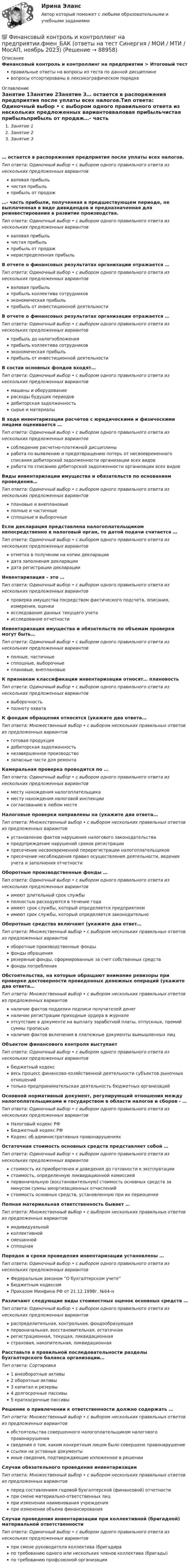      
            Описание
            Финансовый контроль и контроллинг на предприятии > Итоговый тестправильные ответы на вопросы из теста по данной дисциплиневопросы отсортированы в лексикографическом порядке 
            Оглавление
            Занятие 1Занятие 2Занятие 3… остается в распоряжения предприятия после уплаты всех налогов.Тип ответа: Одиночный выбор • с выбором одного правильного ответа из нескольких предложенных вариантовваловая прибыльчистая прибыльприбыль от продаж…- часть прибыли, полученная в предшествующем периоде, не выплаченная в виде дивидендов и предназначенная для реинвестирования в развитие производства.Тип ответа: Одиночный выбор • с выбором одного правильного ответа из нескольких предложенных вариантовваловая прибыльчистая прибыльприбыль от продажнераспределенная прибыльВ отчете о финансовых результатах организации отражается …Тип ответа: Одиночный выбор • с выбором одного правильного ответа из нескольких предложенных вариантовваловая прибыльприбыль коллектива сотрудниковэкономическая прибыльприбыль от инвестиционной деятельностиВ отчете о финансовых результатах организации отражается …Тип ответа: Одиночный выбор • с выбором одного правильного ответа из нескольких предложенных вариантовприбыль до налогообложенияприбыль коллектива сотрудниковэкономическая прибыльприбыль от инвестиционной деятельностиВ состав основных фондов входят…Тип ответа: Одиночный выбор • с выбором одного правильного ответа из нескольких предложенных вариантовмашины и оборудованиерасходы будущих периодовдебиторская задолженностьсырье и материалыВ ходе инвентаризации расчетов с юридическими и физическими лицами оценивается …Тип ответа: Одиночный выбор • с выбором одного правильного ответа из нескольких предложенных вариантовсоблюдение расчетно-платежной дисциплиныработа по выявлению и предотвращению потерь от несвоевременного списания дебиторской задолженности организации всех видовработа по списанию дебиторской задолженности организации всех видовВиды инвентаризации имущества и обязательств по основаниям проведения…Тип ответа: Одиночный выбор • с выбором одного правильного ответа из нескольких предложенных вариантовплановые и внеплановыеполные и частичныесплошные и выборочныеЕсли декларация представлена налогоплательщиком непосредственно в налоговый орган, то датой подачи считается …Тип ответа: Одиночный выбор • с выбором одного правильного ответа из нескольких предложенных вариантовотметка в получении на копии декларациидата заполнения декларациидата регистрации декларацииИнвентаризация – это …Тип ответа: Одиночный выбор • с выбором одного правильного ответа из нескольких предложенных вариантовпроверка имущества посредством фактического подсчета, описания, измерения, оценкиисследование данных текущего учетаисследование отчетностиИнвентаризация имущества и обязательств по объемам проверки могут быть…Тип ответа: Одиночный выбор • с выбором одного правильного ответа из нескольких предложенных вариантовполные, частичныесплошные, выборочныеплановые, внеплановыеК признакам классификации инвентаризации относят… плановостьТип ответа: Одиночный выбор • с выбором одного правильного ответа из нескольких предложенных вариантоввыборочностьполноту охватаК фондам обращения относятся (укажите два ответа…Тип ответа: Множественный выбор • с выбором нескольких правильных ответов из предложенных вариантовготовая продукциядебиторская задолженностьнезавершенное производствозапасные части для ремонтаКамеральная проверка проводится по …Тип ответа: Одиночный выбор • с выбором одного правильного ответа из нескольких предложенных вариантовместу нахождения налогоплательщикаместу нахождения налоговой инспекциисогласованию в любом местеНалоговые проверки направлены на (укажите два ответа…Тип ответа: Множественный выбор • с выбором нескольких правильных ответов из предложенных вариантовустановление фактов нарушения налогового законодательствапредупреждение нарушений сроков регистрациипресечение несвоевременной перерегистрации налогоплательщиковпресечение несоблюдения правил осуществления деятельности, ведения учета и заполнения отчетностиОборотные производственные фонды …Тип ответа: Одиночный выбор • с выбором одного правильного ответа из нескольких предложенных вариантовимеют длительный срок службыполностью расходуются в течение годаимеют срок службы, который определяется предприятиемимеют срок службы, который определяется законодательноОборотные средства включают (укажите два ответ…Тип ответа: Множественный выбор • с выбором нескольких правильных ответов из предложенных вариантовоборотные производственные фондыфонды обращениярезервные фонды, сформированные за счет собственных средствфонды потребленияОбстоятельства, на которые обращают внимание ревизоры при проверке достоверности проведенных денежных операций (укажите два ответа…Тип ответа: Множественный выбор • с выбором нескольких правильных ответов из предложенных вариантовналичие фактов подделки подписи получателей денегналичие регистрации приходные ордера в журналеотсутствие в документе на выплату заработной платы, отпускных, премий суммы прописьюналичие фактов включения в платежные документы вымышленных лицОбъектом финансового контроля выступаетТип ответа: Одиночный выбор • с выбором одного правильного ответа из нескольких предложенных вариантовбюджетный кодексвесь процесс финансово-хозяйственной деятельности субъектов рыночных отношенийтолько предпринимательская деятельность бюджетных организацийОсновной нормативный документ, регулирующий отношения между налогоплательщиками и государством в области налогов и сборов - …Тип ответа: Одиночный выбор • с выбором одного правильного ответа из нескольких предложенных вариантовНалоговый кодекс РФБюджетный кодекс РФКодекс об административных правонарушенияхОстаточная стоимость основных средств представляет собой …Тип ответа: Одиночный выбор • с выбором одного правильного ответа из нескольких предложенных вариантовстоимость их приобретения и доведения до готовности к эксплуатациистоимость, определенную ликвидационной комиссиейпервоначальную (восстановительную) стоимость основных средств за минусом суммы амортизационных отчисленийстоимость основных средств, установленную при их переоценкеПолная материальная ответственность бывает …Тип ответа: Множественный выбор • с выбором нескольких правильных ответов из предложенных вариантовиндивидуальнойколлективнойсмешаннойсплошнаяПорядок и сроки проведения инвентаризации установлены …Тип ответа: Одиночный выбор • с выбором одного правильного ответа из нескольких предложенных вариантовФедеральным законом “О бухгалтерском учете”Бюджетным кодексомПриказом Минфина РФ от 21.12.1998г. №64-нРазличают следующие виды стоимостных оценок основных средств …Тип ответа: Одиночный выбор • с выбором одного правильного ответа из нескольких предложенных вариантовраспределительная, контрольная, фондообразующаяпервоначальная, восстановительная, остаточнаярегистрационная, текущая, ликвидационнаястраховая, накопительная, ликвидационнаяРасставьте в правильной последовательности разделы бухгалтерского баланса организации…Тип ответа: Сортировка1 внеоборотные активы2 оборотные активы3 капитал и резервы4 долгосрочные пассивы5 краткосрочные пассивыРешение о привлечении к ответственности должно содержать …Тип ответа: Множественный выбор • с выбором нескольких правильных ответов из предложенных вариантовобстоятельства совершенного налогоплательщиком налогового правонарушениясведения о том, каким конкретным лицом было совершено правонарушениессылки на уставные документыиные сведения, подтверждающие изложенное в решенииСлучаи обязательного проведения инвентаризацииТип ответа: Множественный выбор • с выбором нескольких правильных ответов из предложенных вариантовперед составлением годовой бухгалтерской (финансовой) отчетностипри смене материально-ответственных лицпри изменении наименования учрежденияпри изменении объема финансированияСлучаи проведения инвентаризации при коллективной (бригадной) материальной ответственностиТип ответа: Одиночный выбор • с выбором одного правильного ответа из нескольких предложенных вариантовпри смене руководителя коллектива (бригадирапо требованию одного или нескольких членов коллектива (бригады)по требованию профсоюзной организации  
            
            
            Финансовый контроль и контроллинг на предприятии//СИНЕРГИЯ//МОСАП//МОИ//МТИ💯 Финансовый контроль и контроллинг на предприятии.фмен_БАК (ответы на тест Синергия / МОИ / МТИ / МосАП, ноябрь 2023)💯 Финансовый контроль и контроллинг на предприятии.фмен_БАК (ответы на тест Синергия / МОИ / МТИ / МосАП, январь 2024)Финансовый контроль и экономическая безопасность предприятий. Тест 1Финансовый контроль и экономическая безопасность предприятий. Тест 2Финансовый контроль и экономическая безопасность предприятий. Тест 3Финансовый контроль и экономическая безопасность предприятий. Тест 4Финансовый и управленческий учет 5 Вариант Рейтинговая работа ВиттеФинансовый и управленческий учет 7 Вариант Рейтинговая работа ВиттеФинансовый и управленческий учет Вариант № 1Финансовый и управленческий учет Витте МУИВ Ответы на тесты 1-3 и итоговое тестированиеФинансовый и управленческий учет  Задание/вариант  №   6Финансовый Контрллинг, Практическое задание №_3_Финансовый контроллинг