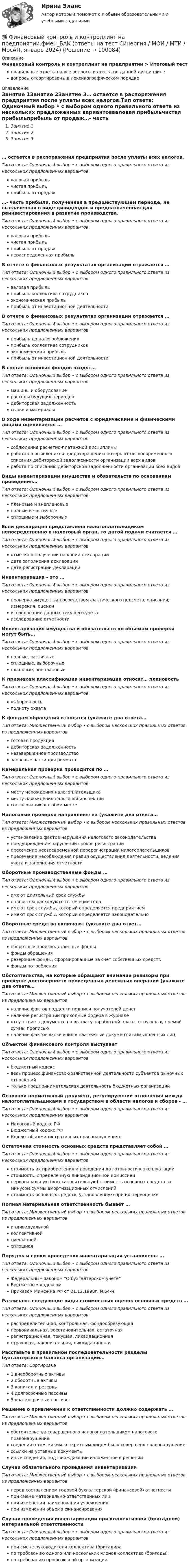      
            Описание
            Финансовый контроль и контроллинг на предприятии > Итоговый тестправильные ответы на все вопросы из теста по данной дисциплиневопросы отсортированы в лексикографическом порядке 
            Оглавление
            Занятие 1Занятие 2Занятие 3… остается в распоряжения предприятия после уплаты всех налогов.Тип ответа: Одиночный выбор • с выбором одного правильного ответа из нескольких предложенных вариантовваловая прибыльчистая прибыльприбыль от продаж…- часть прибыли, полученная в предшествующем периоде, не выплаченная в виде дивидендов и предназначенная для реинвестирования в развитие производства.Тип ответа: Одиночный выбор • с выбором одного правильного ответа из нескольких предложенных вариантовваловая прибыльчистая прибыльприбыль от продажнераспределенная прибыльВ отчете о финансовых результатах организации отражается …Тип ответа: Одиночный выбор • с выбором одного правильного ответа из нескольких предложенных вариантовваловая прибыльприбыль коллектива сотрудниковэкономическая прибыльприбыль от инвестиционной деятельностиВ отчете о финансовых результатах организации отражается …Тип ответа: Одиночный выбор • с выбором одного правильного ответа из нескольких предложенных вариантовприбыль до налогообложенияприбыль коллектива сотрудниковэкономическая прибыльприбыль от инвестиционной деятельностиВ состав основных фондов входят…Тип ответа: Одиночный выбор • с выбором одного правильного ответа из нескольких предложенных вариантовмашины и оборудованиерасходы будущих периодовдебиторская задолженностьсырье и материалыВ ходе инвентаризации расчетов с юридическими и физическими лицами оценивается …Тип ответа: Одиночный выбор • с выбором одного правильного ответа из нескольких предложенных вариантовсоблюдение расчетно-платежной дисциплиныработа по выявлению и предотвращению потерь от несвоевременного списания дебиторской задолженности организации всех видовработа по списанию дебиторской задолженности организации всех видовВиды инвентаризации имущества и обязательств по основаниям проведения…Тип ответа: Одиночный выбор • с выбором одного правильного ответа из нескольких предложенных вариантовплановые и внеплановыеполные и частичныесплошные и выборочныеЕсли декларация представлена налогоплательщиком непосредственно в налоговый орган, то датой подачи считается …Тип ответа: Одиночный выбор • с выбором одного правильного ответа из нескольких предложенных вариантовотметка в получении на копии декларациидата заполнения декларациидата регистрации декларацииИнвентаризация – это …Тип ответа: Одиночный выбор • с выбором одного правильного ответа из нескольких предложенных вариантовпроверка имущества посредством фактического подсчета, описания, измерения, оценкиисследование данных текущего учетаисследование отчетностиИнвентаризация имущества и обязательств по объемам проверки могут быть…Тип ответа: Одиночный выбор • с выбором одного правильного ответа из нескольких предложенных вариантовполные, частичныесплошные, выборочныеплановые, внеплановыеК признакам классификации инвентаризации относят… плановостьТип ответа: Одиночный выбор • с выбором одного правильного ответа из нескольких предложенных вариантоввыборочностьполноту охватаК фондам обращения относятся (укажите два ответа…Тип ответа: Множественный выбор • с выбором нескольких правильных ответов из предложенных вариантовготовая продукциядебиторская задолженностьнезавершенное производствозапасные части для ремонтаКамеральная проверка проводится по …Тип ответа: Одиночный выбор • с выбором одного правильного ответа из нескольких предложенных вариантовместу нахождения налогоплательщикаместу нахождения налоговой инспекциисогласованию в любом местеНалоговые проверки направлены на (укажите два ответа…Тип ответа: Множественный выбор • с выбором нескольких правильных ответов из предложенных вариантовустановление фактов нарушения налогового законодательствапредупреждение нарушений сроков регистрациипресечение несвоевременной перерегистрации налогоплательщиковпресечение несоблюдения правил осуществления деятельности, ведения учета и заполнения отчетностиОборотные производственные фонды …Тип ответа: Одиночный выбор • с выбором одного правильного ответа из нескольких предложенных вариантовимеют длительный срок службыполностью расходуются в течение годаимеют срок службы, который определяется предприятиемимеют срок службы, который определяется законодательноОборотные средства включают (укажите два ответ…Тип ответа: Множественный выбор • с выбором нескольких правильных ответов из предложенных вариантовоборотные производственные фондыфонды обращениярезервные фонды, сформированные за счет собственных средствфонды потребленияОбстоятельства, на которые обращают внимание ревизоры при проверке достоверности проведенных денежных операций (укажите два ответа…Тип ответа: Множественный выбор • с выбором нескольких правильных ответов из предложенных вариантовналичие фактов подделки подписи получателей денегналичие регистрации приходные ордера в журналеотсутствие в документе на выплату заработной платы, отпускных, премий суммы прописьюналичие фактов включения в платежные документы вымышленных лицОбъектом финансового контроля выступаетТип ответа: Одиночный выбор • с выбором одного правильного ответа из нескольких предложенных вариантовбюджетный кодексвесь процесс финансово-хозяйственной деятельности субъектов рыночных отношенийтолько предпринимательская деятельность бюджетных организацийОсновной нормативный документ, регулирующий отношения между налогоплательщиками и государством в области налогов и сборов - …Тип ответа: Одиночный выбор • с выбором одного правильного ответа из нескольких предложенных вариантовНалоговый кодекс РФБюджетный кодекс РФКодекс об административных правонарушенияхОстаточная стоимость основных средств представляет собой …Тип ответа: Одиночный выбор • с выбором одного правильного ответа из нескольких предложенных вариантовстоимость их приобретения и доведения до готовности к эксплуатациистоимость, определенную ликвидационной комиссиейпервоначальную (восстановительную) стоимость основных средств за минусом суммы амортизационных отчисленийстоимость основных средств, установленную при их переоценкеПолная материальная ответственность бывает …Тип ответа: Множественный выбор • с выбором нескольких правильных ответов из предложенных вариантовиндивидуальнойколлективнойсмешаннойсплошнаяПорядок и сроки проведения инвентаризации установлены …Тип ответа: Одиночный выбор • с выбором одного правильного ответа из нескольких предложенных вариантовФедеральным законом “О бухгалтерском учете”Бюджетным кодексомПриказом Минфина РФ от 21.12.1998г. №64-нРазличают следующие виды стоимостных оценок основных средств …Тип ответа: Одиночный выбор • с выбором одного правильного ответа из нескольких предложенных вариантовраспределительная, контрольная, фондообразующаяпервоначальная, восстановительная, остаточнаярегистрационная, текущая, ликвидационнаястраховая, накопительная, ликвидационнаяРасставьте в правильной последовательности разделы бухгалтерского баланса организации…Тип ответа: Сортировка1 внеоборотные активы2 оборотные активы3 капитал и резервы4 долгосрочные пассивы5 краткосрочные пассивыРешение о привлечении к ответственности должно содержать …Тип ответа: Множественный выбор • с выбором нескольких правильных ответов из предложенных вариантовобстоятельства совершенного налогоплательщиком налогового правонарушениясведения о том, каким конкретным лицом было совершено правонарушениессылки на уставные документыиные сведения, подтверждающие изложенное в решенииСлучаи обязательного проведения инвентаризацииТип ответа: Множественный выбор • с выбором нескольких правильных ответов из предложенных вариантовперед составлением годовой бухгалтерской (финансовой) отчетностипри смене материально-ответственных лицпри изменении наименования учрежденияпри изменении объема финансированияСлучаи проведения инвентаризации при коллективной (бригадной) материальной ответственностиТип ответа: Одиночный выбор • с выбором одного правильного ответа из нескольких предложенных вариантовпри смене руководителя коллектива (бригадирапо требованию одного или нескольких членов коллектива (бригады)по требованию профсоюзной организации  
            
            
            💯 Финансовый контроль и контроллинг на предприятии.фмен_БАК (ответы на тест Синергия / МОИ / МТИ / МосАП, ноябрь 2023)💯 Финансовый контроль и контроллинг на предприятии.фмен_БАК (ответы на тест Синергия / МОИ / МТИ / МосАП, январь 2024)Финансовый контроль и экономическая безопасность предприятий. Тест 1Финансовый контроль и экономическая безопасность предприятий. Тест 2Финансовый контроль и экономическая безопасность предприятий. Тест 3Финансовый контроль и экономическая безопасность предприятий. Тест 4Финансовый контроль: основное содержание и задачиФинансовый и управленческий учет 7 Вариант Рейтинговая работа ВиттеФинансовый и управленческий учет Вариант № 1Финансовый и управленческий учет Витте МУИВ Ответы на тесты 1-3 и итоговое тестированиеФинансовый и управленческий учет  Задание/вариант  №   6Финансовый Контрллинг, Практическое задание №_3_Финансовый контроллингФинансовый контроль