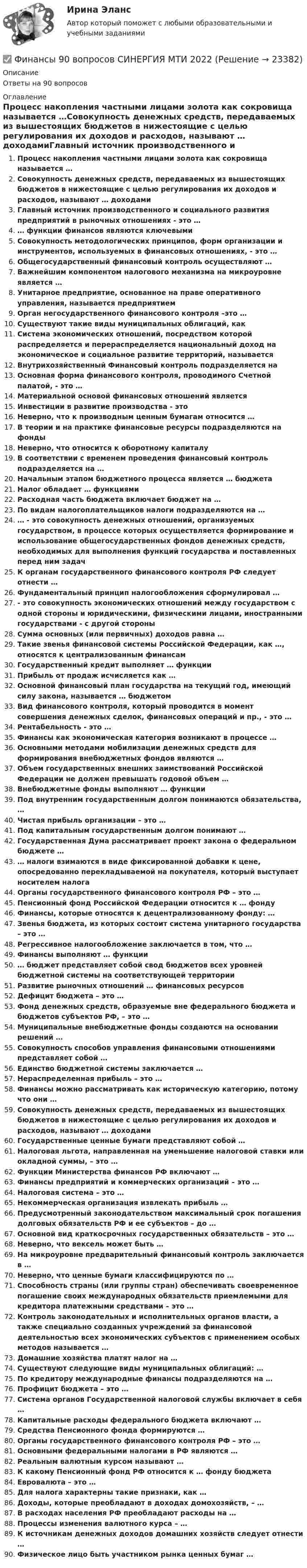      
          Описание
          Ответы на 90 вопросов 
          Оглавление
          Процесс накопления частными лицами золота как сокровища называется …Совокупность денежных средств, передаваемых из вышестоящих бюджетов в нижестоящие с целью регулирования их доходов и расходов, называют … доходамиГлавный источник производственного и социального развития предприятий в рыночных отношениях - это …… функции финансов являются ключевымиСовокупность методологических принципов, форм организации и инструментов, используемых в финансовых отношениях, - это …Общегосударственный финансовый контроль осуществляют …Важнейшим компонентом налогового механизма на микроуровне является …Унитарное предприятие, основанное на праве оперативного управления, называется предприятиемОрган негосударственного финансового контроля –это …Существуют такие виды муниципальных облигаций, какСистема экономических отношений, посредством которой распределяется и перераспределяется национальный доход на экономическое и социальное развитие территорий, называетсяВнутрихозяйственный Финансовый контроль подразделяется наОсновная форма финансового контроля, проводимого Счетной палатой, - это …Материальной основой финансовых отношений являетсяИнвестиции в развитие производства - этоНеверно, что к производным ценным бумагам относится …В теории и на практике финансовые ресурсы подразделяются на фондыНеверно, что относится к оборотному капиталуВ соответствии с временем проведения финансовый контроль подразделяется на …Начальным этапом бюджетного процесса является … бюджетаНалог обладает … функциямиРасходная часть бюджета включает бюджет на …По видам налогоплательщиков налоги подразделяются на …… - это совокупность денежных отношений, организуемых государством, в процессе которых осуществляется формирование и использование общегосударственных фондов денежных средств, необходимых для выполнения функций государства и поставленных перед ним задачК органам государственного финансового контроля РФ следует отнести …Фундаментальный принцип налогообложения сформулировал …- это совокупность экономических отношений между государством с одной стороны и юридическими, физическими лицами, иностранными государствами - с другой стороныСумма основных (или первичных) доходов равна …Такие звенья финансовой системы Российской Федерации, как …, относятся к централизованным финансамГосударственный кредит выполняет … функцииПрибыль от продаж исчисляется как …Основной финансовый план государства на текущий год, имеющий силу закона, называется … бюджетомВид финансового контроля, который проводится в момент совершения денежных сделок, финансовых операций и пр., - это …Рентабельность - это …Финансы как экономическая категория возникают в процессе …Основными методами мобилизации денежных средств для формирования внебюджетных фондов являются …Объем государственных внешних заимствований Российской Федерации не должен превышать годовой объем …Внебюджетные фонды выполняют … функцииПод внутренним государственным долгом понимаются обязательства, …Чистая прибыль организации – это …Под капитальным государственным долгом понимают …Государственная Дума рассматривает проект закона о федеральном бюджете …… налоги взимаются в виде фиксированной добавки к цене, опосредованно перекладываемой на покупателя, который выступает носителем налогаОрганы государственного финансового контроля РФ – это …Пенсионный фонд Российской Федерации относится к … фондуФинансы, которые относятся к децентрализованному фонду: …Звенья бюджета, из которых состоит система унитарного государства – это …Регрессивное налогообложение заключается в том, что …Финансы выполняют … функции… бюджет представляет собой свод бюджетов всех уровней бюджетной системы на соответствующей территорииРазвитие рыночных отношений … финансовых ресурсовДефицит бюджета – это …Фонд денежных средств, образуемые вне федерального бюджета и бюджетов субъектов РФ, – это …Муниципальные внебюджетные фонды создаются на основании решений …Совокупность способов управления финансовыми отношениями представляет собой …Единство бюджетной системы заключается …Нераспределенная прибыль – это …Финансы можно рассматривать как историческую категорию, потому что они …Совокупность денежных средств, передаваемых из вышестоящих бюджетов в нижестоящие с целью регулирования их доходов и расходов, называют … доходамиГосударственные ценные бумаги представляют собой …Налоговая льгота, направленная на уменьшение налоговой ставки или окладной суммы, – это …Функции Министерства финансов РФ включают …Финансы предприятий и коммерческих организаций – это …Налоговая система – это …Некоммерческая организация извлекать прибыль …Предусмотренный законодательством максимальный срок погашения долговых обязательств РФ и ее субъектов – до …Основной вид краткосрочных государственных обязательств – это …Неверно, что вексель может быть …На микроуровне предварительный финансовый контроль заключается в …Неверно, что ценные бумаги классифицируются по …Способность страны (или группы стран) обеспечивать своевременное погашение своих международных обязательств приемлемыми для кредитора платежными средствами – это …Контроль законодательных и исполнительных органов власти, а также специально созданных учреждений за финансовой деятельностью всех экономических субъектов с применением особых методов называется …Домашние хозяйства платят налог на …Существуют следующие виды муниципальных облигаций: …По кредитору международные финансы подразделяются на …Профицит бюджета – это …Система органов Государственной налоговой службы включает в себя …Капитальные расходы федерального бюджета включают …Средства Пенсионного фонда формируются …Органы государственного финансового контроля РФ – это …Основными федеральными налогами в РФ являются …Реальным валютным курсом называют …К какому Пенсионный фонд РФ относится к … фонду бюджетаЕвровалюта – это …Для налога характерны такие признаки, как …Доходы, которые преобладают в доходах домохозяйств, – …В расходах населения РФ преобладают расходы на …Процессы изменения валютного курса – …К источникам денежных доходов домашних хозяйств следует отнести …Физическое лицо быть участником рынка ценных бумаг … 
            
            
            Финансовым органом субъекта РФ при ведении реестра источников доходов регионального бюджета в течение одного рабочего дня со дня представления участником процесса ведения реестра источников доходов бюджета информации – сведений, необходимых для✅ Финансы 90 вопросов СИНЕРГИЯ МТИ 2022💯 Финансы (все ответы на тест Синергия / МТИ / МосАП, ноябрь 2022)Финансы выполняют... функцииФинансы государстваФинансы государства, учреждений и предприятийФинансы государства, учреждений и предприятийФинансовый риск-менеджмент, 35 вопросов (ответы на тест Синергия / МТИ / МОИ / МосАП)Финансовый риск-менеджмент. Тест с ответами (Экзамен) - Новый 2023 год. Синергия (100 баллов из 100)💯 Финансовый риск-менеджмент.фэ_БАК (ответы на тест Синергия / МОИ / МТИ / МосАП, ноябрь 2023)Финансовый риск-менеджмент.фэ_БАК. Синергия. Ответы на ИТОГОВЫЙ ТЕСТ. На отлично!Финансовый риск-менеджмент.фэ_БАК (тест с ответами Синергия/МОИ/ МТИ /МОСАП)Финансовый рынок. Мировая финансовая системаФинансовый учет ММУ 2023г.