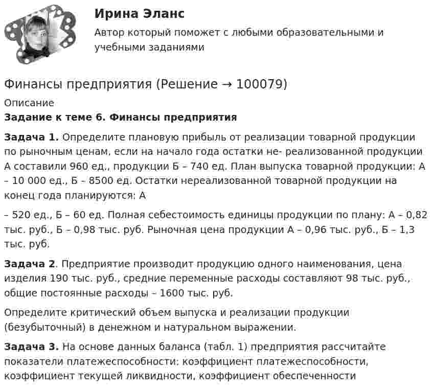     
            Описание
            Задание к теме 6. Финансы предприятия  Задача 1. Определите плановую прибыль от реализации товарной продукции по рыночным ценам, если на начало года остатки не- реализованной    продукции     А     составили     960     ед.,     продукции Б – 740 ед. План выпуска товарной продукции: А – 10 000 ед., Б – 8500 ед. Остатки нереализованной товарной продукции на конец года планируются: А– 520 ед., Б – 60 ед. Полная себестоимость единицы продукции по плану: А – 0,82 тыс. руб., Б – 0,98 тыс. руб. Рыночная цена продукции А – 0,96 тыс. руб., Б – 1,3 тыс. руб.  Задача 2. Предприятие производит продукцию одного наименования, цена изделия 190 тыс. руб., средние переменные расходы составляют 98 тыс. руб., общие постоянные расходы – 1600 тыс. руб.	Определите критический объем выпуска и реализации продукции (безубыточный) в денежном и натуральном выражении. Задача 3. На основе данных баланса (табл. 1) предприятия рассчитайте показатели платежеспособности: коэффициент платежеспособности, коэффициент текущей ликвидности, коэффициент обеспеченности    
            
            
            Финансы предприятий (организаций) Практическая работа  Финансы предприятия Финансы предприятия - вариант 3финансы рейтинговая работаФинансы СинергияФинансы СМиСП, Тема 8. Оценка финансового состояния предприятия. Тема 9. Финансовое планирование на предприятии Финансы .тестФинансы организаций (предприятий) рр 2, вариант 3, витте Финансы организаций (предприятий) рр 2 вариант 4Финансы организаций реального сектора экономики - вариант №8Финансы ответы на тест💯 Финансы (правильные ответы на тест Синергия / МОИ / МТИ / МосАП)Финансы предприятий и коммерческих организаций - это ...Финансы предприятий и организаций