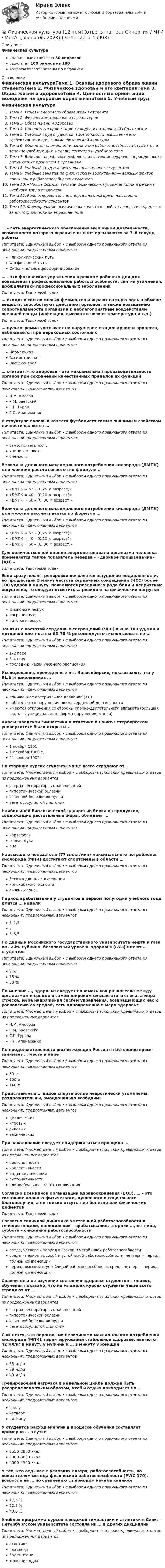      
            Описание
            Физическая культураправильные ответы на 30 вопросоврезультат 100 баллов из 100вопросы отсортированы по алфавиту 
            Оглавление
            Физическая культураТема 1. Основы здорового образа жизни студентаТема 2. Физическое здоровье и его критерииТема 3. Образ жизни и здоровьеТема 4. Ценностные ориентации молодежи на здоровый образ жизниТема 5. Учебный труд студентов и возможности повышения его эффективности средствами физической культурыТема 6. Общие закономерности изменения работоспособности студентов в течение учебного дня, недели, семестра и учебного годаТема 7. Влияние на работоспособность и состояние здоровья периодичности ритмических процессов в организмеТема 8. Учебный труд и двигательная активность студентовТема 9. Учебные занятия по физическому воспитанию — важный фактор повышения работоспособности студентовТема 10. «Малые формы» занятий физическими упражнениями в режиме учебного труда студентовТема 11. Роль оздоровительно-спортивного лагеря в повышении работоспособности студентовТема 12. Формирование психических качеств и свойств личности в процессе занятий физическими упражнениями… – путь энергетического обеспечения мышечной деятельности, возможности которого ограничены и исчерпываются за 7–8 секунд работыТип ответа: Одиночный выбор • с выбором одного правильного ответа из нескольких предложенных вариантовГликолитический путьФосфогенный путьОкислительное фосфорилирование… – это физические упражнения в режиме рабочего дня для повышения профессиональной работоспособности, снятия утомления, профилактики профессиональных заболеванийТип ответа: Текcтовый ответ … входят в состав многих ферментов и играют важную роль в обмене веществ, способствуют действию гормонов, а также повышению сопротивляемости организма к неблагоприятным воздействиям внешней среды (инфекция, высокая и низкая температура и т.д.)Тип ответа: Текcтовый ответ … пульсограмма указывает на нарушение стационарности процесса, наблюдается при переходных состоянияхТип ответа: Одиночный выбор • с выбором одного правильного ответа из нескольких предложенных вариантовНормальнаяАссиметричнаяЭксцессивная… считает, что здоровье – это максимальная производительность органов при сохранении качественных пределов их функцийТип ответа: Одиночный выбор • с выбором одного правильного ответа из нескольких предложенных вариантовН.М. АмосовР.М. БаевскийС.Г. ГуровГ.Л. АпанасенкоВ структуре волевых качеств футболиста самым значимым свойством личности является …Тип ответа: Одиночный выбор • с выбором одного правильного ответа из нескольких предложенных вариантовсамостоятельностьинициативностьсмелостьВеличина должного максимального потребления кислорода (ДМПК) для женщин рассчитывается по формуле …Тип ответа: Одиночный выбор • с выбором одного правильного ответа из нескольких предложенных вариантов«ДМПК = 52 – (0,25 × возраст)»«ДМПК = 40 – (0,20 × возраст)»«ДМПК = 60 – (0, 30 × возраст)»Величина должного максимального потребления кислорода (ДМПК) для мужчин рассчитывается по формуле …Тип ответа: Одиночный выбор • с выбором одного правильного ответа из нескольких предложенных вариантов«ДМПК = 52 – (0,25 × возраст)»«ДМПК = 40 – (0,20 × возраст)»«ДМПК = 60 – (0, 30 × возраст)»Для количественной оценки энергопотенциала организма человека применяется также показатель резерва – «двойное произведение» (ДП) – …Тип ответа: Текcтовый ответ Если сразу после тренировки появляется ощущение подавленности, по прошествии 3 минут частота сердечных сокращений (ЧСС) более 100 ударов в минуту, появляются различного рода боли и неприятные ощущения, то следует отметить … реакцию на физические нагрузкиТип ответа: Одиночный выбор • с выбором одного правильного ответа из нескольких предложенных вариантовфизиологическуюпограничнуюпатологическуюЗанятия с частотой сердечных сокращений (ЧСС) выше 160 уд/мин и моторной плотностью 65–75 % рекомендуется использовать на …Тип ответа: Одиночный выбор • с выбором одного правильного ответа из нескольких предложенных вариантов1–2 паре3–4 парепоследних часах учебного расписанияИсследования, проведенные в г. Новосибирске, показывают, что у 91,6 % школьников …Тип ответа: Одиночный выбор • с выбором одного правильного ответа из нескольких предложенных вариантовпониженное артериальное давление (АД)наблюдаются нарушения ритма сердечной деятельностиимеются отклонения со стороны опорно-двигательного аппарата (большая часть – функциональные формы нарушения осанки)Курсы шведской гимнастики и атлетики в Санкт-Петербургском университете были открыты …Тип ответа: Одиночный выбор • с выбором одного правильного ответа из нескольких предложенных вариантов1 ноября 1901 г.1 декабря 1900 г.21 ноября 1902 г.На старших курсах студенты чаще всего страдают от …Тип ответа: Множественный выбор • с выбором нескольких правильных ответов из предложенных вариантовострых респираторных заболеванийгипертонической болезниязвенной болезни желудкавегетососудистой дистонииНаибольшей биологической ценностью белка из продуктов, содержащих растительные жиры, обладает …Тип ответа: Одиночный выбор • с выбором одного правильного ответа из нескольких предложенных вариантовкартофельсоевая мукарисНаивысшего показателя (77 мл/кг/мин) максимального потребления кислорода (МПК) достигают спортсмены в области …Тип ответа: Одиночный выбор • с выбором одного правильного ответа из нескольких предложенных вариантовбега на длинные дистанцииконькобежного спорталыжных гонокПериод врабатывания у студентов в первом полугодии учебного года длится … неделиТип ответа: Одиночный выбор • с выбором одного правильного ответа из нескольких предложенных вариантов1–1,523–3,5По данным Российского государственного университета нефти и газа им. И.М. Губкина, безопасный уровень здоровья (БУЗ) имеют … студентовТип ответа: Одиночный выбор • с выбором одного правильного ответа из нескольких предложенных вариантов7 %15 %30 %По мнению …, здоровье следует понимать как равновесие между организмом и средой в самом широком смысле этого слова, а мера стресса, мера напряжения систем управления, возвращающих нас к равновесию со средой, есть одновременно и мера здоровьяТип ответа: Множественный выбор • с выбором нескольких правильных ответов из предложенных вариантовН.М. АмосоваР.М. БаевскогоС.Г. ГуроваГ.Л. АпанасенкоПо продолжительности жизни женщин Россия в настоящее время занимает … место в миреТип ответа: Одиночный выбор • с выбором одного правильного ответа из нескольких предложенных вариантов60-е100-е140-еПредставители … видов спорта более невротически утомляемы, раздражительны, эмоционально возбудимыТип ответа: Одиночный выбор • с выбором одного правильного ответа из нескольких предложенных вариантовциклическихигровыхсиловыхтехническихПри закаливании следует придерживаться принципа …Тип ответа: Множественный выбор • с выбором нескольких правильных ответов из предложенных вариантовпостепенностиколлективностииндивидуализациисистематичностиединообразия средств закаливанияСогласно Всемирной организации здравоохранения (ВОЗ), … – это состояние полного физического, душевного и социального благополучия, а не только отсутствие болезни или физических дефектовТип ответа: Текcтовый ответ Согласно типичной динамике умственной работоспособности в течение недели, понедельник – врабатывание, вторник …, пятница, суббота – снижение работоспособностиТип ответа: Одиночный выбор • с выбором одного правильного ответа из нескольких предложенных вариантовсреда, четверг – период высокой и устойчивой работоспособностисреда – период высокой и устойчивой работоспособности, четверг – период полной компенсациипериод высокой и устойчивой работоспособности, среда, четверг – период полной компенсацииСравнительное изучение состояния здоровья студентов в период обучения показало, что на младших курсах студенты чаще всего страдают от …Тип ответа: Множественный выбор • с выбором нескольких правильных ответов из предложенных вариантовострых респираторных заболеванийгипертонической болезниязвенной болезни желудкавегетососудистой дистонииСчитается, что пороговыми величинами максимального потребления кислорода (МПК), гарантирующими стабильное здоровье, являются 42 мл/кг в минуту у мужчин и … в минуту у женщинТип ответа: Одиночный выбор • с выбором одного правильного ответа из нескольких предложенных вариантов35 мл/кг29 мл/кг40 мл/кгТренировочная нагрузка в недельном цикле должна быть распределена таким образом, чтобы отдых приходился на …Тип ответа: Одиночный выбор • с выбором одного правильного ответа из нескольких предложенных вариантовсредучетвергпятницуУ студентов расход энергии в процессе обучения составляет примерно … в суткиТип ответа: Одиночный выбор • с выбором одного правильного ответа из нескольких предложенных вариантов2550–2800 ккал3000–3800 ккал4000–4500 ккалУ тех, кто отдыхал в условиях лагеря, работоспособность, по показателям метода физической работоспособности (PWC 170), возросла на … по сравнению с периодом начала каникулТип ответа: Одиночный выбор • с выбором одного правильного ответа из нескольких предложенных вариантов17,5 %32,2 %40,6 %Учебная программа курсов шведской гимнастики и атлетики в Санкт–Петербургском университете состояла из … и других дисциплинТип ответа: Множественный выбор • с выбором нескольких правильных ответов из предложенных вариантоватлетикиплаваниябадминтонатолкания ядра 
            
            
            💯 Физическая культура [12 тем] (ответы на тест Синергия / МТИ / МосАП, июнь 2022)💯 Физическая культура [12 тем] (ответы на тест Синергия / МТИ / МосАП, февраль 2023)💯 Физическая культура [15 тем] (ответы на тест Синергия / МТИ / МосАП, декабрь 2022)💯 Физическая культура [15 тем] (ответы на тест Синергия / МТИ / МосАП, декабрь 2022)💯 Физическая культура [15 тем] (ответы на тест Синергия / МТИ / МосАП, декабрь 2022)💯 Физическая культура_1 семестр (все ответы на тест Синергия / МТИ / МосАП, март 2023)💯 Физическая культура_1 семестр (ответы на тест Синергия / МОИ / МТИ / МосАП, ноябрь 2023)Физиология человека  СДО РОСТДИСТАНТ ПРАКТИЧЕСКИЕ РАБОТЫ 1-2, 3-4Физическая величина - это ...Физическая культураФизическая культураФизическая культураФизическая культура💯 Физическая культура [12 тем] (все ответы на тест Синергия / МТИ / МосАП, январь 2023)