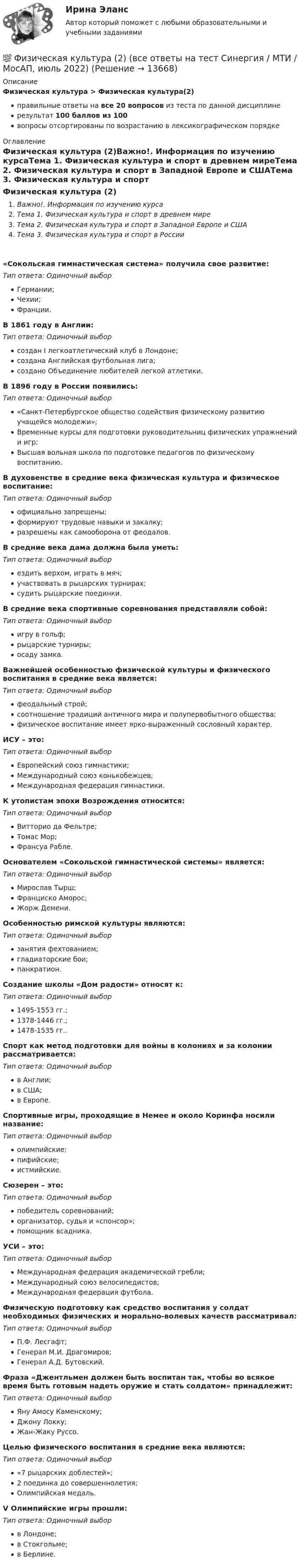     
          Описание
          Физическая культура > Физическая культура(2)правильные ответы на все 20 вопросов из теста по данной дисциплинерезультат 100 баллов из 100вопросы отсортированы по возрастанию в лексикографическом порядке 
          Оглавление
          Физическая культура (2)Важно!. Информация по изучению курсаТема 1. Физическая культура и спорт в древнем миреТема 2. Физическая культура и спорт в Западной Европе и СШАТема 3. Физическая культура и спорт в России«Сокольская гимнастическая система» получила свое развитие:Тип ответа: Одиночный выборГермании;Чехии;Франции.В 1861 году в Англии:Тип ответа: Одиночный выборсоздан I легкоатлетический клуб в Лондоне;создана Английская футбольная лига;создано Объединение любителей легкой атлетики.В 1896 году в России появились:Тип ответа: Одиночный выбор«Санкт-Петербургское общество содействия физическому развитию учащейся молодежи»;Временные курсы для подготовки руководительниц физических упражнений и игр;Высшая вольная школа по подготовке педагогов по физическому воспитанию.В духовенстве в средние века физическая культура и физическое воспитание:Тип ответа: Одиночный выборофициально запрещены;формируют трудовые навыки и закалку;разрешены как самооборона от феодалов.В средние века дама должна была уметь:Тип ответа: Одиночный выборездить верхом, играть в мяч;участвовать в рыцарских турнирах;судить рыцарские поединки.В средние века спортивные соревнования представляли собой:Тип ответа: Одиночный выборигру в гольф;рыцарские турниры;осаду замка.Важнейшей особенностью физической культуры и физического воспитания в средние века является:Тип ответа: Одиночный выборфеодальный строй;соотношение традиций античного мира и полупервобытного общества;физическое воспитание имеет ярко-выраженный сословный характер.ИСУ – это:Тип ответа: Одиночный выборЕвропейский союз гимнастики;Международный союз конькобежцев;Международная федерация гимнастики.К утопистам эпохи Возрождения относится:Тип ответа: Одиночный выборВитторио да Фельтре;Томас Мор;Франсуа Рабле.Основателем «Сокольской гимнастической системы» является:Тип ответа: Одиночный выборМирослав Тырш;Франциско Аморос;Жорж Демени.Особенностью римской культуры являются:Тип ответа: Одиночный выборзанятия фехтованием;гладиаторские бои;панкратион.Создание школы «Дом радости» относят к:Тип ответа: Одиночный выбор1495-1553 гг.;1378-1446 гг.;1478-1535 гг..Спорт как метод подготовки для войны в колониях и за колонии рассматривается:Тип ответа: Одиночный выборв Англии;в США;в Европе.Спортивные игры, проходящие в Немее и около Коринфа носили название:Тип ответа: Одиночный выборолимпийские;пифийские;истмийские.Сюзерен – это:Тип ответа: Одиночный выборпобедитель соревнований;организатор, судья и «спонсор»;помощник всадника.УСИ – это:Тип ответа: Одиночный выборМеждународная федерация академической гребли;Международный союз велосипедистов;Международная федерация футбола.Физическую подготовку как средство воспитания у солдат необходимых физических и морально-волевых качеств рассматривал:Тип ответа: Одиночный выборП.Ф. Лесгафт;Генерал М.И. Драгомиров;Генерал А.Д. Бутовский.Фраза «Джентльмен должен быть воспитан так, чтобы во всякое время быть готовым надеть оружие и стать солдатом» принадлежит:Тип ответа: Одиночный выборЯну Амосу Каменскому;Джону Локку;Жан-Жаку Руссо.Целью физического воспитания в средние века являются:Тип ответа: Одиночный выбор«7 рыцарских доблестей»;2 поединка до совершеннолетия;Олимпийская медаль.V Олимпийские игры прошли:Тип ответа: Одиночный выборв Лондоне;в Стокгольме;в Берлине.  
            
            
            💯 Физическая культура (2) (все ответы на тест Синергия / МТИ / МосАП, август 2022)💯 Физическая культура (2) (все ответы на тест Синергия / МТИ / МосАП, июль 2022)💯 Физическая культура (2) (все ответы на тест Синергия / МТИ / МосАП, январь 2023)Физическая культура (2 семестр)Физическая культура (2 семестр)Физическая культура (2 семестр)Физическая культура (2 семестр)💯 Физическая культура_1 семестр (все ответы на тест Синергия / МТИ / МосАП, март 2023)💯 Физическая культура_1 семестр (ответы на тест Синергия / МОИ / МТИ / МосАП, ноябрь 2023)💯 Физическая культура_1 семестр (ответы на тест Синергия / МОИ / МТИ / МосАП, сентябрь 2023)💯 Физическая культура_1 семестр (ответы на тест Синергия / МТИ / МосАП, февраль 2023)💯 Физическая культура_1 семестр (ответы на тест Синергия / МТИ / МосАП, январь 2023)Физическая культура 1 семестр СИНЕРГИЯ Физическая культура 1 семестр. Синергия. Тест. 