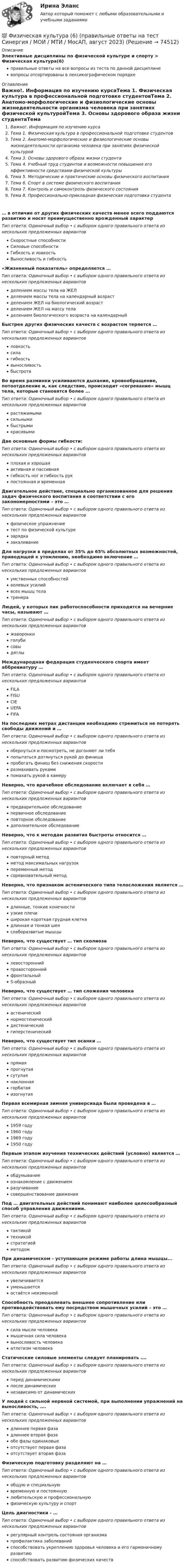      
            Описание
            Элективные дисциплины по физической культуре и спорту > Физическая культура(6)правильные ответы на все вопросы из теста по данной дисциплиневопросы отсортированы в лексикографическом порядке 
            Оглавление
            Важно!. Информация по изучению курсаТема 1. Физическая культура в профессиональной подготовке студентовТема 2. Анатомо-морфологические и физиологические основы жизнедеятельности организма человека при занятиях физической культуройТема 3. Основы здорового образа жизни студентаТема 4. Учебный труд студентов и возможности повышения его эффективности средствами физической культурыТема 5. Методические и практические основы физического воспитанияТема 6. Спорт в системе физического воспитанияТема 7. Контроль и самоконтроль физического состоянияТема 8. Профессионально-прикладная физическая подготовка студента… в отличие от других физических качеств менее всего поддаются развитию и носят преимущественно врожденный характерТип ответа: Одиночный выбор • с выбором одного правильного ответа из нескольких предложенных вариантовСкоростные способностиСиловые способностиГибкость и ловкостьВыносливость и гибкость«Жизненный показатель» определяется …Тип ответа: Одиночный выбор • с выбором одного правильного ответа из нескольких предложенных вариантовделением массы тела на ЖЕЛделением массы тела на календарный возрастделением ЖЕЛ на биологический возрастделением ЖЕЛ на массу теладелением биологического возраста на календарныйБыстрее других физических качеств с возрастом теряется …Тип ответа: Одиночный выбор • с выбором одного правильного ответа из нескольких предложенных вариантовловкостьсилагибкостьвыносливостьбыстротаВо время разминки усиливаются дыхание, кровообращение, потоотделение и, как следствие, происходит «согревание» мышц тела, которые становятся более …Тип ответа: Одиночный выбор • с выбором одного правильного ответа из нескольких предложенных вариантоврастяжимымисильнымибыстрымикрасивымиДве основные формы гибкости:Тип ответа: Одиночный выбор • с выбором одного правильного ответа из нескольких предложенных вариантовплохая и хорошаяактивная и пассивнаягибкость ног и гибкость рукпостоянная и временнаяДвигательное действие, специально организованное для решения задач физического воспитания в соответствии с его закономерностями – это …Тип ответа: Одиночный выбор • с выбором одного правильного ответа из нескольких предложенных вариантовфизическое упражнениетест по физической культурезарядказакаливаниеДля нагрузки в пределах от 35% до 65% абсолютных возможностей, приводящей к утомлению, необходимо включение …Тип ответа: Одиночный выбор • с выбором одного правильного ответа из нескольких предложенных вариантовумственных способностейволевых усилийвсех мышц телатренераЛюдей, у которых пик работоспособности приходится на вечерние часы, называют …Тип ответа: Одиночный выбор • с выбором одного правильного ответа из нескольких предложенных вариантовжаворонкиголубисовыдятлыМеждународная федерация студенческого спорта имеет аббревиатуру …Тип ответа: Одиночный выбор • с выбором одного правильного ответа из нескольких предложенных вариантовFILAFISUCIEUEFAFIFAНа последних метрах дистанции необходимо стремиться не потерять свободы движений и …Тип ответа: Одиночный выбор • с выбором одного правильного ответа из нескольких предложенных вариантовобернуться и посмотреть, не догоняют ли тебяпопытаться дотянуться рукой до финишапробегать финиш без снижения скоростиразмахивать рукамипомахать рукой в камеруНеверно, что врачебное обследование включает в себя …Тип ответа: Одиночный выбор • с выбором одного правильного ответа из нескольких предложенных вариантовпредварительное обследованиепервичное обследованиеповторное обследованиедополнительное обследованиеНеверно, что к методам развития быстроты относится …Тип ответа: Одиночный выбор • с выбором одного правильного ответа из нескольких предложенных вариантовповторный методметод максимальных нагрузокпеременный методсоревновательный методНеверно, что признаком астенического типа телосложения является …Тип ответа: Одиночный выбор • с выбором одного правильного ответа из нескольких предложенных вариантовдлинные, тонкие конечностиузкие плечиширокая короткая грудная клеткадлинная и тонкая шеяслаборазвитые мышцыНеверно, что существует … тип сколиозаТип ответа: Одиночный выбор • с выбором одного правильного ответа из нескольких предложенных вариантовлевостороннийправостороннийфронтальныйS-образныйНеверно, что существует … тип сложения человекаТип ответа: Одиночный выбор • с выбором одного правильного ответа из нескольких предложенных вариантовастеническийнормостеническийдестеническийгиперстеническийНеверно, что существует тип осанки …Тип ответа: Одиночный выбор • с выбором одного правильного ответа из нескольких предложенных вариантовпрямаяпрогнутаясутулаянаклоннаягорбатаяизогнутаяПервая всемирная зимняя универсиада была проведена в …Тип ответа: Одиночный выбор • с выбором одного правильного ответа из нескольких предложенных вариантов1959 году1960 году1969 году1950 годуПервым этапом изучения технических действий (условно) является …Тип ответа: Одиночный выбор • с выбором одного правильного ответа из нескольких предложенных вариантовобдумываниеознакомление с движениемразучиваниесовершенствование движенияПод … двигательных действий понимают наиболее целесообразный способ управления движениями.Тип ответа: Одиночный выбор • с выбором одного правильного ответа из нескольких предложенных вариантовтактикойтехникойстратегиейметодомПри динамическом - уступающем режиме работы длина мышцы...Тип ответа: Одиночный выбор • с выбором одного правильного ответа из нескольких предложенных вариантовувеличиваетсяуменьшаетсяостаётся неизменнойСпособность преодолевать внешнее сопротивление или противодействовать ему посредством мышечных усилий – это …Тип ответа: Одиночный выбор • с выбором одного правильного ответа из нескольких предложенных вариантовсила мысли человекамышечная сила человекавыносливость человекаатлетизм человекаСтатические силовые элементы следует планировать ….Тип ответа: Одиночный выбор • с выбором одного правильного ответа из нескольких предложенных вариантовперед динамическимипосле динамическихнезависимо от динамическихУ людей с сильной нервной системой, при выполнении упражнений на выносливость, ….Тип ответа: Одиночный выбор • с выбором одного правильного ответа из нескольких предложенных вариантовдлиннее первая фазадлиннее вторая фазаобе фазы одинаковыеотсутствует первая фазаотсутствует вторая фазаФизическую подготовку разделяют на …Тип ответа: Одиночный выбор • с выбором одного правильного ответа из нескольких предложенных вариантовобщую и специальнуювременную и постояннуюлюбительскую и профессиональнуюфизическую культуру и спортЦель диагностики - …Тип ответа: Одиночный выбор • с выбором одного правильного ответа из нескольких предложенных вариантоврегулярный контроль состояния организмапрофилактика заболеванийспособствовать укреплению здоровья человека и его гармоничному развитиюспособствовать развитию физических качеств  
            
            
            💯 Физическая культура (6) (правильные ответы на тест Синергия / МОИ / МТИ / МосАП)💯 Физическая культура (6) (правильные ответы на тест Синергия / МОИ / МТИ / МосАП, август 2023)💯 Физическая культура_6 семестр (ответы на тест Синергия / МОИ / МТИ / МосАП, октябрь 2023)Физическая культура 6 семестр (тест с ответами) 95%Физическая культура(6) Тест 100 баллов/ 66 вопросов с ответами СинергияФизическая культура, 70 баллов Физическая культура//Адаптивная культура//СИНЕРГИЯ//МОСап//МТИ//МОИФизическая культура / 67 вопросов💯 Физическая культура (6) (все ответы на тест Синергия / МОИ / МосАП, сентябрь 2022)💯 Физическая культура (6) (все ответы на тест Синергия / МТИ / МосАП, апрель 2023)💯 Физическая культура (6) (все ответы на тест Синергия / МТИ / МосАП, декабрь 2022)💯 Физическая культура (6) (ответы на тест Синергия / МОИ / МТИ / МосАП, ноябрь 2023)💯 Физическая культура (6) (ответы на тест Синергия / МОИ / МТИ / МосАП, октябрь 2023)💯 Физическая культура (6) (ответы на тест Синергия / МОИ / МТИ / МосАП, сентябрь 2023)