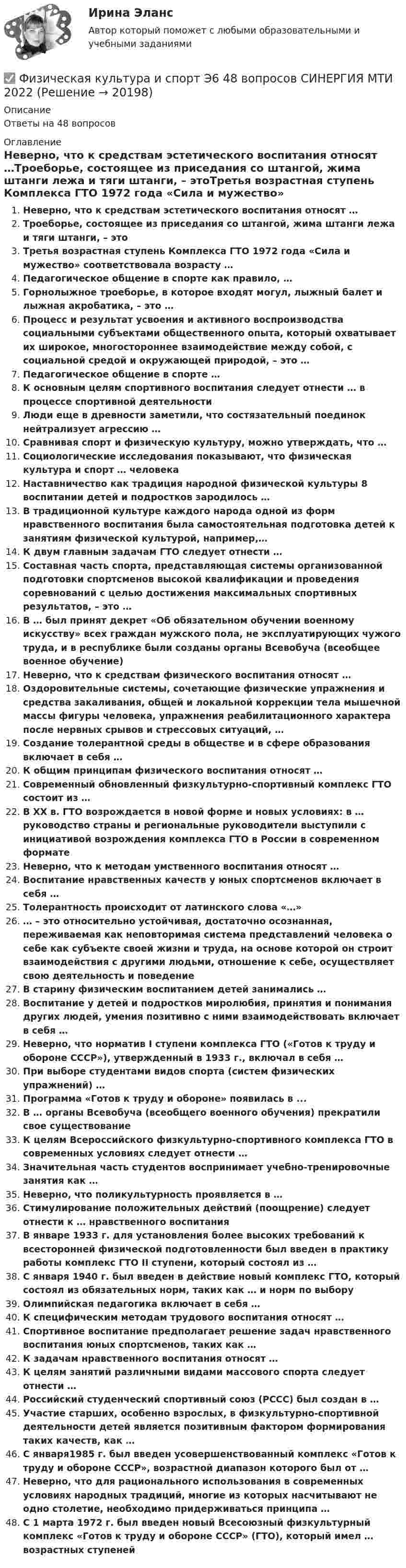      
          Описание
          Ответы на 48 вопросов 
          Оглавление
          Неверно, что к средствам эстетического воспитания относят …Троеборье, состоящее из приседания со штангой, жима штанги лежа и тяги штанги, – этоТретья возрастная ступень Комплекса ГТО 1972 года «Сила и мужество» соответствовала возрасту …Педагогическое общение в спорте как правило, …Горнолыжное троеборье, в которое входят могул, лыжный балет и лыжная акробатика, – это …Процесс и результат усвоения и активного воспроизводства социальными субъектами общественного опыта, который охватывает их широкое, многостороннее взаимодействие между собой, с социальной средой и окружающей природой, – это …Педагогическое общение в спорте …К основным целям спортивного воспитания следует отнести … в процессе спортивной деятельностиЛюди еще в древности заметили, что состязательный поединок нейтрализует агрессию …Сравнивая спорт и физическую культуру, можно утверждать, что …Социологические исследования показывают, что физическая культура и спорт … человекаНаставничество как традиция народной физической культуры 8 воспитании детей и подростков зародилось …В традиционной культуре каждого народа одной из форм нравственного воспитания была самостоятельная подготовка детей к занятиям физической культурой, например,…К двум главным задачам ГТО следует отнести …Составная часть спорта, представляющая системы организованной подготовки спортсменов высокой квалификации и проведения соревнований с целью достижения максимальных спортивных результатов, – это …В … был принят декрет «Об обязательном обучении военному искусству» всех граждан мужского пола, не эксплуатирующих чужого труда, и в республике были созданы органы Всевобуча (всеобщее военное обучение)Неверно, что к средствам физического воспитания относят …Оздоровительные системы, сочетающие физические упражнения и средства закаливания, общей и локальной коррекции тела мышечной массы фигуры человека, упражнения реабилитационного характера после нервных срывов и стрессовых ситуаций, …Создание толерантной среды в обществе и в сфере образования включает в себя …К общим принципам физического воспитания относят …Современный обновленный физкультурно-спортивный комплекс ГТО состоит из …В XX в. ГТО возрождается в новой форме и новых условиях: в … руководство страны и региональные руководители выступили с инициативой возрождения комплекса ГТО в России в современном форматеНеверно, что к методам умственного воспитания относят …Воспитание нравственных качеств у юных спортсменов включает в себя …Толерантность происходит от латинского слова «…»… – это относительно устойчивая, достаточно осознанная, переживаемая как неповторимая система представлений человека о себе как субъекте своей жизни и труда, на основе которой он строит взаимодействия с другими людьми, отношение к себе, осуществляет свою деятельность и поведениеВ старину физическим воспитанием детей занимались …Воспитание у детей и подростков миролюбия, принятия и понимания других людей, умения позитивно с ними взаимодействовать включает в себя …Неверно, что норматив I ступени комплекса ГТО («Готов к труду и обороне СССР»), утвержденный в 1933 г., включал в себя …При выборе студентами видов спорта (систем физических упражнений) …Программа «Готов к труду и обороне» появилась в ...В … органы Всевобуча (всеобщего военного обучения) прекратили свое существованиеК целям Всероссийского физкультурно-спортивного комплекса ГТО в современных условиях следует отнести …Значительная часть студентов воспринимает учебно-тренировочные занятия как …Неверно, что поликультурность проявляется в …Стимулирование положительных действий (поощрение) следует отнести к … нравственного воспитанияВ январе 1933 г. для установления более высоких требований к всесторонней физической подготовленности был введен в практику работы комплекс ГТО II ступени, который состоял из …С января 1940 г. был введен в действие новый комплекс ГТО, который состоял из обязательных норм, таких как … и норм по выборуОлимпийская педагогика включает в себя …К специфическим методам трудового воспитания относят …Спортивное воспитание предполагает решение задач нравственного воспитания юных спортсменов, таких как …К задачам нравственного воспитания относят …К целям занятий различными видами массового спорта следует отнести …Российский студенческий спортивный союз (РССС) был создан в …Участие старших, особенно взрослых, в физкультурно-спортивной деятельности детей является позитивным фактором формирования таких качеств, как …С января1985 г. был введен усовершенствованный комплекс «Готов к труду и обороне СССР», возрастной диапазон которого был от …Неверно, что для рационального использования в современных условиях народных традиций, многие из которых насчитывают не одно столетие, необходимо придерживаться принципа …С 1 марта 1972 г. был введен новый Всесоюзный физкультурный комплекс «Готов к труду и обороне СССР» (ГТО), который имел … возрастных ступеней 
            
            
            Физическая культура и спорт Э6✅ Физическая культура и спорт Э6 48 вопросов СИНЕРГИЯ МТИ 2022Физическая культура и спорт Э6 (Обучение) Физическая культура и спорт Э6 (Ответы на тест СИНЕРГИЯ / МТИ / МОИ)Физическая культура и спорт Э6 (Ответы на тест СИНЕРГИЯ / МТИ / МОИ)Физическая культура и спорт Э6. Синергия. Тест.Физическая культура и спорт Э6 - спортивное воспитание и ГТО МФПУ (6 семестр элективная)Физическая культура и спорт Э5Физическая культура и спорт Э5 (Ответы на тест СИНЕРГИЯ / МТИ / МОИ)⚽️Физическая культура и спорт⚽️ Э5 ⚽️ Синергия ⚽️ Лучшая цена!!⚽️Физическая культура и спорт Э5. Синергия. Тест.Физическая культура и спорт Э5 - спортивные игры и единоборства МФПУ (5 семестр элективная)Физическая культура и спорт Э5 (Спортивные игры и единоборства) (тест с ответами Синергия/МОИ/МТИ/МосАП)Физическая культура и спорт Э5 тест ответы на вопросы Синергия