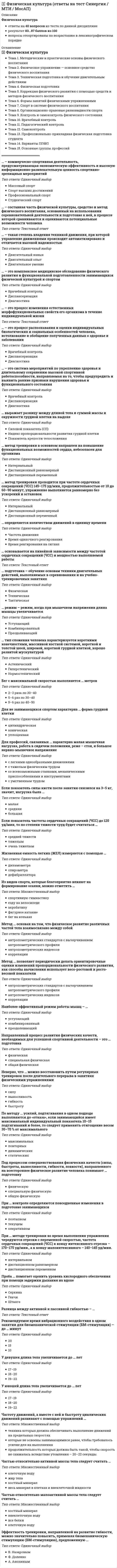     
          Описание
          Физическая культураответы на 70 вопросов из теста по данной дисциплинерезультат 93...100 баллов из 100вопросы отсортированы по возрастанию в лексикографическом порядке 
          Оглавление
          🅂 Физическая культураТема 1. Физическая культура в профессиональной подготовке студентовТема 2. Анатомо-морфологические и физиологические основы жизнедеятельности организма человека при занятиях физической культуройТема 3. Общее представление о строении тела человека, его тканях, органах и физиологических системахТема 4. Морфофункциональные системы организмаТема 5. Внешняя среда и ее воздействие на организм и жизнедеятельность человекаТема 6. Функциональная активность человекаТема 7. Утомление и восстановление при физической и умственной работеТема 8. Биологические ритмы и работоспособностьТема 9. Гипокинезия и гиподинамияТема 10. Средства физической культуры, обеспечивающие устойчивость к умственной и физической работоспособностиТема 11. Физиологические механизмы и закономерности совершенствования отдельных систем организма под воздействием направленной физической тренировкиТема 12. Регуляция деятельности организма в различных условияхТема 13. Основы здорового образа жизни студентаТема 14. Физическое здоровье и его критерииТема 15. Образ жизни и здоровьеТема 16. Ценностные ориентации молодежи на здоровый образ жизниТема 17. Учебный труд студентов и возможности повышения его эффективности средствами физической культурыТема 18. Общие закономерности изменения работоспособности студентов в течение учебного дня, недели, семестра и учебного годаТема 19. Влияние на работоспособность и состояние здоровья периодичности ритмических процессов в организмеТема 20. Учебный труд и двигательная активность студентовТема 21. Учебные занятия по физическому воспитанию — важный фактор повышения работоспособности студентовТема 22. «Малые формы» занятий физическими упражнениями в режиме учебного труда студентовТема 23. Роль оздоровительно-спортивного лагеря в повышении работоспособности студентовТема 24. Формирование психических качеств и свойств личности в процессе занятий физическими упражнениямиТема 25. Методические и практические основы физического воспитанияТема 26. Физическое упражнение — основное средство физического воспитанияТема 27. Техническая подготовка и обучение двигательным действиямТема 28. Физическая подготовкаТема 29. Коррекция физического развития с помощью средств и методов физического воспитанияТема 30. Формы занятий физическими упражнениямиТема 31. Спорт в системе физического воспитанияТема 32. Организационно-правовые разновидности спортаТема 33. Контроль и самоконтроль физического состоянияТема 34. Врачебный контрольТема 35. Педагогический контрольТема 36. СамоконтрольТема 37. Профессионально-прикладная физическая подготовка студентаТема 38. Варианты ППФПТема 39. Основные группы профессий════════════════════… – коммерческо-спортивная деятельность, предусматривающая экономическую эффективность и высокую информационно-развлекательную ценность спортивно-зрелищных мероприятийТип ответа: Одиночный выборМассовый спортСпорт высших достиженийПрофессиональный спортСтуденческий спорт… – наибольшее количество кислорода, которое организм в состоянии потребить во время интенсивной мышечной работыТип ответа: Текcтовый ответ … – подвижные соединения, область соприкосновения костей в которых покрыта суставной сумкой из плотной соединительной тканиТип ответа: Одиночный выборСуставыСухожилияСвязки… – путь энергетического обеспечения мышечной деятельности, который заключается в анаэробном расщеплении углеводов и накоплении молочной кислотыТип ответа: Одиночный выборГликолитический путьФосфогенный путьОкислительное фосфорилирование… – разница между артериальным давлением систолическим (АДс) и артериальным давлением диастолическим (Адд)Тип ответа: Текcтовый ответ … – такая степень владения техникой движения, при которой управление движениями происходит автоматизировано и отличается высокой надежностьюТип ответа: Одиночный выборДвигательный навыкДвигательный опытДвигательное умение… – это деятельность человека по преобразованию сформированной в его сознании концептуальной модели действительности путем создания новых понятий, суждений, умозаключений, а на их основе – гипотез и теорииТип ответа: Текcтовый ответ … – это физические упражнения в режиме рабочего дня для повышения профессиональной работоспособности, снятия утомления, профилактики профессиональных заболеванийТип ответа: Текcтовый ответ … входят в состав многих ферментов и играют важную роль в обмене веществ, способствуют действию гормонов, а также повышению сопротивляемости организма к неблагоприятным воздействиям внешней среды (инфекция, высокая и низкая температура и т.д.)Тип ответа: Текcтовый ответ … делятся на незаменимые и заменимыеТип ответа: Одиночный выборЖивотные белкиРастительные белкиАминокислоты… запрос – количество кислорода, необходимое организму в 1 минуту для окислительных процессов в покое или для обеспечения работы различной интенсивностиТип ответа: Одиночный выборКислородныйМинимальный кислородныйСуммарный (общий) кислородный… кости (ребра, грудина, позвонки и др.) выполняют в основном защитную и опорную функцииТип ответа: Одиночный выборГубчатыеТрубчатыеПлоскиеСмешанные… режим – режим, когда при мышечном напряжении длина мышцы увеличиваетсяТип ответа: Одиночный выборУступающийКомбинированныйПреодолевающий… ритмы вызваны воздействием окружающей средыТип ответа: Одиночный выборЭндогенныеЭкзогенныеЭкологические… с помощью своих гормонов регулирует деятельность других эндокринных желез, состоит из передней, промежуточной и задней долейТип ответа: Текcтовый ответ … сок содержит ферменты, расщепляющие углеводыТип ответа: Одиночный выборПищеварительныйЖелудочныйКишечный… способ измерения гибкости предполагает наличие потенциометрического датчика в угломере, что дает возможность графической регистрации изменений угловых градусов в виде гониограммыТип ответа: Одиночный выборМеханическийМеханоэлектрическийОптическийРентгенографический… ткань – это поперечно-полосатая, гладкая и сердечная тканьТип ответа: Одиночный выборСоединительнаяНервнаяМышечная… являются важной составной частью живого организма, делятся на простые и сложныеТип ответа: Одиночный выборБелкиУглеводыЖиры (липиды)В … в уставы институтов и университетов России были введены так называемые правила о студентах, которые регламентировали создание студенческих организаций, в том числе спортивной направленностиТип ответа: Одиночный выбор1905 г.1907 г.1908 г.В структуре волевых качеств футболиста самым значимым свойством личности является …Тип ответа: Одиночный выборсамостоятельностьинициативностьсмелостьВ теле человека насчитывается около … мышцТип ответа: Одиночный выбор450600700В эритроцитах … группы крови не содержится агглютиногенов вообще, а в плазме имеются только агглютинины альфа и бэтаТип ответа: Одиночный выборIIIIIIIVВ эритроцитах … группы крови содержится агглютиноген А, а в плазме – агглютинин бэтаТип ответа: Одиночный выборIIIIIIIVВ эритроцитах … группы крови содержится агглютиноген В, а в плазме – агглютинин альфаТип ответа: Одиночный выборIIIIIIIVВитаминами бодрости, повышенной работоспособности и крепких нервов называют витамины группы …Тип ответа: Одиночный выборABCDДля количественной оценки энергопотенциала организма человека применяется также показатель резерва – «двойное произведение» (ДП) – …Тип ответа: Текcтовый ответ Для улучшения функциональной подготовленности темп выполнения упражнений должен быть примерно на …, чем максимальныйТип ответа: Одиночный выбор50% ниже20% ниже20% вышеДля успешного приспособления к пониженной температуре атмосферного воздуха калорийность пищи при снижении среднемесячной температуры на 10 °С должна повышаться на …Тип ответа: Одиночный выбор2 %5 %15 %Доминирующей ценностью из комплекса 18 жизненно важных ценностей среди студентов младших курсов является …Тип ответа: Множественный выборздоровьелюбовьпознаниеобщественное признаниеналичие хороших и верных друзейЕсли во время тренировки нарушается координация, появляется бледность, боль в области грудной клетки, нарушается ритм сердца, то следует отметить … реакцию на физическую нагрузкуТип ответа: Одиночный выборфизиологическуюпограничнуюпатологическуюЕсли сразу после тренировки появляется ощущение подавленности, по прошествии 3 минут частота сердечных сокращений (ЧСС) более 100 ударов в минуту, появляются различного рода боли и неприятные ощущения, то следует отметить … реакцию на физические нагрузкиТип ответа: Одиночный выборфизиологическуюпограничнуюпатологическуюИзвестный специалист в области оздоровительного применения физических упражнений … установил связь физической и умственной работоспособности и пришел к выводу о том, что физическая нагрузка – важнейший фактор психического благополучияТип ответа: Одиночный выборЭ. ДойзерО. ОстбергК. КуперК воспитательным задачам, которые решаются в процессе физического воспитания, следует отнести …Тип ответа: Множественный выборформирование моральных и волевых качествформирование и доведение до необходимого совершенства прикладных и спортивных умений и навыковсодействие трудовому и эстетическому воспитаниюприобретение специальных знанийК оздоровительным задачам, которые решаются в процессе физического воспитания, следует отнести …Тип ответа: Множественный выбордостижение и сохранение высокой работоспособностиформирование и доведение до необходимого совершенства прикладных и спортивных умений и навыковсодействие трудовому и эстетическому воспитаниюсовершенствование телосложенияК эргометрическим показателям оценки тяжести физического труда следует отнести …Тип ответа: Одиночный выборвеличины внешней работы, перемещенных грузовуровни энергозатратчастоту сердечных сокращенийКурсы шведской гимнастики и атлетики в Санкт-Петербургском университете были открыты …Тип ответа: Одиночный выбор1 ноября 1901 г.1 декабря 1900 г.21 ноября 1902 г.Лейкоциты – …Тип ответа: Одиночный выборбелые кровяные тельца, выполняющие защитную функцию, уничтожая инородные тела и болезнетворные микробы непосредственно в пораженных местахкрасные кровяные клетки, заполненные особым белком гемоглобином, который способен образовывать соединения с кислородом и транспортировать его из легких к тканям, а из тканей переносить углекислый газ к легким, осуществляя таким образом дыхательную функциюмаленькие кровяные пластинки, обладающие активным метаболизмом, которые играют ведущую роль в сложном процессе свертывания кровиМозговая ткань в состоянии покоя поглощает … кислорода, потребляемого всем организмомТип ответа: Одиночный выбор5 %20 %30 %На этапе … решаются задачи развития подвижности применительно к конкретной спортивной двигательной деятельностиТип ответа: Одиночный выбор«суставной гимнастики»поддержания подвижности в суставах на достигнутом уровнеспециализированного развития подвижности в суставахНаиболее высокие значения максимального потребления кислорода (МПК) отмечаются у жителей … – страны с традиционно высоким уровнем развития массовой физической культурыТип ответа: Одиночный выборШвецииСШАИндииНаибольшей биологической ценностью белка из продуктов, содержащих растительные жиры, обладает …Тип ответа: Одиночный выборкартофельсоевая мукарисНаивысшего показателя (77 мл/кг/мин) максимального потребления кислорода (МПК) достигают спортсмены в области …Тип ответа: Одиночный выборбега на длинные дистанцииконькобежного спорталыжных гонокОбщее количество крови составляет … массы тела человекаТип ответа: Одиночный выбор7–8%15–20%25–27%Оздоровительная тренировка направлена на …Тип ответа: Одиночный выбордостижение максимального результата в избранном виде спортадостижение минимального результата в разных видах спортаповышение уровня физического состояния человека до должного (безопасного)По …, организм человека представляет собой открытую термодинамическую систему, устойчивость которой определяется ее энергопотенциалом, и чем больше мощность и емкость энергопотенциала, тем выше уровень физического здоровья индивидаТип ответа: Одиночный выборС.П. БоткинуН.И. ПироговуВ.И. ВернадскомуПо методу … усилий, подтягивания в одном подходе выполняются до «отказа», если занимающийся имеет максимальный индивидуальный показатель 10–15 подтягиваний и более, то следует применять отягощение весом 30–70 % от максимальногоТип ответа: Одиночный выбормаксимальныхповторныхдинамическихстатическихПо мнению …, здоровье следует понимать как равновесие между организмом и средой в самом широком смысле этого слова, а мера стресса, мера напряжения систем управления, возвращающих нас к равновесию со средой, есть одновременно и мера здоровьяТип ответа: Множественный выборН.М. АмосоваР.М. БаевскогоС.Г. ГуроваГ.Л. АпанасенкоПо продолжительности жизни женщин Россия в настоящее время занимает … место в миреТип ответа: Одиночный выбор60-е100-е140-еПредставители … видов спорта более эмоционально зрелые, терпеливые, трезво оценивающие действительность, соблюдающие общественные моральные нормыТип ответа: Одиночный выборциклическихигровыхсиловыхтехническихПри … методе тренировки во время выполнения упражнения чередуются отрезки с переменной скоростью, частота сердечных сокращений (ЧСС) к концу интенсивного отрезка – 170–175 уд/мин., а к концу малоинтенсивного – 140–145 уд/мин.Тип ответа: Одиночный выборинтервальномдистанционном равномерномдистанционном переменномПульсовое давление – это …Тип ответа: Одиночный выбормаксимальный уровень давления, развивающийся во время систолы, у взрослых относительно здоровых людей в покое обычно составляет 110–125 мм рт. ст.минимальный уровень давления крови при диастоле, у взрослых составляет обычно 60–80 мм рт. ст.разница между систолическим и диастолическим артериальным давлением, в норме у человека составляет 30–35 мм рт. ст.Развитие физической культуры и спорта в вузах дореволюционной России получило новый импульс после 25 августа …, когда правительство ввело в университетах так называемые «фирменные правила», устанавливающие автономию университетовТип ответа: Одиночный выбор1901 г.1903 г.1905 г.Режим (распорядок) дня отдыхающих в лагере должен предусматривать …Тип ответа: Одиночный выбородну тренировку в деньбольшой объем двигательной активноститренировочные занятия перед каждым приемом пищиРекомендуемое время вибрационного воздействия в одном занятии для биомеханической стимуляции (БМ-стимуляции) – до … минутТип ответа: Одиночный выбор201510Рост человека продолжается приблизительно до 20 лет, причем у девочек наибольшая интенсивность наблюдается в период от … летТип ответа: Одиночный выбор9 до 1210 до 1312 до 16Самые высокие показатели максимального потребления кислорода (5,5–6,5 л/мин, или 80–90 мл/кг) зарегистрированы у …Тип ответа: Одиночный выборспортсменов первого разрядаспортсменов второго разрядамастеров международного классаСогласно Всемирной организации здравоохранения (ВОЗ), … – это состояние полного физического, душевного и социального благополучия, а не только отсутствие болезни или физических дефектовТип ответа: Текcтовый ответ Согласно типичной динамике умственной работоспособности в течение недели, понедельник – врабатывание, вторник …, пятница, суббота – снижение работоспособностиТип ответа: Одиночный выборсреда, четверг – период высокой и устойчивой работоспособностисреда – период высокой и устойчивой работоспособности, четверг – период полной компенсациипериод высокой и устойчивой работоспособности, среда, четверг – период полной компенсацииСостояние организма после врабатывания называют …Тип ответа: Одиночный выборнормализованнымустойчивымстабилизированнымСредняя частота дыхания в покое составляет … циклов в минутуТип ответа: Одиночный выбор10–1215–1820–22Считается, что пороговыми величинами максимального потребления кислорода (МПК), гарантирующими стабильное здоровье, являются 42 мл/кг в минуту у мужчин и … в минуту у женщинТип ответа: Одиночный выбор35 мл/кг29 мл/кг40 мл/кгУ не занимающихся спортом предел максимального потребления кислорода (МПК) находится на уровне …Тип ответа: Одиночный выбор1,5–2 л/мин2–3,5 л/мин4 л/минУ спортсменов, специализирующихся в стайерских дистанциях, частота сердечных сокращений (ЧСС) в покое составляет примерно … ударов в минутуТип ответа: Одиночный выбор304070Установлено, что период активности, когда уровень физиологических функций высок, – это время с … часовТип ответа: Множественный выбор9 до 1110 до 1213 до 1516 до 18Учебная программа курсов шведской гимнастики и атлетики в Санкт–Петербургском университете состояла из … и других дисциплинТип ответа: Множественный выборатлетикиплаваниябадминтонатолкания ядраФизическое воспитание – это …Тип ответа: Одиночный выборпроцесс образования и воспитания, выражающий высокую степень развития индивидуальных физических способностейпедагогический процесс, направленный на формирование физической культуры личности в результате педагогических воздействий и самовоспитаниячасть общей культуры общества, которая отражает способы физкультурной деятельности, результаты, условия, необходимые для культивирования, направленные на освоение, развитие и управление физическими и психическими способностями человекаЧастоту движений, а вместе с ней и быстроту циклических движений развивают с помощью упражнений …Тип ответа: Множественный выбортехника которых должна обеспечивать выполнение движений на предельных скоростяхкоторые не освоены занимающимися ранее, чтобы требовалось усилие для их выполненияпродолжительность которых должна быть такой, чтобы скорость не снижалась вследствие утомления – 20–22 секундыЭпителиальная ткань …Тип ответа: Одиночный выборсостоит из рыхлой, плотной, хрящевой и костной тканивыполняет покровную, защитную, всасывательную, выделительную и секреторную функциисостоит из нервных клеток, или нейронов, важнейшей функцией которых является генерирование и проведение нервных импульсовЭффектность тренировки, направленной на развитие гибкости, можно значительно повысить, применяя биомеханическую стимуляцию (БМ-стимуляцию), предложенную …Тип ответа: Одиночный выборВ. НазаровымФ. ДоленкоА. Анохиным  
            
            
            🅂 Физическая культура (ответы на тест Синергия / МТИ / МосАП). 3🅂 Философия (все ответы на тест Синергия / МТИ / МосАП)🅂 Финансовое право (ответы на тест Синергия / МТИ / МосАП)🅂 Финансовые рынки и институты.ои(dor) (ответы на тест Синергия / МТИ / МосАП)🅂 Финансовый менеджмент (ответы на тест Синергия / МТИ / МосАП)🅂 Финансы (ответы на тест Синергия / МТИ / МосАП)🅂 Химия. (ответы на тест Синергия / МТИ / МосАП)🅂 Управление качеством.ои(dor) (все ответы на тест Синергия / МТИ / МосАП)🅂 Управление контентом (все ответы на тест Синергия / МТИ / МосАП)🅂 Управление проектами (все ответы на тест Синергия / МТИ / МосАП)🅂 Управление процессами обслуживания.иг (ответы на тест Синергия / МТИ / МосАП)🅂 Управление ресурсами (все ответы на тест Синергия / МТИ / МосАП)🅂 ФИЗИКА (2) (ответы на тест Синергия / МТИ / МосАП)🅂 Физическая культура (ответы на тест Синергия / МТИ / МосАП)