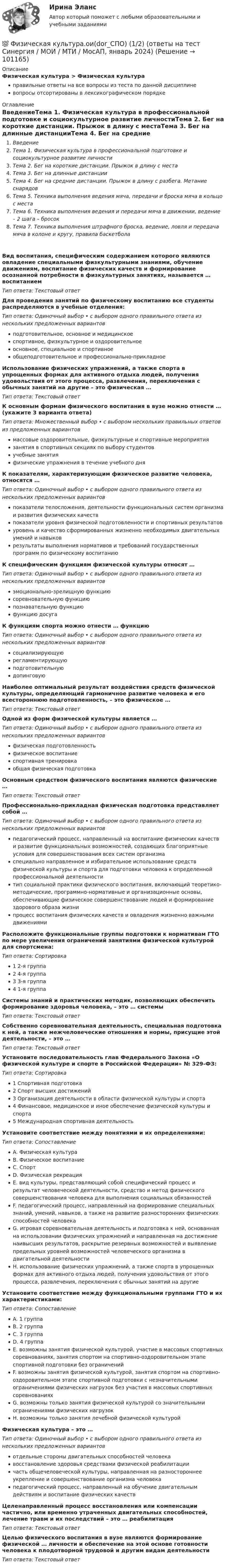      
            Описание
            Физическая культура > Физическая культураправильные ответы на все вопросы из теста по данной дисциплиневопросы отсортированы в лексикографическом порядке 
            Оглавление
            ВведениеТема 1. Физическая культура в профессиональной подготовке и социокультурное развитие личностиТема 2. Бег на короткие дистанции. Прыжок в длину с местаТема 3. Бег на длинные дистанцииТема 4. Бег на средние дистанции. Прыжок в длину с разбега. Метание снарядовТема 5. Техника выполнения ведения мяча, передачи и броска мяча в кольцо с местаТема 6. Техника выполнения ведения и передачи мяча в движении, ведение – 2 шага – бросокТема 7. Техника выполнения штрафного броска, ведение, ловля и передача мяча в колоне и кругу, правила баскетболаВид воспитания, специфическим содержанием которого являются овладение специальными физкультурными знаниями, обучение движениям, воспитание физических качеств и формирование осознанной потребности в физкультурных занятиях, называется … воспитаниемТип ответа: Текcтовый ответ Для проведения занятий по физическому воспитанию все студенты распределяются в учебные отделения:Тип ответа: Одиночный выбор • с выбором одного правильного ответа из нескольких предложенных вариантовподготовительное, основное и медицинскоеспортивное, физкультурное и оздоровительноеосновное, специальное и спортивноеобщеподготовительное и профессионально-прикладноеИспользование физических упражнений, а также спорта в упрощенных формах для активного отдыха людей, получения удовольствия от этого процесса, развлечения, переключения с обычных занятий на другие – это физическая …Тип ответа: Текcтовый ответ К основным формам физического воспитания в вузе можно отнести … (укажите 3 варианта ответа)Тип ответа: Множественный выбор • с выбором нескольких правильных ответов из предложенных вариантовмассовые оздоровительные, физкультурные и спортивные мероприятиязанятия в спортивных секциях по выбору студентовучебные занятияфизические упражнения в течение учебного дняК показателям, характеризующим физическое развитие человека, относятся …Тип ответа: Одиночный выбор • с выбором одного правильного ответа из нескольких предложенных вариантовпоказатели телосложения, деятельности функциональных систем организма и развития физических качествпоказатели уровня физической подготовленности и спортивных результатовуровень и качество сформированных жизненно необходимых двигательных умений и навыковрезультаты выполнения нормативов и требований государственных программ по физическому воспитаниюК специфическим функциям физической культуры относят …Тип ответа: Одиночный выбор • с выбором одного правильного ответа из нескольких предложенных вариантовэмоционально-зрелищную функциюсоревновательную функциюпознавательную функциюфункцию досугаК функциям спорта можно отнести … функциюТип ответа: Одиночный выбор • с выбором одного правильного ответа из нескольких предложенных вариантовсоциализирующуюрегламентирующуюподготовительнуюдопинговуюНаиболее оптимальный результат воздействия средств физической культуры, определяющий гармоничное развитие человека и его всестороннюю подготовленность, – это физическое …Тип ответа: Текcтовый ответ Одной из форм физической культуры является …Тип ответа: Одиночный выбор • с выбором одного правильного ответа из нескольких предложенных вариантовфизическая подготовленностьфизическое воспитаниеспортивная тренировкаобщая физическая подготовкаОсновным средством физического воспитания являются физические …Тип ответа: Текcтовый ответ Профессионально-прикладная физическая подготовка представляет собой …Тип ответа: Одиночный выбор • с выбором одного правильного ответа из нескольких предложенных вариантовпедагогический процесс, направленный на воспитание физических качеств и развитие функциональных возможностей, создающих благоприятные условия для совершенствования всех систем организмаспециально направленное и избирательное использование средств физической культуры и спорта для подготовки человека к определенной профессиональной деятельноститип социальной практики физического воспитания, включающий теоретико-методические, программно-нормативные и организационные основы, обеспечивающие физическое совершенствование людей и формирование здорового образа жизнипроцесс воспитания физических качеств и овладения жизненно важными движениямиРасположите функциональные группы подготовки к нормативам ГТО по мере увеличения ограничений занятиями физической культурой для спортсмена:Тип ответа: Сортировка1 2-я группа2 4-я группа3 3-я группа4 1-я группаСистемы знаний и практических методик, позволяющих обеспечить формирование здоровья человека, – это … системыТип ответа: Текcтовый ответ Собственно соревновательная деятельность, специальная подготовка к ней, а также межчеловеческие отношения и нормы, присущие этой деятельности, – это …Тип ответа: Текcтовый ответ Установите последовательность глав Федерального Закона «О физической культуре и спорте в Российской Федерации» № 329-ФЗ:Тип ответа: Сортировка1 Спортивная подготовка2 Спорт высших достижений3 Организация деятельности в области физической культуры и спорта4 Финансовое, медицинское и иное обеспечение физической культуры и спорта5 Международная спортивная деятельностьУстановите соответствие между понятиями и их определениями:Тип ответа: СопоставлениеA. Физическая культураB. Физическое воспитаниеC. СпортD. Физическая рекреацияE. вид культуры, представляющий собой специфический процесс и результат человеческой деятельности, средство и метод физического совершенствования человека для выполнения социальных обязанностейF. педагогический процесс, направленный на формирование специальных знаний, умений, навыков, а также на развитие разносторонних физических способностей человекаG. игровая соревновательная деятельность и подготовка к ней, основанная на использовании физических упражнений и направленная на достижение наивысших результатов, раскрытие резервных возможностей и выявление предельных уровней возможностей человеческого организма в двигательной деятельностиH. использование физических упражнений, а также спорта в упрощенных формах для активного отдыха людей, получения удовольствия от этого процесса, развлечения, переключения с обычных занятий на другиеУстановите соответствие между функциональными группами ГТО и их характеристиками:Тип ответа: СопоставлениеA. 1 группаB. 2 группаC. 3 группаD. 4 группаE. возможны занятия физической культурой, участие в массовых спортивных соревнованиях, занятия спортом на спортивно-оздоровительном этапе спортивной подготовки без ограниченийF. возможны занятия физической культурой, занятия спортом на спортивно- оздоровительном этапе спортивной подготовки с незначительными ограничениями физических нагрузок без участия в массовых спортивных соревнованияхG. возможны только занятия физической культурой со значительными ограничениями физических нагрузокH. возможны только занятия лечебной физической культуройФизическая культура – это …Тип ответа: Одиночный выбор • с выбором одного правильного ответа из нескольких предложенных вариантовотдельные стороны двигательных способностей человекавосстановление здоровья средствами физической реабилитациичасть общечеловеческой культуры, направленная на разностороннее укрепление и совершенствование организма человекапедагогический процесс, направленный на обучение двигательным действиям и воспитание физических качествЦеленаправленный процесс восстановления или компенсации частично, или временно утраченных двигательных способностей, лечение травм и их последствий – это … реабилитацияТип ответа: Текcтовый ответ Целью физического воспитания в вузе являются формирование физической … личности и обеспечение на этой основе готовности человека к плодотворной трудовой и другим видам деятельностиТип ответа: Текcтовый ответ   
            
            
            Физическая культура НСПК Тестовые вопросы к разделу 9💯 Физическая культура.ои(dor_СПО) (1/2) (ответы на тест Синергия / МОИ / МТИ / МосАП, январь 2024)💯 Физическая культура.ои(dor_СПО) (2/2) (ответы на тест Синергия / МТИ / МосАП, май 2023)Физическая культура (ОСЭК)Физическая культура. Ответы при покупке в файлеФизическая культура (первый семестр) НСПКФизическая культура Практическое задание 6  НСПКФизическая культура НСПК Тестовые вопросы к разделу 12Физическая культура НСПК Тестовые вопросы к разделу 2Физическая культура НСПК Тестовые вопросы к разделу 3Физическая культура НСПК Тестовые вопросы к разделу 4Физическая культура НСПК Тестовые вопросы к разделу 5Физическая культура НСПК Тестовые вопросы к разделу 6Физическая культура НСПК Тестовые вопросы к разделу 7