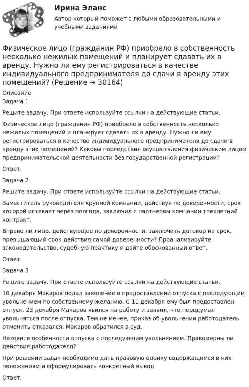      
          Описание
          	Задача 1 	Решите задачу. При ответе используйте ссылки на действующие статьи.	Физическое лицо (гражданин РФ) приобрело в собственность несколько нежилых помещений и планирует сдавать их в аренду. Нужно ли ему регистрироваться в качестве индивидуального предпринимателя до сдачи в аренду этих помещений? Каковы последствия осуществления физическим лицом предпринимательской деятельности без государственной регистрации?	Ответ:	Задача 2	Решите задачу. При ответе используйте ссылки на действующие статьи.	Заместитель руководителя крупной компании, действуя по доверенности, срок которой истекает через полгода, заключил с партнером компании трехлетний контракт.	Вправе ли лицо, действующее по доверенности, заключить договор на срок, превышающий срок действия самой доверенности? Проанализируйте законодательство, судебную практику и дайте обоснованный ответ.	Ответ:	Задача 3	Решите задачу. При ответе используйте ссылки на действующие статьи.	10 декабря Макаров подал заявление о предоставлении отпуска с последующим увольнением по собственному желанию. С 11 декабря ему был предоставлен отпуск. 23 декабря Макаров явился на работу и заявил, что передумал увольняться после отпуска. Тем не менее, приказ об увольнении работодатель отменить отказался. Макаров обратился в суд.	Назовите особенности отпуска с последующим увольнением. Правомерны ли действия работодателя?	При решении задач необходимо дать правовую оценку содержащимся в них положениям и сформулировать конкретный вывод.	Ответ:  
            
            
            Физическое лицо быть участником рынка ценных бумаг...	Физическое лицо (гражданин РФ) приобрело в собственность несколько нежилых помещений и планирует сдавать их в аренду. Нужно ли ему регистрироваться в качестве индивидуального предпринимателя до сдачи в аренду этих помещений? Физическое лицо, которому могут быть известны какие-либо обстоятельства, имеющие значение для осуществления налогового контроля по данному налогоплательщику, – это … Физическое лицо может быть субъектом ... ответственности, (выберите три варианта ответа)Физическое лицо на основании норм международного права несет ответственность за... (выберите два варианта ответа)Физическое лицо является участником международных отношений в связи с наличием обязанности.Физическое развитие и формирование правил здорового образа жизни у детей дошкольного возраста в условиях реализации ФГОС ДО (НИИ ДПО)Физический маятник в виде диска с центром масс в точке C и массой m=9 кг, подвешенный за точку O, отстающую от центра масс на расстояние CO=3,3 м, совершает гармонические не затухающие колебания с амплитудой A=1,3 м, и начальной фазой fi_0=pi/4, рассФизический маятник в виде тонкого прямого стержня длиной l = 120 см колеблется около горизонтальной оси, проходящей перпендикулярно стержню через точку, удалённую на некоторое расстояние a от центра масс стержня.Физический маятник выполнен в форме правильного креста из двух одинаковых стержней длиной 50 см каждый. Определить период колебаний маятника, если ось колебаний проходит через верхний конец одного из стержней.Физический маятник представляет собой тонкий однородный стержень массой m с укреплёнными на нём двумя маленькими шариками массами m и 2m. Маятник совершает колебания около горизонтальной оси,Физический маятник представляет собой тонкий однородный стержень массой m с укреплёнными на нём двумя маленькими шариками массами m и 2m. Маятник совершает колебания около горизонтальной оси, Физический маятник представляет собой тонкий однородный стержень массой m с укреплёнными на нём двумя маленькими шариками массами m и 2m. Маятник совершает колебания около горизонтальной оси, Физический маятник представляет собой тонкий стержень, подвешенный за один из его концов. При какой длине стержня период колебаний этого маятника будет равен 1 с?