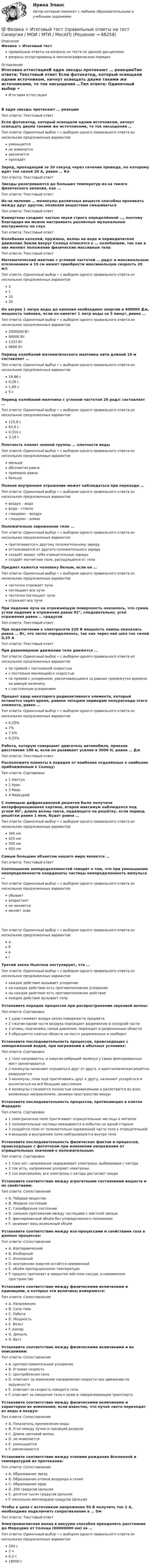      
            Описание
            Физика > Итоговый тестправильные ответы на вопросы из теста по данной дисциплиневопросы отсортированы в лексикографическом порядке 
            Оглавление
            Итоговая аттестацияВ ядре звезды протекают … реакцииТип ответа: Текcтовый ответ Если фотокатод, который освещали одним источником, начнут освещать двумя такими же источниками, то ток насыщения …Тип ответа: Одиночный выбор • с выбором одного правильного ответа из нескольких предложенных вариантовуменьшитсяне изменитсяувеличитсяпропадётЗаряд, проходящий за 20 секунд через сечение провода, по которому идёт ток силой 20 А, равен … КлТип ответа: Текcтовый ответ Звезды разогреваются до больших температур из-за такого физического явления, как …Тип ответа: Текcтовый ответ Из-за явления … молекулы различных веществ способны проникать между друг другом, позволяя веществам смешиватьсяТип ответа: Текcтовый ответ Камертоны создают чистые звуки строго определённой …, поэтому благодаря им можно настраивать различные музыкальные инструменты на слухТип ответа: Текcтовый ответ Колебания качелей, пружины, волны на воде и периодическое движение Земли вокруг Солнца относятся к … колебаниям, так как в них меняют положение физические массивные телаТип ответа: Текcтовый ответ Математический маятник с угловой частотой … рад/с и максимальным отклонением в 10 см может приобрести максимальную скорость 20 м/сТип ответа: Одиночный выбор • с выбором одного правильного ответа из нескольких предложенных вариантов211020На нагрев 1 литра воды до кипения необходимо энергии в 400000 Дж, мощность чайника, если он кипятит 1 литр воды за 5 минут, равна …Тип ответа: Одиночный выбор • с выбором одного правильного ответа из нескольких предложенных вариантов2000000 Вт80000 Вт1333 Вт6666 ВтПериод колебаний математического маятника нити длиной 10 м составляет …Тип ответа: Одиночный выбор • с выбором одного правильного ответа из нескольких предложенных вариантов19,86 с6,28 с1,99 с5 сПериод колебаний маятника с угловой частотой 20 рад/с составляет …Тип ответа: Одиночный выбор • с выбором одного правильного ответа из нескольких предложенных вариантов125,6 с62,8 с0,314 с3,18 сПлотность планет земной группы … плотности водыТип ответа: Одиночный выбор • с выбором одного правильного ответа из нескольких предложенных вариантовменьшеабсолютно равнапримерно равнабольшеПолное внутреннее отражение может наблюдаться при переходе …Тип ответа: Одиночный выбор • с выбором одного правильного ответа из нескольких предложенных вариантоввоздух – водавода – стеклоглицерин – воздухглицерин – алмазПоложительно заряженное тело …Тип ответа: Одиночный выбор • с выбором одного правильного ответа из нескольких предложенных вариантовпритягивается к другому положительному зарядуотталкивается от другого положительного зарядасоздаёт вокруг себя отрицательные зарядысоздаёт магнитное поле, расходящееся от телаПредмет кажется человеку белым, если он …Тип ответа: Одиночный выбор • с выбором одного правильного ответа из нескольких предложенных вариантовчастично отражает лучипоглощает все лучичастично поглощает лучиотражает все лучиПри падении луча на отражающую поверхность оказалось, что сумма углов падения и отражения равна 92°, следовательно, угол отражения равен … градусовТип ответа: Текcтовый ответ При подключении к электросети 220 В мощность лампы оказалась равна … Вт, что легко определялось, так как через неё шёл ток силой 0,25 АТип ответа: Текcтовый ответ При равномерном движении тело движется …Тип ответа: Одиночный выбор • с выбором одного правильного ответа из нескольких предложенных вариантовпо прямой с постоянной скоростьюс постоянно меняющейся скоростьюпо прямой с ускорением, увеличивающимся за равные промежутки времени на равную величинус постоянным ускорениемПроцент ядер некоторого радиоактивного элемента, который останется через время, равное четырем периодам полураспада этого элемента, равен …Тип ответа: Одиночный выбор • с выбором одного правильного ответа из нескольких предложенных вариантов6,25%7%7,5%8,25%Работа, которую совершает двигатель автомобиля, проехав расстояние 100 м, если он развивает усилие в 3000 Н, равна … ДжТип ответа: Текcтовый ответ Расположите планеты в порядке от наиболее отдалённых к наиболее приближённым к Солнцу:Тип ответа: Сортировка1 Нептун2 Уран3 Марс4 МеркурийС помощью дифракционной решетки была получена интерференционная картина, второй максимум наблюдался под углом 60°, длина волны света, падающего на решётку, если период решётки равен 1 мкм, будет равна …Тип ответа: Одиночный выбор • с выбором одного правильного ответа из нескольких предложенных вариантов345 нм425 нм500 нм650 нмСамым большим объектом нашего мира является …Тип ответа: Текcтовый ответ Соотношение неопределенностей говорит о том, что при уменьшении неопределенности координаты частицы неопределенность импульса …Тип ответа: Одиночный выбор • с выбором одного правильного ответа из нескольких предложенных вариантовубываетвозрастаетне меняетсяменяет знакТип ответа: Одиночный выбор • с выбором одного правильного ответа из нескольких предложенных вариантовабвгТретий закон Ньютона постулирует, что …Тип ответа: Одиночный выбор • с выбором одного правильного ответа из нескольких предложенных вариантовкаждое действие вызывает ускорениена каждое действие есть противоположное ускорениена каждое действие есть противоположное действиекаждое действие вызывает силуУстановите порядок процессов при распространении звуковой волны:Тип ответа: Сортировка1 удар сжимает воздух около поверхности предмета2 сжатие одной части воздуха порождает разрежение в соседней части3 атомы, подчиняясь силам давления, переходят в разреженные области4 образуются сжатые области на месте разреженных и наоборотУстановите последовательность процессов, происходящих с замороженной водой, при нагревании в обычных условиях:Тип ответа: Сортировка1 тело нагревается, и энергия вибраций молекул у своих фиксированных мест увеличивается2 молекулы начинают отрываться друг от друга, и кристаллическая решётка разрушается3 молекулы, пока ещё притягиваясь друг к другу, начинают ускоряться и разлетаться на всё большие расстояния4 молекулы становятся полностью независимыми и разлетаются во всех возможных направлениях, занимая пространство вокругУстановите последовательность процессов, протекающих в клетке Фарадея:Тип ответа: Сортировка1 электрическое поле притягивает отрицательные частицы в металле2 положительные частицы оказываются в избытке на одной стороне3 создаётся поле от положительно-заряженной части тела к отрицательной4 внешнее и внутреннее поля нейтрализуются внутри телаУстановите последовательность физических фактов и процессов, происходящих с фототоком при изменении напряжения от отрицательных значений к положительным:Тип ответа: Сортировка1 тока нет, напряжение задерживает электроны, выбиваемые с катода2 ток есть, напряжение ускоряет электроны3 ток максимален, все электроны с катода достигают анодаУстановите соответствие между агрегатными состояниями веществ и их свойствами:Тип ответа: СопоставлениеA. Твёрдое веществоB. Жидкое состояниеC. Газообразное состояниеD. сильное притяжение между частицами с жёсткой связьюE. фиксированный объём без упорядоченного положенияF. занимает весь возможный объёмУстановите соответствие между изо-процессами и свойствами газа в данных процессах:Тип ответа: СопоставлениеA. ИзотермическийB. ИзобарныйC. ИзохорныйD. внутренняя энергия остаётся неизменнойE. объём пропорционален температуреF. процесс протекает в закрытом жёстком сосуде, в неизменном пространствеУстановите соответствие между физическими величинами и единицами, в которых эти величины измеряются:Тип ответа: СопоставлениеA. НапряжениеB. Сила токаC. РаботаD. МощностьE. ВольтF. АмперG. ДжоульH. ВаттУстановите соответствие между физическими величинами и их описаниями:Тип ответа: СопоставлениеA. Центростремительное ускорениеB. Угловая скоростьC. Центробежная силаD. отвечает за изменение направления скорости при движении по окружностиE. отвечает за скорость поворота телаF. отвечает за смещение тела к краю в поворачивающем транспортеУстановите соответствие между физическими величинами и характером их изменения, если известно, что пучок света переходит из воды в воздух:Тип ответа: СопоставлениеA. Показатель преломления водыB. Угол между лучом и границей разделаC. Длина световой волныD. не изменяетсяE. уменьшаетсяF. увеличиваетсяУстановите соответствие между этапами рождения Вселенной и температурой их протекания:Тип ответа: СопоставлениеA. Образование звездB. Образование атомов водорода и гелияC. Образование ядерD. 200 градусов ЦельсияE. десятки тысяч градусов ЦельсияF. несколько миллиардов градусов ЦельсияЧтобы в цепи с источником напряжения 50 В получить ток 2 А, необходимо подключить сопротивление в … ОмТип ответа: Текcтовый ответ Электромагнитная волна в вакууме способна преодолеть расстояние до Меркурия от Солнца (60000000 км) за …Тип ответа: Одиночный выбор • с выбором одного правильного ответа из нескольких предложенных вариантов200 с2 ч0,2 с18000 с  
            
            
            ⭐ Физика [Итоговый тест] (ответы на тест Синергия / МТИ / МосАП, июль 2022)💯 Физика > Итоговый тест (правильные ответы на тест Синергия / МОИ / МТИ / МосАП)💯 Физика > Компетентностный тест (правильные ответы на тест Синергия / МОИ / МТИ / МосАП)ФИЗИКА - контрольнаяФизика Контрольная работа 1,2 ТулГУ. Вариант нечетныйФизика контрольная работа  (ТУСУР)Физика-Кр1-ИКТу-1-1-Головкина//ПГУТИ(Физика / Екатеринбург / Уральский институт ГПС МЧС России / 2021) Контрольная работа / Вариант №06 (15 задач)Физика задача тело движется из состояния покоя 27 секундфизика задачи 7, 27, 47, 67, 87, 107, 127, 147, 167 7. Определить ход поршня тракторного двигателя, если средняя скорость движения поршня равна 6 м/с, а коленчатый вал делает 1500 об/мин.Физика задачи ОмГУПС 1 курс 2 семестра вариант 45Физика (задачи, СибГУГиТ)    Физика интернет институт 2 вариантФизика итоговый тест МФЮА