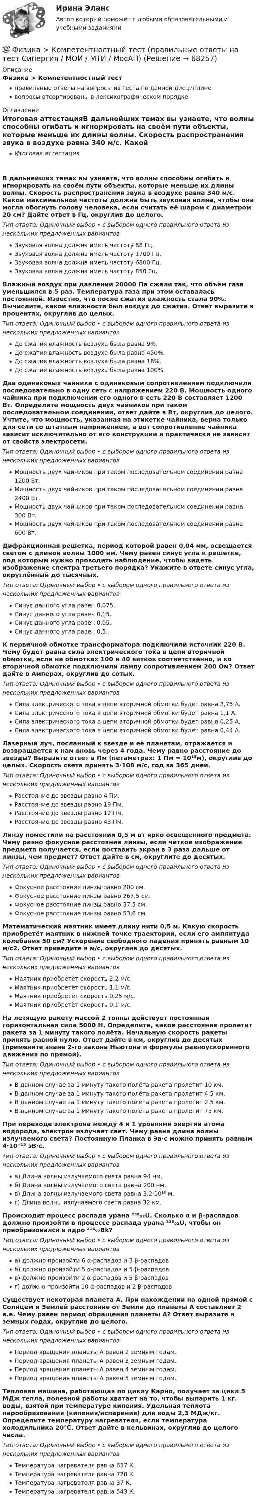      
            Описание
            Физика > Компетентностный тестправильные ответы на вопросы из теста по данной дисциплиневопросы отсортированы в лексикографическом порядке 
            Оглавление
            Итоговая аттестацияВ дальнейших темах вы узнаете, что волны способны огибать и игнорировать на своём пути объекты, которые меньше их длины волны. Скорость распространения звука в воздухе равна 340 м/с. Какой максимальной частоты должна быть звуковая волна, чтобы она могла обогнуть голову человека, если считать её шаром с диаметром 20 см? Дайте ответ в Гц, округлив до целого.Тип ответа: Одиночный выбор • с выбором одного правильного ответа из нескольких предложенных вариантовЗвуковая волна должна иметь частоту 68 Гц.Звуковая волна должна иметь частоту 1700 Гц.Звуковая волна должна иметь частоту 6800 Гц.Звуковая волна должна иметь частоту 850 Гц.Влажный воздух при давлении 20000 Па сжали так, что объём газа уменьшился в 5 раз. Температура газа при этом оставалась постоянной. Известно, что после сжатия влажность стала 90%. Вычислите, какой влажности был воздух до сжатия. Ответ выразите в процентах, округлив до целых.Тип ответа: Одиночный выбор • с выбором одного правильного ответа из нескольких предложенных вариантовДо сжатия влажность воздуха была равна 9%.До сжатия влажность воздуха была равна 450%.До сжатия влажность воздуха была равна 18%.До сжатия влажность воздуха была равна 100%.Два одинаковых чайника с одинаковым сопротивлением подключили последовательно в одну сеть с напряжением 220 В. Мощность одного чайника при подключении его одного в сеть 220 В составляет 1200 Вт. Определите мощность двух чайников при таком последовательном соединении, ответ дайте в Вт, округлив до целого. Учтите, что мощность, указанная на этикетке чайника, верна только для сети со штатным напряжением, а вот сопротивление чайника зависит исключительно от его конструкции и практически не зависит от свойств электросети.Тип ответа: Одиночный выбор • с выбором одного правильного ответа из нескольких предложенных вариантовМощность двух чайников при таком последовательном соединении равна 1200 Вт.Мощность двух чайников при таком последовательном соединении равна 2400 Вт.Мощность двух чайников при таком последовательном соединении равна 300 Вт.Мощность двух чайников при таком последовательном соединении равна 600 Вт.Дифракционная решетка, период которой равен 0,04 мм, освещается светом с длиной волны 1000 нм. Чему равен синус угла к решетке, под которым нужно проводить наблюдение, чтобы видеть изображение спектра третьего порядка? Укажите в ответе синус угла, округлённый до тысячных.Тип ответа: Одиночный выбор • с выбором одного правильного ответа из нескольких предложенных вариантовСинус данного угла равен 0,075.Синус данного угла равен 0,15.Синус данного угла равен 0,05.Синус данного угла равен 0,5.К первичной обмотке трансформатора подключили источник 220 В. Чему будет равна сила электрического тока в цепи вторичной обмотки, если на обмотках 100 и 40 витков соответственно, и ко вторичной обмотке подключили лампу сопротивлением 200 Ом? Ответ дайте в Амперах, округлив до сотых.Тип ответа: Одиночный выбор • с выбором одного правильного ответа из нескольких предложенных вариантовСила электрического тока в цепи вторичной обмотки будет равна 2,75 А.Сила электрического тока в цепи вторичной обмотки будет равна 1,1 А.Сила электрического тока в цепи вторичной обмотки будет равна 0,25 А.Сила электрического тока в цепи вторичной обмотки будет равна 0,44 А.Лазерный луч, посланный к звезде и её планетам, отражается и возвращается к нам вновь через 4 года. Чему равно расстояние до звезды? Выразите ответ в Пм (петаметрах: 1 Пм = 10¹⁵м), округлив до целых. Скорость света принять 3⋅108 м/с, год за 365 дней.Тип ответа: Одиночный выбор • с выбором одного правильного ответа из нескольких предложенных вариантовРасстояние до звезды равно 4 Пм.Расстояние до звезды равно 19 Пм.Расстояние до звезды равно 12 Пм.Расстояние до звезды равно 43 Пм.Линзу поместили на расстоянии 0,5 м от ярко освещенного предмета. Чему равно фокусное расстояние линзы, если чёткое изображение предмета получается, если поставить экран в 3 раза дальше от линзы, чем предмет? Ответ дайте в см, округлите до десятых.Тип ответа: Одиночный выбор • с выбором одного правильного ответа из нескольких предложенных вариантовФокусное расстояние линзы равно 200 см.Фокусное расстояние линзы равно 267,5 см.Фокусное расстояние линзы равно 37,5 см.Фокусное расстояние линзы равно 53,6 см.Математический маятник имеет длину нити 0,5 м. Какую скорость приобретёт маятник в нижней точке траектории, если его амплитуда колебания 50 см? Ускорение свободного падения принять равным 10 м/с2. Ответ приведите в м/с, округлив до десятых.Тип ответа: Одиночный выбор • с выбором одного правильного ответа из нескольких предложенных вариантовМаятник приобретёт скорость 2,2 м/с.Маятник приобретёт скорость 1,1 м/с.Маятник приобретёт скорость 0,25 м/с.Маятник приобретёт скорость 0,1 м/с.На летящую ракету массой 2 тонны действует постоянная горизонтальная сила 5000 Н. Определите, какое расстояние пролетит ракета за 1 минуту такого полёта. Начальную скорость ракеты принять равной нулю. Ответ дайте в км, округлив до десятых (примените знане 2-го закона Ньютона и формулы равноускоренного движения по прямой).Тип ответа: Одиночный выбор • с выбором одного правильного ответа из нескольких предложенных вариантовВ данном случае за 1 минуту такого полёта ракета пролетит 10 км.В данном случае за 1 минуту такого полёта ракета пролетит 4,5 км.В данном случае за 1 минуту такого полёта ракета пролетит 2,5 км.В данном случае за 1 минуту такого полёта ракета пролетит 75 км.При переходе электрона между 4 и 1 уровнями энергии атома водорода, электрон излучает свет. Чему равна длина волны излучаемого света? Постоянную Планка в Эв⋅с можно принять равным 4⋅10⁻¹⁵ эВ⋅с.Тип ответа: Одиночный выбор • с выбором одного правильного ответа из нескольких предложенных вариантова) Длина волны излучаемого света равна 94 нм.б) Длина волны излучаемого света равна 200 нм.в) Длина волны излучаемого света равна 3,2⋅10¹⁵ м.г) Длина волны излучаемого света равна 32 км.Происходит процесс распада урана ²³⁸₉₂U. Сколько α и β-распадов должно произойти в процессе распада урана ²³⁸₉₂U, чтобы он преобразовался в ядро ²¹⁸₉₇Bk?Тип ответа: Одиночный выбор • с выбором одного правильного ответа из нескольких предложенных вариантова) должно произойти 6 α-распадов и 3 β-распадовб) должно произойти 5 α-распадов и 5 β-распадовв) должно произойти 2 α-распадов и 5 β-распадовг) должно произойти 10 α-распадов и 2 β-распадовСуществует некоторая планета A. При нахождении на одной прямой с Солнцем и Землей расстояние от Земли до планеты А составляет 2 а.е. Чему равен период обращения планеты А? Ответ выразите в земных годах, округлив до целого.Тип ответа: Одиночный выбор • с выбором одного правильного ответа из нескольких предложенных вариантовПериод вращения планеты А равен 2 земным годам.Период вращения планеты А равен 3 земным годам.Период вращения планеты А равен 4 земным годам.Период вращения планеты А равен 5 земным годам.Тепловая машина, работающая по циклу Карно, получает за цикл 5 МДж тепла, полезной работы хватает на то, чтобы выпарить 1 кг. воды, взятой при температуре кипения. Удельная теплота парообразования (кипения/испарения) для воды 2,3 МДж/кг. Определите температуру нагревателя, если температура холодильника 20℃. Ответ дайте в кельвинах, округлив до целого числа.Тип ответа: Одиночный выбор • с выбором одного правильного ответа из нескольких предложенных вариантовТемпература нагревателя равна 637 К.Температура нагревателя равна 728 КТемпература нагревателя равна 37 К.Температура нагревателя равна 543 К.  
            
            
            💯 Физика > Итоговый тест (правильные ответы на тест Синергия / МОИ / МТИ / МосАП)💯 Физика > Компетентностный тест (правильные ответы на тест Синергия / МОИ / МТИ / МосАП)ФИЗИКА - контрольнаяФизика Контрольная работа 1,2 ТулГУ. Вариант нечетныйФизика контрольная работа  (ТУСУР)Физика-Кр1-ИКТу-1-1-Головкина//ПГУТИФИЗИКА - КР - ИДЗ Вариант №7Физика задача тело движется из состояния покоя 27 секундфизика задачи 7, 27, 47, 67, 87, 107, 127, 147, 167 7. Определить ход поршня тракторного двигателя, если средняя скорость движения поршня равна 6 м/с, а коленчатый вал делает 1500 об/мин.Физика задачи ОмГУПС 1 курс 2 семестра вариант 45Физика (задачи, СибГУГиТ)    Физика интернет институт 2 вариантФизика итоговый тест МФЮАФИЗИКА ИТОГОВЫЙ ТЕСТ (НИУ МЭИ (ТУ) ИДДО) 