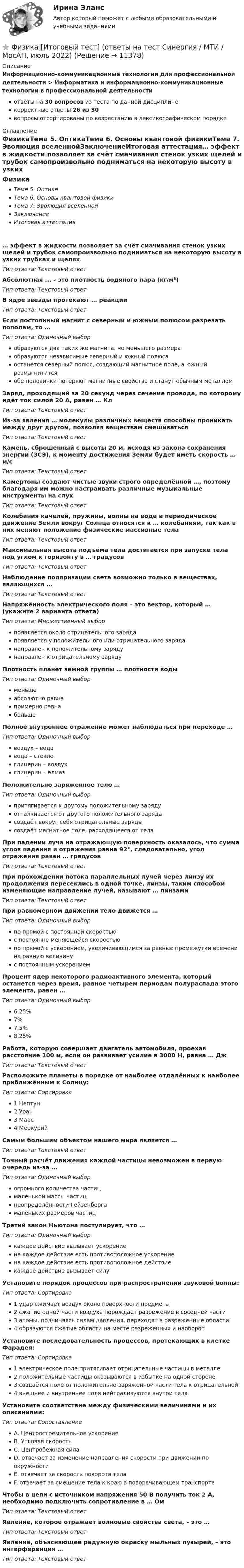     
          Описание
          Информационно-коммуникационные технологии для профессиональной деятельности > Информатика и информационно-коммуникационные технологии в профессиональной деятельностиответы на 30 вопросов из теста по данной дисциплинекорректные ответы 26 из 30вопросы отсортированы по возрастанию в лексикографическом порядке 
          Оглавление
          ФизикаТема 5. ОптикаТема 6. Основы квантовой физикиТема 7. Эволюция вселеннойЗаключениеИтоговая аттестация… эффект в жидкости позволяет за счёт смачивания стенок узких щелей и трубок самопроизвольно подниматься на некоторую высоту в узких трубках и щеляхТип ответа: Текcтовый ответ Абсолютная ... - это плотность водяного пара (кг/м³)Тип ответа: Текcтовый ответ В ядре звезды протекают … реакцииТип ответа: Текcтовый ответ Если постоянный магнит с северным и южным полюсом разрезать пополам, то …Тип ответа: Одиночный выборобразуются два таких же магнита, но меньшего размераобразуются независимые северный и южный полюсаостанется северный полюс, создающий магнитное поле, а южный размагнититсяобе половинки потеряют магнитные свойства и станут обычным металломЗаряд, проходящий за 20 секунд через сечение провода, по которому идёт ток силой 20 А, равен … КлТип ответа: Текcтовый ответ Из-за явления … молекулы различных веществ способны проникать между друг другом, позволяя веществам смешиватьсяТип ответа: Текcтовый ответ Камень, сброшенный с высоты 20 м, исходя из закона сохранения энергии (ЗСЭ), к моменту достижения Земли будет иметь скорость … м/сТип ответа: Текcтовый ответ Камертоны создают чистые звуки строго определённой …, поэтому благодаря им можно настраивать различные музыкальные инструменты на слухТип ответа: Текcтовый ответ Колебания качелей, пружины, волны на воде и периодическое движение Земли вокруг Солнца относятся к … колебаниям, так как в них меняют положение физические массивные телаТип ответа: Текcтовый ответ Максимальная высота подъёма тела достигается при запуске тела под углом к горизонту в … градусовТип ответа: Текcтовый ответ Наблюдение поляризации света возможно только в веществах, являющихся …Тип ответа: Текcтовый ответ Напряжённость электрического поля – это вектор, который … (укажите 2 варианта ответа)Тип ответа: Множественный выборпоявляется около отрицательного зарядапоявляется у положительного или отрицательного заряданаправлен к положительному зарядунаправлен к отрицательному зарядуПлотность планет земной группы … плотности водыТип ответа: Одиночный выборменьшеабсолютно равнапримерно равнабольшеПолное внутреннее отражение может наблюдаться при переходе …Тип ответа: Одиночный выборвоздух – водавода – стеклоглицерин – воздухглицерин – алмазПоложительно заряженное тело …Тип ответа: Одиночный выборпритягивается к другому положительному зарядуотталкивается от другого положительного зарядасоздаёт вокруг себя отрицательные зарядысоздаёт магнитное поле, расходящееся от телаПри падении луча на отражающую поверхность оказалось, что сумма углов падения и отражения равна 92°, следовательно, угол отражения равен … градусовТип ответа: Текcтовый ответ При прохождении потока параллельных лучей через линзу их продолжения пересеклись в одной точке, линзы, таким способом изменяющие направление лучей, называют … линзамиТип ответа: Текcтовый ответ При равномерном движении тело движется …Тип ответа: Одиночный выборпо прямой с постоянной скоростьюс постоянно меняющейся скоростьюпо прямой с ускорением, увеличивающимся за равные промежутки времени на равную величинус постоянным ускорениемПроцент ядер некоторого радиоактивного элемента, который останется через время, равное четырем периодам полураспада этого элемента, равен …Тип ответа: Одиночный выбор6,25%7%7,5%8,25%Работа, которую совершает двигатель автомобиля, проехав расстояние 100 м, если он развивает усилие в 3000 Н, равна … ДжТип ответа: Текcтовый ответ Расположите планеты в порядке от наиболее отдалённых к наиболее приближённым к Солнцу:Тип ответа: Сортировка1 Нептун2 Уран3 Марс4 МеркурийСамым большим объектом нашего мира является …Тип ответа: Текcтовый ответ Точный расчёт движения каждой частицы невозможен в первую очередь из-за …Тип ответа: Одиночный выборогромного количества частицмаленькой массы частицнеопределённости Гейзенбергамаленьких размеров частицТретий закон Ньютона постулирует, что …Тип ответа: Одиночный выборкаждое действие вызывает ускорениена каждое действие есть противоположное ускорениена каждое действие есть противоположное действиекаждое действие вызывает силуУстановите порядок процессов при распространении звуковой волны:Тип ответа: Сортировка1 удар сжимает воздух около поверхности предмета2 сжатие одной части воздуха порождает разрежение в соседней части3 атомы, подчиняясь силам давления, переходят в разреженные области4 образуются сжатые области на месте разреженных и наоборотУстановите последовательность процессов, протекающих в клетке Фарадея:Тип ответа: Сортировка1 электрическое поле притягивает отрицательные частицы в металле2 положительные частицы оказываются в избытке на одной стороне3 создаётся поле от положительно-заряженной части тела к отрицательной4 внешнее и внутреннее поля нейтрализуются внутри телаУстановите соответствие между физическими величинами и их описаниями:Тип ответа: СопоставлениеA. Центростремительное ускорениеB. Угловая скоростьC. Центробежная силаD. отвечает за изменение направления скорости при движении по окружностиE. отвечает за скорость поворота телаF. отвечает за смещение тела к краю в поворачивающем транспортеЧтобы в цепи с источником напряжения 50 В получить ток 2 А, необходимо подключить сопротивление в … ОмТип ответа: Текcтовый ответ Явление, которое отражает волновые свойства света, – это …Тип ответа: Текcтовый ответ Явление, объясняющее радужную окраску мыльных пузырей, – это интерференция …Тип ответа: Текcтовый ответ   
            
            
            ФИЗИКА ИТОГОВЫЙ ТЕСТ (НИУ МЭИ (ТУ) ИДДО) ⭐ Физика [Итоговый тест] (ответы на тест Синергия / МТИ / МосАП, июль 2022)💯 Физика > Итоговый тест (правильные ответы на тест Синергия / МОИ / МТИ / МосАП)💯 Физика > Компетентностный тест (правильные ответы на тест Синергия / МОИ / МТИ / МосАП)ФИЗИКА - контрольнаяФизика Контрольная работа 1,2 ТулГУ. Вариант нечетныйФизика контрольная работа  (ТУСУР)(Физика / Екатеринбург / Уральский институт ГПС МЧС России / 2021) Контрольная работа / Вариант №05 (15 задач)(Физика / Екатеринбург / Уральский институт ГПС МЧС России / 2021) Контрольная работа / Вариант №06 (15 задач)Физика задача тело движется из состояния покоя 27 секундфизика задачи 7, 27, 47, 67, 87, 107, 127, 147, 167 7. Определить ход поршня тракторного двигателя, если средняя скорость движения поршня равна 6 м/с, а коленчатый вал делает 1500 об/мин.Физика задачи ОмГУПС 1 курс 2 семестра вариант 45Физика (задачи, СибГУГиТ)    Физика интернет институт 2 вариант