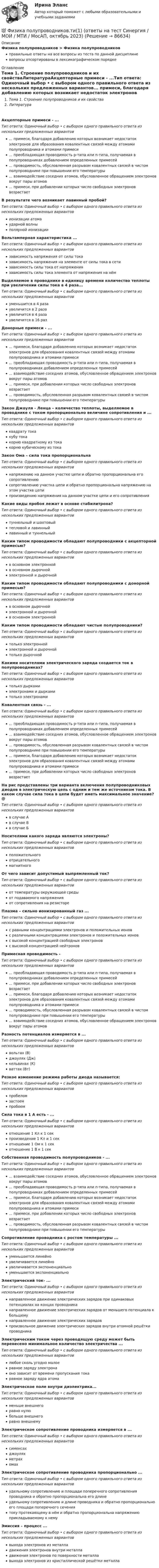      
            Описание
            Физика полупроводников > Физика полупроводниковправильные ответы на все вопросы из теста по данной дисциплиневопросы отсортированы в лексикографическом порядке 
            Оглавление
            Тема 1. Строение полупроводников и их свойстваЛитератураАкцепторные примеси - ...Тип ответа: Одиночный выбор • с выбором одного правильного ответа из нескольких предложенных вариантов... примеси, благодаря добавлению которых возникает недостаток электронов для образования ковалентных связей между атомами полупроводника и атомами примеси... преобладающая проводимость р-типа или n-типа, получаемая в полупроводниках добавлением определенных примесей... проводимость, обусловленная разрывом ковалентных связей в чистом полупроводнике при повышении его температуры... взаимодействие соседних атомов, обусловленное обращением электронов вокруг пары атомов... примеси, при добавлении которых число свободных электронов возрастаетВ результате чего возникает лавинный пробой?Тип ответа: Одиночный выбор • с выбором одного правильного ответа из нескольких предложенных вариантовионизации атомаударной волныполярной ионизацииВольтамперная характеристика ...Тип ответа: Одиночный выбор • с выбором одного правильного ответа из нескольких предложенных вариантовзависимость напряжения от силы токазависимость напряжения на элементе от силы тока в сетизависимость силы тока от напряжениязависимость силы тока элемента от напряжения на нёмВыделяемое в проводнике в единицу времени количество теплоты при увеличении силы тока в 4 раза...Тип ответа: Одиночный выбор • с выбором одного правильного ответа из нескольких предложенных вариантовуменьшится в 4 разаувеличится в 2 разаувеличится в 4 разаувеличится в 16 разДонорные примеси - ...Тип ответа: Одиночный выбор • с выбором одного правильного ответа из нескольких предложенных вариантов... примеси, благодаря добавлению которых возникает недостаток электронов для образования ковалентных связей между атомами полупроводника и атомами примеси... преобладающая проводимость р-типа или n-типа, получаемая в полупроводниках добавлением определенных примесей... взаимодействие соседних атомов, обусловленное обращением электронов вокруг пары атомов... примеси, при добавлении которых число свободных электронов возрастает... проводимость, обусловленная разрывом ковалентных связей в чистом полупроводнике при повышении его температурыЗакон Джоуля - Ленца – количество теплоты, выделяемое в проводнике с током пропорционально величине сопротивления и ...Тип ответа: Одиночный выбор • с выбором одного правильного ответа из нескольких предложенных вариантовквадрату токакубу токакорню квадратному из токакорню кубическому из токаЗакон Ома – сила тока пропорциональнаТип ответа: Одиночный выбор • с выбором одного правильного ответа из нескольких предложенных вариантовнапряжению на данном участке цепи и обратно пропорциональна его сопротивлениюсопротивлению участка цепи и обратно пропорциональна напряжению на этом участке цепипроизведению напряжения на данном участке цепи и его сопротивленияКакие виды пробоя лежат в основе стабилитрона?Тип ответа: Одиночный выбор • с выбором одного правильного ответа из нескольких предложенных вариантовтуннельный и шахтовыйтепловой и лавинныйлавинный и туннельныйКаким типом проводимости обладают полупроводники с акцепторной примесью?Тип ответа: Одиночный выбор • с выбором одного правильного ответа из нескольких предложенных вариантовв основном электроннойв основном дырочнойэлектронной и дырочнойКаким типом проводимости обладают полупроводники с донорной примесью?Тип ответа: Одиночный выбор • с выбором одного правильного ответа из нескольких предложенных вариантовв основном дырочнойэлектронной и дырочнойв основном электроннойКаким типом проводимости обладают чистые полупроводники?Тип ответа: Одиночный выбор • с выбором одного правильного ответа из нескольких предложенных вариантовтолько электроннойэлектронной и дырочнойтолько дырочнойКакими носителями электрического заряда создается ток в полупроводниках?Тип ответа: Одиночный выбор • с выбором одного правильного ответа из нескольких предложенных вариантовтолько дыркамиэлектронами и дыркамитолько электронамиКовалентная связь - ...Тип ответа: Одиночный выбор • с выбором одного правильного ответа из нескольких предложенных вариантов... преобладающая проводимость р-типа или n-типа, получаемая в полупроводниках добавлением определенных примесей... взаимодействие соседних атомов, обусловленное обращением электронов вокруг пары атомов... проводимость, обусловленная разрывом ковалентных связей в чистом полупроводнике при повышении его температуры... примеси, благодаря добавлению которых возникает недостаток электронов для образования ковалентных связей между атомами полупроводника и атомами примеси... примеси, при добавлении которых число свободных электронов возрастаетНа рис представлены три варианта включения полупроводниковых диодов в электрическую цепь с одним и тем же источником тока. В каком случае сила тока в цепи будет иметь максимальное значение? @Тип ответа: Одиночный выбор • с выбором одного правильного ответа из нескольких предложенных вариантовв случае Ав случае Вв случае БНосителями какого заряда являются электроны?Тип ответа: Одиночный выбор • с выбором одного правильного ответа из нескольких предложенных вариантовположительногоотрицательногомагнитногоОт чего зависит допустимый выпрямленный ток?Тип ответа: Одиночный выбор • с выбором одного правильного ответа из нескольких предложенных вариантовот температуры окружающей средыот подаваемого напряженияот сопротивления на резистореПлазма – сильно ионизированный газ ...Тип ответа: Одиночный выбор • с выбором одного правильного ответа из нескольких предложенных вариантовс равными концентрациями электронов и положительных ионовс различными концентрациями электронов и положительных ионовс высокой концентрацией свободных электроновс высокой концентрацией нейтроновПримесная проводимость -Тип ответа: Одиночный выбор • с выбором одного правильного ответа из нескольких предложенных вариантов... преобладающая проводимость р-типа или n-типа, получаемая в полупроводниках добавлением определенных примесей... примеси, при добавлении которых число свободных электронов возрастает... примеси, благодаря добавлению которых возникает недостаток электронов для образования ковалентных связей между атомами полупроводника и атомами примеси... проводимость, обусловленная разрывом ковалентных связей в чистом полупроводнике при повышении его температуры... взаимодействие соседних атомов, обусловленное обращением электронов вокруг пары атомовРазность потенциалов измеряется в ...Тип ответа: Одиночный выбор • с выбором одного правильного ответа из нескольких предложенных вариантоввольтах (В)джоулях (Дж)кельвинах (К)ваттах (Вт)Резкое изменение режима работы диода называется:Тип ответа: Одиночный выбор • с выбором одного правильного ответа из нескольких предложенных вариантовпробеломзастоемпробоемСила тока в 1 А есть - ...Тип ответа: Одиночный выбор • с выбором одного правильного ответа из нескольких предложенных вариантовотношение 1 Кл к 1 секпроизведение 1 Кл и 1 секотношение 1 Ом к 1 секотношение 1 В к 1 секСобственная проводимость полупроводников - ...Тип ответа: Одиночный выбор • с выбором одного правильного ответа из нескольких предложенных вариантов... взаимодействие соседних атомов, обусловленное обращением электронов вокруг пары атомов... преобладающая проводимость р-типа или n-типа, получаемая в полупроводниках добавлением определенных примесей... примеси, благодаря добавлению которых возникает недостаток электронов для образования ковалентных связей между атомами полупроводника и атомами примеси... примеси, при добавлении которых число свободных электронов возрастает... проводимость, обусловленная разрывом ковалентных связей в чистом полупроводнике при повышении его температурыСопротивление проводника с ростом температуры ...Тип ответа: Одиночный выбор • с выбором одного правильного ответа из нескольких предложенных вариантовуменьшается линейноувеличивается линейноувеличивается экспоненциальноуменьшается экспоненциальноЭлектрический ток- ...Тип ответа: Одиночный выбор • с выбором одного правильного ответа из нескольких предложенных вариантовнаправленное движение электрических зарядов при одинаковых потенциалах на концах проводниканаправленное движение электрических зарядов от меньшего потенциала к большемунаправленное движение электрических зарядовпроизвольное движение электрических зарядов внутри атомной решётки проводникаЭлектрическим током через проводящую среду может быть перенесено минимальное количество электричества ...Тип ответа: Одиночный выбор • с выбором одного правильного ответа из нескольких предложенных вариантовлюбое сколь угодно малоеравное заряду электронаоно зависит от времени пропускания токаравное заряду ядра атомаЭлектрическое поле внутри диэлектрика...Тип ответа: Одиночный выбор • с выбором одного правильного ответа из нескольких предложенных вариантовменьше внешнегоравно нулюбольше внешнегоравно внешнемуЭлектрическое сопротивление проводника измеряется в ...Тип ответа: Одиночный выбор • с выбором одного правильного ответа из нескольких предложенных вариантовсименсахджоуляхметрахомахЭлектрическое сопротивление проводника пропорционально ...Тип ответа: Одиночный выбор • с выбором одного правильного ответа из нескольких предложенных вариантовудельному сопротивлению и площади поперечного сопротивления проводника и обратно пропорциональна его длинеудельному сопротивлению и длине проводника и обратно пропорционально его площади поперечного сечениятоку протекающему в нём и обратно пропорциональна напряжению прикладываемому к немуЭмиссия – процесс ...Тип ответа: Одиночный выбор • с выбором одного правильного ответа из нескольких предложенных вариантоввыхода электронов из металладвижения электронов внутри металладвижения электронов по поверхности металлавыхода электронов из кристаллической решётки металла  
            
            
            Физика полупроводников//СИНЕРГИЯ//МОСАП//МОИ//МТИ💯 Физика полупроводников.ти(1) (ответы на тест Синергия / МОИ / МТИ / МосАП, октябрь 2023)💯 Физика полупроводников.ти(1) (ответы на тест Синергия / МОИ / МТИ / МосАП, сентябрь 2023)Физика полупроводников.ти(1) тест с ответами Синергия/МОИ/ МТИ /МОСАПФизика полупроводников.ти(2) тест с ответами Синергия/МОИ/ МТИ /МОСАП💯 Физика (правильные ответы на тест Синергия / МОИ / МТИ / МосА, август 2023)💯 Физика (правильные ответы на тест Синергия / МОИ / МТИ / МосАП)Физика ПГУПС 2023 (Санкт-Петербург) Контрольная работа №2 Вариант №1 (8 задач)Физика ПГУПС 2023 (Санкт-Петербург) Контрольная работа №2 Вариант №4 (8 задач)Физика ПГУПС 2023 (Санкт-Петербург) Контрольная работа №3 Вариант №0 (8 задач)Физика ПГУПС 2023 (Санкт-Петербург) Контрольная работа №3 Вариант №1 (8 задач)Физика ПГУПС 2023 (Санкт-Петербург) Контрольная работа №3 Вариант №2 (8 задач)Физика ПГУПС 2023 (Санкт-Петербург) Контрольная работа №3 Вариант №4 (8 задач)Физика, ПГУТИ, вариант 4