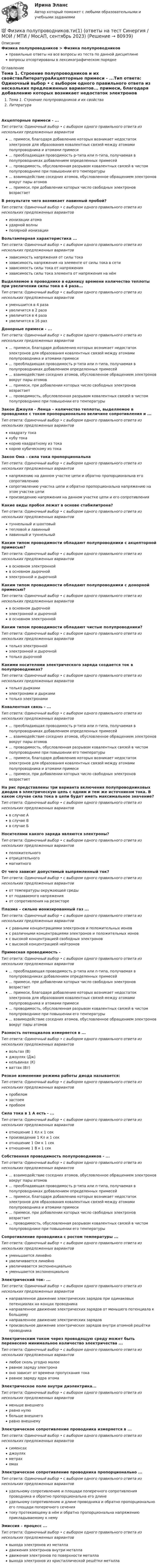      
            Описание
            Физика полупроводников > Физика полупроводниковправильные ответы на все вопросы из теста по данной дисциплиневопросы отсортированы в лексикографическом порядке 
            Оглавление
            Тема 1. Строение полупроводников и их свойстваЛитератураАкцепторные примеси - ...Тип ответа: Одиночный выбор • с выбором одного правильного ответа из нескольких предложенных вариантов... примеси, благодаря добавлению которых возникает недостаток электронов для образования ковалентных связей между атомами полупроводника и атомами примеси... преобладающая проводимость р-типа или n-типа, получаемая в полупроводниках добавлением определенных примесей... проводимость, обусловленная разрывом ковалентных связей в чистом полупроводнике при повышении его температуры... взаимодействие соседних атомов, обусловленное обращением электронов вокруг пары атомов... примеси, при добавлении которых число свободных электронов возрастаетВ результате чего возникает лавинный пробой?Тип ответа: Одиночный выбор • с выбором одного правильного ответа из нескольких предложенных вариантовионизации атомаударной волныполярной ионизацииВольтамперная характеристика ...Тип ответа: Одиночный выбор • с выбором одного правильного ответа из нескольких предложенных вариантовзависимость напряжения от силы токазависимость напряжения на элементе от силы тока в сетизависимость силы тока от напряжениязависимость силы тока элемента от напряжения на нёмВыделяемое в проводнике в единицу времени количество теплоты при увеличении силы тока в 4 раза...Тип ответа: Одиночный выбор • с выбором одного правильного ответа из нескольких предложенных вариантовуменьшится в 4 разаувеличится в 2 разаувеличится в 4 разаувеличится в 16 разДонорные примеси - ...Тип ответа: Одиночный выбор • с выбором одного правильного ответа из нескольких предложенных вариантов... примеси, благодаря добавлению которых возникает недостаток электронов для образования ковалентных связей между атомами полупроводника и атомами примеси... преобладающая проводимость р-типа или n-типа, получаемая в полупроводниках добавлением определенных примесей... взаимодействие соседних атомов, обусловленное обращением электронов вокруг пары атомов... примеси, при добавлении которых число свободных электронов возрастает... проводимость, обусловленная разрывом ковалентных связей в чистом полупроводнике при повышении его температурыЗакон Джоуля - Ленца – количество теплоты, выделяемое в проводнике с током пропорционально величине сопротивления и ...Тип ответа: Одиночный выбор • с выбором одного правильного ответа из нескольких предложенных вариантовквадрату токакубу токакорню квадратному из токакорню кубическому из токаЗакон Ома – сила тока пропорциональнаТип ответа: Одиночный выбор • с выбором одного правильного ответа из нескольких предложенных вариантовнапряжению на данном участке цепи и обратно пропорциональна его сопротивлениюсопротивлению участка цепи и обратно пропорциональна напряжению на этом участке цепипроизведению напряжения на данном участке цепи и его сопротивленияКакие виды пробоя лежат в основе стабилитрона?Тип ответа: Одиночный выбор • с выбором одного правильного ответа из нескольких предложенных вариантовтуннельный и шахтовыйтепловой и лавинныйлавинный и туннельныйКаким типом проводимости обладают полупроводники с акцепторной примесью?Тип ответа: Одиночный выбор • с выбором одного правильного ответа из нескольких предложенных вариантовв основном электроннойв основном дырочнойэлектронной и дырочнойКаким типом проводимости обладают полупроводники с донорной примесью?Тип ответа: Одиночный выбор • с выбором одного правильного ответа из нескольких предложенных вариантовв основном дырочнойэлектронной и дырочнойв основном электроннойКаким типом проводимости обладают чистые полупроводники?Тип ответа: Одиночный выбор • с выбором одного правильного ответа из нескольких предложенных вариантовтолько электроннойэлектронной и дырочнойтолько дырочнойКакими носителями электрического заряда создается ток в полупроводниках?Тип ответа: Одиночный выбор • с выбором одного правильного ответа из нескольких предложенных вариантовтолько дыркамиэлектронами и дыркамитолько электронамиКовалентная связь - ...Тип ответа: Одиночный выбор • с выбором одного правильного ответа из нескольких предложенных вариантов... преобладающая проводимость р-типа или n-типа, получаемая в полупроводниках добавлением определенных примесей... взаимодействие соседних атомов, обусловленное обращением электронов вокруг пары атомов... проводимость, обусловленная разрывом ковалентных связей в чистом полупроводнике при повышении его температуры... примеси, благодаря добавлению которых возникает недостаток электронов для образования ковалентных связей между атомами полупроводника и атомами примеси... примеси, при добавлении которых число свободных электронов возрастаетНа рис представлены три варианта включения полупроводниковых диодов в электрическую цепь с одним и тем же источником тока. В каком случае сила тока в цепи будет иметь максимальное значение?  Тип ответа: Одиночный выбор • с выбором одного правильного ответа из нескольких предложенных вариантовв случае Ав случае Вв случае БНосителями какого заряда являются электроны?Тип ответа: Одиночный выбор • с выбором одного правильного ответа из нескольких предложенных вариантовположительногоотрицательногомагнитногоОт чего зависит допустимый выпрямленный ток?Тип ответа: Одиночный выбор • с выбором одного правильного ответа из нескольких предложенных вариантовот температуры окружающей средыот подаваемого напряженияот сопротивления на резистореПлазма – сильно ионизированный газ ...Тип ответа: Одиночный выбор • с выбором одного правильного ответа из нескольких предложенных вариантовс равными концентрациями электронов и положительных ионовс различными концентрациями электронов и положительных ионовс высокой концентрацией свободных электроновс высокой концентрацией нейтроновПримесная проводимость -Тип ответа: Одиночный выбор • с выбором одного правильного ответа из нескольких предложенных вариантов... преобладающая проводимость р-типа или n-типа, получаемая в полупроводниках добавлением определенных примесей... примеси, при добавлении которых число свободных электронов возрастает... примеси, благодаря добавлению которых возникает недостаток электронов для образования ковалентных связей между атомами полупроводника и атомами примеси... проводимость, обусловленная разрывом ковалентных связей в чистом полупроводнике при повышении его температуры... взаимодействие соседних атомов, обусловленное обращением электронов вокруг пары атомовРазность потенциалов измеряется в ...Тип ответа: Одиночный выбор • с выбором одного правильного ответа из нескольких предложенных вариантоввольтах (В)джоулях (Дж)кельвинах (К)ваттах (Вт)Резкое изменение режима работы диода называется:Тип ответа: Одиночный выбор • с выбором одного правильного ответа из нескольких предложенных вариантовпробеломзастоемпробоемСила тока в 1 А есть - ...Тип ответа: Одиночный выбор • с выбором одного правильного ответа из нескольких предложенных вариантовотношение 1 Кл к 1 секпроизведение 1 Кл и 1 секотношение 1 Ом к 1 секотношение 1 В к 1 секСобственная проводимость полупроводников - ...Тип ответа: Одиночный выбор • с выбором одного правильного ответа из нескольких предложенных вариантов... взаимодействие соседних атомов, обусловленное обращением электронов вокруг пары атомов... преобладающая проводимость р-типа или n-типа, получаемая в полупроводниках добавлением определенных примесей... примеси, благодаря добавлению которых возникает недостаток электронов для образования ковалентных связей между атомами полупроводника и атомами примеси... примеси, при добавлении которых число свободных электронов возрастает... проводимость, обусловленная разрывом ковалентных связей в чистом полупроводнике при повышении его температурыСопротивление проводника с ростом температуры ...Тип ответа: Одиночный выбор • с выбором одного правильного ответа из нескольких предложенных вариантовуменьшается линейноувеличивается линейноувеличивается экспоненциальноуменьшается экспоненциальноЭлектрический ток- ...Тип ответа: Одиночный выбор • с выбором одного правильного ответа из нескольких предложенных вариантовнаправленное движение электрических зарядов при одинаковых потенциалах на концах проводниканаправленное движение электрических зарядов от меньшего потенциала к большемунаправленное движение электрических зарядовпроизвольное движение электрических зарядов внутри атомной решётки проводникаЭлектрическим током через проводящую среду может быть перенесено минимальное количество электричества ...Тип ответа: Одиночный выбор • с выбором одного правильного ответа из нескольких предложенных вариантовлюбое сколь угодно малоеравное заряду электронаоно зависит от времени пропускания токаравное заряду ядра атомаЭлектрическое поле внутри диэлектрика...Тип ответа: Одиночный выбор • с выбором одного правильного ответа из нескольких предложенных вариантовменьше внешнегоравно нулюбольше внешнегоравно внешнемуЭлектрическое сопротивление проводника измеряется в ...Тип ответа: Одиночный выбор • с выбором одного правильного ответа из нескольких предложенных вариантовсименсахджоуляхметрахомахЭлектрическое сопротивление проводника пропорционально ...Тип ответа: Одиночный выбор • с выбором одного правильного ответа из нескольких предложенных вариантовудельному сопротивлению и площади поперечного сопротивления проводника и обратно пропорциональна его длинеудельному сопротивлению и длине проводника и обратно пропорционально его площади поперечного сечениятоку протекающему в нём и обратно пропорциональна напряжению прикладываемому к немуЭмиссия – процесс ...Тип ответа: Одиночный выбор • с выбором одного правильного ответа из нескольких предложенных вариантоввыхода электронов из металладвижения электронов внутри металладвижения электронов по поверхности металлавыхода электронов из кристаллической решётки металла  
            
            
            💯 Физика полупроводников.ти(1) (ответы на тест Синергия / МОИ / МТИ / МосАП, октябрь 2023)💯 Физика полупроводников.ти(1) (ответы на тест Синергия / МОИ / МТИ / МосАП, сентябрь 2023)Физика полупроводников.ти(1) тест с ответами Синергия/МОИ/ МТИ /МОСАПФизика полупроводников.ти(2) тест с ответами Синергия/МОИ/ МТИ /МОСАП💯 Физика (правильные ответы на тест Синергия / МОИ / МТИ / МосА, август 2023)💯 Физика (правильные ответы на тест Синергия / МОИ / МТИ / МосАП)Физика прочности и пластичностиФизика ПГУПС 2023 (Санкт-Петербург) Контрольная работа №2 Вариант №4 (8 задач)Физика ПГУПС 2023 (Санкт-Петербург) Контрольная работа №3 Вариант №0 (8 задач)Физика ПГУПС 2023 (Санкт-Петербург) Контрольная работа №3 Вариант №1 (8 задач)Физика ПГУПС 2023 (Санкт-Петербург) Контрольная работа №3 Вариант №2 (8 задач)Физика ПГУПС 2023 (Санкт-Петербург) Контрольная работа №3 Вариант №4 (8 задач)Физика, ПГУТИ, вариант 4физика пласта  экзаменационный тест.