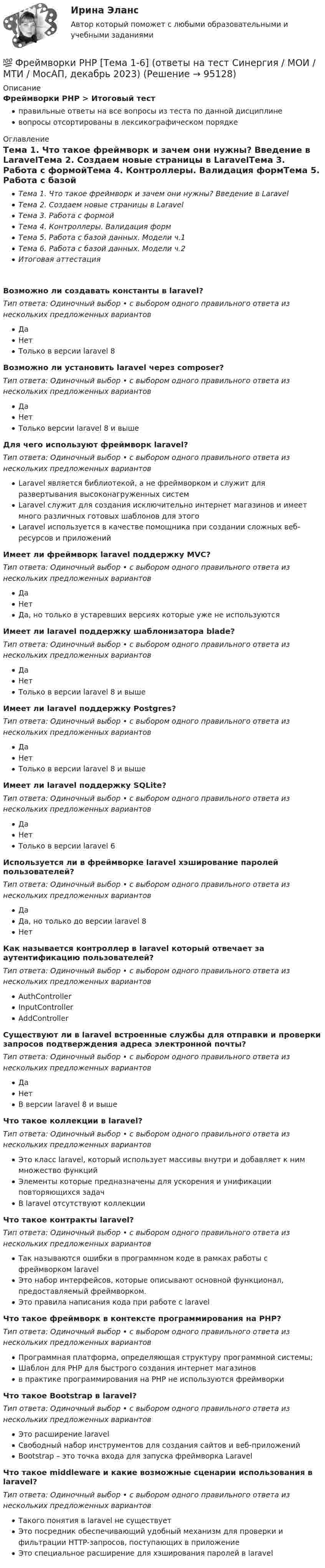      
            Описание
            Фреймворки PHP > Итоговый тестправильные ответы на все вопросы из теста по данной дисциплиневопросы отсортированы в лексикографическом порядке 
            Оглавление
            Тема 1. Что такое фреймворк и зачем они нужны? Введение в LaravelТема 2. Создаем новые страницы в LaravelТема 3. Работа с формойТема 4. Контроллеры. Валидация формТема 5. Работа с базой данных. Модели ч.1Тема 6. Работа с базой данных. Модели ч.2Итоговая аттестацияВозможно ли создавать константы в laravel?Тип ответа: Одиночный выбор • с выбором одного правильного ответа из нескольких предложенных вариантовДаНетТолько в версии laravel 8Возможно ли установить laravel через composer?Тип ответа: Одиночный выбор • с выбором одного правильного ответа из нескольких предложенных вариантовДаНетТолько версии laravel 8 и вышеДля чего используют фреймворк laravel?Тип ответа: Одиночный выбор • с выбором одного правильного ответа из нескольких предложенных вариантовLaravel является библиотекой, а не фреймворком и служит для развертывания высоконагруженных системLaravel служит для создания исключительно интернет магазинов и имеет много различных готовых шаблонов для этогоLaravel используется в качестве помощника при создании сложных веб-ресурсов и приложенийИмеет ли фреймворк laravel поддержку MVC?Тип ответа: Одиночный выбор • с выбором одного правильного ответа из нескольких предложенных вариантовДаНетДа, но только в устаревших версиях которые уже не используютсяИмеет ли laravel поддержку шаблонизатора blade?Тип ответа: Одиночный выбор • с выбором одного правильного ответа из нескольких предложенных вариантовДаНетТолько в версии laravel 8 и вышеИмеет ли laravel поддержку Postgres?Тип ответа: Одиночный выбор • с выбором одного правильного ответа из нескольких предложенных вариантовДаНетТолько в версии laravel 8 и вышеИмеет ли laravel поддержку SQLite?Тип ответа: Одиночный выбор • с выбором одного правильного ответа из нескольких предложенных вариантовДаНетТолько в версии laravel 6Используется ли в фреймворке laravel хэширование паролей пользователей?Тип ответа: Одиночный выбор • с выбором одного правильного ответа из нескольких предложенных вариантовДаДа, но только до версии laravel 8НетКак называется контроллер в laravel который отвечает за аутентификацию пользователей?Тип ответа: Одиночный выбор • с выбором одного правильного ответа из нескольких предложенных вариантовAuthControllerInputControllerAddControllerСуществуют ли в laravel встроенные службы для отправки и проверки запросов подтверждения адреса электронной почты?Тип ответа: Одиночный выбор • с выбором одного правильного ответа из нескольких предложенных вариантовДаНетВ версии laravel 8 и вышеЧто такое коллекции в laravel?Тип ответа: Одиночный выбор • с выбором одного правильного ответа из нескольких предложенных вариантовЭто класс laravel, который использует массивы внутри и добавляет к ним множество функцийЭлементы которые предназначены для ускорения и унификации повторяющихся задачВ laravel отсутствуют коллекцииЧто такое контракты laravel?Тип ответа: Одиночный выбор • с выбором одного правильного ответа из нескольких предложенных вариантовТак называются ошибки в программном коде в рамках работы с фреймворком laravelЭто набор интерфейсов, которые описывают основной функционал, предоставляемый фреймворком.Это правила написания кода при работе с laravelЧто такое фреймворк в контексте программирования на PHP?Тип ответа: Одиночный выбор • с выбором одного правильного ответа из нескольких предложенных вариантовПрограммная платформа, определяющая структуру программной системы;Шаблон для PHP для быстрого создания интернет магазиновв практике программирования на PHP не используются фреймворкиЧто такое Bootstrap в laravel?Тип ответа: Одиночный выбор • с выбором одного правильного ответа из нескольких предложенных вариантовЭто расширение laravelСвободный набор инструментов для создания сайтов и веб-приложенийBootstrap – это точка входа для запуска фреймворка LaravelЧто такое middleware и какие возможные сценарии использования в laravel?Тип ответа: Одиночный выбор • с выбором одного правильного ответа из нескольких предложенных вариантовТакого понятия в laravel не существуетЭто посредник обеспечивающий удобный механизм для проверки и фильтрации HTTP-запросов, поступающих в приложениеЭто специальное расширение для хэширования паролей в laravel  
            
            
            Фреймворки PHP. Синергия. Ответы на ИТОГОВЫЙ ТЕСТ. На отлично!💯 Фреймворки PHP [Тема 1-6] (ответы на тест Синергия / МОИ / МТИ / МосАП, декабрь 2023)💯 Фреймворки PHP [Тема 1-6] (ответы на тест Синергия / МОИ / МТИ / МосАП, октябрь 2023)Фреймворки PHP (тест с ответами Синергия/МОИ/ МТИ /МОСАП)💯 Фреймворки Python (ответы на тест Синергия / МОИ / МТИ / МосАП, ноябрь 2023)Фрейм – это …Фриланс: психология феноменаФПТ Статистика Вариант 6 (теория + 9 задач) Статистическое наблюдениеФранцузская компания Laissez-faire отличается тем, что в ней принята либеральная форма руководства и последовательно реализуется политика невмешательства. Основной лозунг компании: «Пусть делают». Руководство не устанавливаетФранцузская компания Laissez-faire отличается тем, что в ней принята  либеральная форма руководства и последовательно реализуется политика  невмешательства. Основной лозунг компании: «Пусть делают». Руководство не  устанавливает никаких обФранцузский языкФранцузский язык / 32 вопросаФраншиза на рынке страхования – это предусмотренное условиями страхования … страховщика от возмещения оговоренной части убытков страхователяФреймворки JavaScript (тест с ответами Синергия/МОИ/ МТИ /МОСАП)