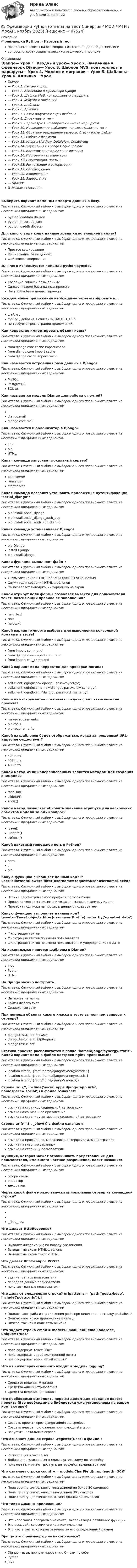      
            Описание
            Фреймворки Python > Итоговый тестправильные ответы на все вопросы из теста по данной дисциплиневопросы отсортированы в лексикографическом порядке 
            Оглавление
            Django— Урок 1. Вводный урок— Урок 2. Введенние в фреймворк Django— Урок 3. Шаблон MVS, контроллеры и маршруты— Урок 4. Модели и миграции— Урок 5. Шаблоны— Урок 6. Админка— Урок 7. Связи моделей и виды шаблона— Урок 8. Директивы и теги— Урок 9. Параметры в url-запросах и имена маршрутов— Урок 10. Наследование шаблонов, пользовательские теги— Урок 11. Обратное разрешение адресов. Статические файлы— Урок 12. Работа с формами— Урок 13. Классы ListView, DetaiView, CreateView— Урок 14. Улучшения и Django Degub Toolbar— Урок 15. Кастомизация админки и миксины— Урок 16. Постраничная навигация— Урок 17. Регистрация. Часть 1— Урок 18. Регистрация и авторизация— Урок 19. CKEditor, капча— Урок 20. Кэширование— Урок 21. Завершение— ПроектИтоговая аттестацияВыберите вариант команды импорта данных в базу.Тип ответа: Одиночный выбор • с выбором одного правильного ответа из нескольких предложенных вариантовpython  loaddata db.jsonpython  import db.jsonpython  loaddb db.jsonДля какого вида кэша данные хранятся во внешней памяти?Тип ответа: Одиночный выбор • с выбором одного правильного ответа из нескольких предложенных вариантовПростое кэшированиеКэширование базы данныхФайловое кэшированиеДля чего используется команда python  syncdb?Тип ответа: Одиночный выбор • с выбором одного правильного ответа из нескольких предложенных вариантовСоздание рабочей базы данныхСинхронизация базы данных проектаНастройка базы данных проектаКаждое новое приложение необходимо зарегистрировать в...Тип ответа: Одиночный выбор • с выбором одного правильного ответа из нескольких предложенных вариантовфайле .файле , добавив в список INSTALLED_APPS.не требуется регистрация приложений.Как корректно импортировать объект кеша?Тип ответа: Одиночный выбор • с выбором одного правильного ответа из нескольких предложенных вариантовfrom django.core.cache import cachefrom django.core import cachefrom django.cache import cacheКак называется встроенная база данных в Django?Тип ответа: Одиночный выбор • с выбором одного правильного ответа из нескольких предложенных вариантовMySQLPostgreSQL.SQLite.Как называется модуль Django для работы с почтой?Тип ответа: Одиночный выбор • с выбором одного правильного ответа из нескольких предложенных вариантовdjango.maildjango.core.mailКак называется шаблонизатор в Django?Тип ответа: Одиночный выбор • с выбором одного правильного ответа из нескольких предложенных вариантовJinjapip.HTML.Какая команда запускает локальный сервер?Тип ответа: Одиночный выбор • с выбором одного правильного ответа из нескольких предложенных вариантовopenserverrunserverstartserverКакая команда позволит установить приложение аутентификации ‘social_django’?Тип ответа: Одиночный выбор • с выбором одного правильного ответа из нескольких предложенных вариантовpip install social_djangopip install social_django_auth_apppip install social_auth_app_djangoКакая команда устанавливает Django?Тип ответа: Одиночный выбор • с выбором одного правильного ответа из нескольких предложенных вариантовpip Django.install Django.pip install Django.Какие функции выполняет файл ?Тип ответа: Одиночный выбор • с выбором одного правильного ответа из нескольких предложенных вариантовУказывает какие HTML-шаблоны должны открыватьсяСлужит для создания HTML-шаблоновОн позволяет выводить информацию на экранКакой атрибут поля формы позволяет вывести для пользователя текст, поясняющий правила ее заполнения?Тип ответа: Одиночный выбор • с выбором одного правильного ответа из нескольких предложенных вариантовhelp_texttexthelptextКакой вариант импорта выбрать для выполнения консольной команды в тесте?Тип ответа: Одиночный выбор • с выбором одного правильного ответа из нескольких предложенных вариантовfrom  import commandfrom django.core import commandfrom  import call_commandКакой вариант кода корректен для проверки логина?Тип ответа: Одиночный выбор • с выбором одного правильного ответа из нескольких предложенных вариантовself.client.login(user='django', pass='synergy')self.client.login(username='django', password='synergy')self.client.login(login='django', password='synergy')Какой из инструментов позволяет создать файл зависимостей проекта?Тип ответа: Одиночный выбор • с выбором одного правильного ответа из нескольких предложенных вариантовmake-requirementspip-toolspip-requirementsКакой из шаблонов будет отображаться, когда запрошенный URL-адрес не существует?Тип ответа: Одиночный выбор • с выбором одного правильного ответа из нескольких предложенных вариантов404.html402.html400.htmlКакой метод из нижеперечисленных является методом для создания анимации?Тип ответа: Одиночный выбор • с выбором одного правильного ответа из нескольких предложенных вариантовfadeOut()slideUP()show()Какой метод позволяет обновить значение атрибута для нескольких объектов модели за один запрос?Тип ответа: Одиночный выбор • с выбором одного правильного ответа из нескольких предложенных вариантов.save().update().refresh()Какой пакетный менеджер есть в Python?Тип ответа: Одиночный выбор • с выбором одного правильного ответа из нескольких предложенных вариантовnpm..pip.Какую функцию выполняет данный код? if userFollower.followers.filter(username=request.user.username).existsТип ответа: Одиночный выбор • с выбором одного правильного ответа из нескольких предложенных вариантовЧтение просматриваемого профиля пользователяПроверка соответствия имени читателя запрашиваемому имениПроверка подписки на профиль данного пользователяКакую функцию выполняет данный код? tweets=Tweet.objects.filter(user=userProfile).order_by('-created_date')Тип ответа: Одиночный выбор • с выбором одного правильного ответа из нескольких предложенных вариантовФильтрация твитовФильтрация твитов по имени пользователяФильтрация твитов по имени пользователя и упорядочение по датеНа каком языке пишутся шаблоны в Django?Тип ответа: Одиночный выбор • с выбором одного правильного ответа из нескольких предложенных вариантовCSSPythonHTMLНа Django можно построить…Тип ответа: Одиночный выбор • с выбором одного правильного ответа из нескольких предложенных вариантовИнтернет магазиныСайты любого типаСоциальные сетиПри помощи объекта какого класса в тесте выполняем запросы к серверу?Тип ответа: Одиночный выбор • с выбором одного правильного ответа из нескольких предложенных вариантовdjango.test.client.Browserdjango.test.client.HttpRequestdjango.test.clientСтатика проекта располагается в папке ‘home/django/synergy/static’. Какой вариант кода в файле настроек nginx правильный?Тип ответа: Одиночный выбор • с выбором одного правильного ответа из нескольких предложенных вариантовlocation /static/ {root /home/django/synergy/static/;}location /static/ {root /home/django/synergy/static;}location /static/ {root /home/django/synergy;}Строка url {'', include('social.apps.django_app.urls', namespace='social')) в файле  означает:Тип ответа: Одиночный выбор • с выбором одного правильного ответа из нескольких предложенных вариантовссылка на страницу социальной авторизацииссылка на социальное приложениессылка на страницу активацию социальной авторизацииСтрока url(r'^$', _view()) в файле  означает:Тип ответа: Одиночный выбор • с выбором одного правильного ответа из нескольких предложенных вариантовссылка на профиль пользователя в интерфейсе администраторассылка на главную страницуссылка на страницу пользователяФункция, которая может ограничивать представление для пользователя, имеющего частное разрешение, носит название:Тип ответа: Одиночный выбор • с выбором одного правильного ответа из нескольких предложенных вариантовоформительоператордекораторЧерез какой файл можно запускать локальный сервер из командной строки?Тип ответа: Одиночный выбор • с выбором одного правильного ответа из нескольких предложенных вариантов.__init__.py.Что делает HttpResponse?Тип ответа: Одиночный выбор • с выбором одного правильного ответа из нескольких предложенных вариантовВыводит информацию по поводу соединенияВыводит на экран HTML-шаблоныВыводит на экран текст с HTMLЧто делает REST-запрос POST?Тип ответа: Одиночный выбор • с выбором одного правильного ответа из нескольких предложенных вариантовудаляет запись пользователяпередает данные пользователяполучает данные пользователяЧто делают следующие строки? urlpatterns = [path('posts/best/', include('posts.urls')),]Тип ответа: Одиночный выбор • с выбором одного правильного ответа из нескольких предложенных вариантовПодключают файл из приложения posts при переходе на ссылку posts/best/.Подключают новое приложение к сайту.Ничего, так как в коде есть ошибка.Что задает строка email = models.EmailField('email address', unique=True)?Тип ответа: Одиночный выбор • с выбором одного правильного ответа из нескольких предложенных вариантовполе содержит текст 'True'поле содержит адрес электронной почтыполе содержит текст 'email address'Что из нижеперечисленного входит в модуль logging?Тип ответа: Одиночный выбор • с выбором одного правильного ответа из нескольких предложенных вариантовСредство ведения журналаСредства администрированияСредства ведения протоколаЧто необходимо выполнить первым делом для создания нового проекта (Все необходимые библиотеки уже установлены на вашем компьютере)?Тип ответа: Одиночный выбор • с выбором одного правильного ответа из нескольких предложенных вариантовСоздать проект через django-admin startprojectСоздать первое приложение при помощи startapp.Запустить локальный сервер.Что означает данная строка .register(User) в файле ?Тип ответа: Одиночный выбор • с выбором одного правильного ответа из нескольких предложенных вариантовРегистрация класса UserДобавление класса User к пользовательскому интерфейсупользователи имеют доступ к интерфейсу администратораЧто означает строка country = models.CharField(max_length=30)?Тип ответа: Одиночный выбор • с выбором одного правильного ответа из нескольких предложенных вариантовПоле country символьного типа длиной не более 30 символовПоле country символьного типа длиной 30 символовПоле country целочисленного типа длиной 30 символовЧто такое Джанго приложение?Тип ответа: Одиночный выбор • с выбором одного правильного ответа из нескольких предложенных вариантовЭто небольшая программа на сайте, выполняющая различные функцииЭто весь сайт со всеми его комплектующимиЭто часть сайта, которая отвечает за его определенный разделDjango это фреймворк для какого языка?Тип ответа: Одиночный выбор • с выбором одного правильного ответа из нескольких предложенных вариантовDjango – язык программирования. Он сам по себеPythonJava  
            
            
            Фреймворки PHP (тест с ответами Синергия/МОИ/ МТИ /МОСАП)💯 Фреймворки Python (ответы на тест Синергия / МОИ / МТИ / МосАП, ноябрь 2023)Фрейм – это …Фриланс: психология феноменаФронтально-проецирующей плоскостью называется плоскость : a.параллельная фронтальной плоскости проекций b.не параллельная фронтальной плоскости проекций c.не перпендикулярная фронтальной плоскости проекций d.перпендикулярная фронтаФрустрация этоФрустрация — это эмоциональное состояние, характеризующееся:Французский языкФранцузский язык / 32 вопросаФраншиза на рынке страхования – это предусмотренное условиями страхования … страховщика от возмещения оговоренной части убытков страхователяФреймворки JavaScript (тест с ответами Синергия/МОИ/ МТИ /МОСАП)Фреймворки PHP (Ответы на тест Синергия/МОИ/ МТИ)Фреймворки PHP. Синергия. Ответы на ИТОГОВЫЙ ТЕСТ. На отлично!💯 Фреймворки PHP [Тема 1-6] (ответы на тест Синергия / МОИ / МТИ / МосАП, декабрь 2023)