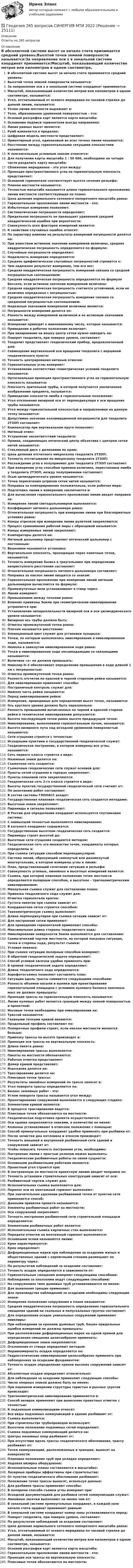      
          Описание
          Ответы на 265 вопросов 
          Оглавление
          В абсолютной системе высот за начало счета принимается средний уровень:Высотой точки земной поверхности называется:За направление оси x в зональной системе координат принимается:Масштаб, показывающий количество метров или километров в одном сантиметре, называется:Угол, отсчитываемый от осевого меридиана по часовой стрелке до данной линии, называется:Уклон линии местности выражают в:Тело, образованное уровенной поверхностью – это:Основой разграфки карт является карта масштаба:Основание подписи горизонтали всегда направлено:Линия равных высот является:Румб изменяется в пределах:Цифровая модель местности представляет:Ориентирный угол, одинаковый во всех точках линии называется:Расстояние между горизонтальными секущими плоскостями называется:К пояснительным условным знакам относятся:Для получения карты масштаба 1 : 50 000, необходимо на четыре части разделить карту масштаба:Сближение меридианов – это угол между:Проекция пространственного угла на горизонтальную плоскость представляет:Основной горизонтале соответствует высота сечения рельефа:Планом местности называется:Точностью масштаба называется длина горизонтального проложения линии местности соответствующая на плане:Цена деления нормального сотенного поперечного масштаба равна:Горизонтальное проложение линии местности - это:Избыточные измерения позволяют:Систематические погрешности определяют:Предельная погрешность не превышает удвоенной средней квадратической ошибки при вероятности:Совокупность всех факторов измерений является:К свойствам случайных ошибок относят:По характеру влияния на результаты измерений погрешности делятся на:При известном истинном значении измеряемой величины, средняя квадратическая погрешность определяется по формуле:Случайные погрешности определяют:Надежность измерения определяется:Среднее арифметическое случайных погрешностей стремится к:Чем надежнее результат измерения, тем его вес:Средняя квадратическая погрешность измерений связана со средней погрешностью соотношением:Средняя квадратическая погрешность определяется по формуле Бесселя, если истинное значение измеряемой величины:Средняя квадратическая погрешность считается устойчивой, если ее величина определена с погрешностью:Средняя квадратическая погрешность измерения связана со срединной погрешностью соотношением:Надежным значением измеренной величины является:Погрешности измерений делятся по:Разность между измеряемой величиной и ее истинным значением называется:Измерение приводит к именованному числу, которое называется:Приведение в рабочее положение включает:При визирование на вешку центр сетки нужно наводить на:Поворот теодолита, при поверке уровня, составляет:Теодолит представляет геодезический прибор, предназначенный для:Совмещение вертикальной оси вращения теодолита с вершиной геодезического пункта:Точность центрирования нитяным отвесом:Горизонтальные углы измеряют:Установление соответствия геометрических условий теодолита называется:Ортогональная проекция пространственного угла на горизонтальную плоскость называется:Плоскость зрительной трубы, в которой получается увеличенное изображение предмета, называется:Приведение плоскости лимба в горизонтальное положение:Угол отклонения визирной оси от перпендикуляра к оси вращения трубы называется:Угол между горизонтальной плоскостью и направлением на данную точку называется:Допустимое значение коллимационной погрешности для теодолита 2ТЗОП составляет:Компенсатор при вертикальном круге позволяет:Нитяный отвес:Устранение несоответствий теодолита:Прямая, соединяющая оптический центр объектива с центром сетки нитей называется:Стеклянный диск с делениями по краю:Цена деления отсчетного микроскопа теодолита 2ТЗОП:Точность отсчитывания по микроскопу теодолита 2ТЗОП:Расхождение угла в полуприемах для теодолита 2ТЗОП составляет:При измерении угла способом приемов величина, перестановки лимба у теодолита 2ТЗОП, между полуприемами составляет:Осью цилиндрического уровня называется:Точка пересечения штрихов сетки нитей называется:Поправка за компарирование положительна, если рабочая мера:Подготовка линии к измерению заключается в:Для вычисления горизонтального проложения линии вводят поправки за:Измерение линий светодальномером выполняется:Коэффициент нитяного дальномера равен:Относительная погрешность при измерении линии при благоприятных условиях равна:Концы отрезков при измерении линии рулеткой закрепляются:Процесс сравнивания рабочей меры с образцовой называется:Концы измеряемых линий закрепляют:Компараторы делятся на:Нитяный дальномер представляет оптический дальномер с постоянным:Вешением называется установка:Вертикальная плоскость, проходящая через конечные точки, называется:Точность измерения базиса в треугольнике при определении неприступного расстояния составляет:Относительная погрешность нитяного дальномера составляет:Поправка за наклон линии вводится со знаком:Горизонтальное проложение при измерении линий нитяным дальномером вычисляется по формуле:Промежуточные вехи устанавливают в створ через:Линии измеряют:Превышением между точками равно:Влияние кривизны Земли при геометрическом нивелировании устраняется при:Установление непараллельности визирной оси и оси цилиндрического уровня называется:Визирная ось трубы должна быть:Отметка промежуточной точки равна:Плечом называется расстояние:Элевационный винт служит для установки пузырька:Точки, по которым выполнялось нивелирование в нивелированном ходе, называются:Невязка в замкнутом нивелированном ходе равна:Точки в нивелированном ходе несовпадающие со связующими называются:Величина «х» не должна превышать:Нивелир Н–3 обеспечивает определение превышения в ходе длиной 1 км с погрешностью:Отметка промежуточной точки равна:Разность отсчетов по красной и черной сторонам рейки называется:Для нивелирования применяют способы:Постраничный контроль служит для:Нижняя часть рейки называется:Перед нивелированием рейки:Измерения, проводимые для определения высот точек, называются:Ось круглого уровня должна быть параллельна:Разность превышений вычисленных по черной и красной стороне рейки в техническом нивелировании допускается:Высота последующей точки равна высоте предыдущей точки:Нивелирование, выполняемое горизонтальным лучом, называется:Высота визирного луча над исходной уровенной поверхностью называется:Сети сгущения строятся с точностью:Исходными пунктами в государственной геодезической служат:Геодезическое построение, в котором измерены все углы, называется:Сеть первого класса строится в виде:Наземные знаки делятся на:Съемочная сеть создается:Съемочные геодезические сети служат основой для:Пункты сетей сгущения в городах закрепляют:Пункты плановой сети закрепляются:Геодезическая сеть 2-го класса строится в виде:Высоты пунктов государственной геодезической сети считают от:По окончанию работ составляют:В состав системы ГЛОНАСС входят:Государственная плановая геодезическая сеть создается методами:Высотные знаки закрепляют:Пирамиды и сигналы позволяют:В России для определения координат используется спутниковая система:С наивысшей точностью выполняется нивелирование:В каталоге координат содержатся:Государственном высотном геодезическая сеть создается:Пирамиды строят высотой до:Высотные сети сгущения создаются методом:Геодезическая сеть это множество точек, координаты которых определены в:При съемке ситуации способом перпендикуляров:Система линий, образующий замкнутый или разомкнутый многоугольник, в котором измерены углы и линии:План, представляющий сочетание ситуации и рельефа:Совокупность угловых, линейных и высотных измерений является:Съемка, при которой плановое положение точек местности определяется полярным способом, а высотное – тригонометрическим нивелированием:Мензульная съемка служит для составления плана:Привязка теодолитного хода служит для:Отметка горизонтали кратна:Густота пикетов при съемки зависит от:Координатная сетка строится способом:Тахеометрическую съемку выполняют:Длина перпендикуляров при съемки ситации зависит от:Для построения сетки применяют:Для проведения горизонталей применяют способы:Максимальная длина стороны теодолитного хода:Нивелирование поверхности Земли выполняется для составления:Схематический чертеж местности, на которой показана ситуация, точки и стороны хода, результат съемки:Угловая невязка:При съемке ситуации полярным способом измеряют:В обратной геодезической задаче определяют:Способ угловой засечки удобно применять при:В прямой геодезической задаче определяют:Длина теодолитного хода определяется:Аэрофотосъемка позволяет составлять план:Ситуация вдоль трассы снимается следующими способами:Разность объемов насыпи и выемки при проектировании горизонтальной площадки с условием нулевого баланса земляных масс не должен превышать:Проекция трассы на горизонтальную плоскость называется:Линия нулевых работ является границей между земной поверхностью и проектной:Иксовые точки необходимы при нивелировании на:Трассой называется:Главными точками кривой являются:Продольный профиль составляют по:Поперечные профили строят, если наклон местности меняется больше:Привязку трассы по высоте производят в:Проекция оси трассы на вертикальную плоскость:Длина пикета равна:Нивелирование трассы выполняется:Пикеты на местности обозначаются:Рабочая отметка представляет:Домер кривой представляет:Изыскания делятся на:Трассирование делится на:Плюсовые точки трассы:Результаты линейных измерений по трассе заносят в:Угол поворота трассы определяется по:Баланс земляных работ - это:Углом поворота трассы называется угол между:Проектирование сооружений выполняется в следующих стадиях:Элементами кривой являются:В процессе трассирования ведется:Плюсовые точки обозначаются на местности:Геодезическая подготовка проекта осуществляется:Оси здания закрепляются знаками, в количестве не менее:Колонны устанавливают в отвесное положение с помощью:Способ прямоугольных координат удобно применять при разбивки от:После зачистки дна котлована и откосов производят:Точность внешней и внутренней разбивочной сети зданий и сооружений зависит от:Чтобы повысить точность построения угла, необходимо:Построение линии с простым уклоном можно выполнить:Геодезические разбивочные работы по своей сущности:Основными разбивочными работами являются:Проектный угол строится при:В построенную на местности проектную линию вводят поправки за:Точность установки строительных конструкций зависит от оси:Разбивочный чертеж служит для:Исполнительная съемка выполняется для:Перенос оси на монтажный горизонт выполняют:При значительном удалении разбиваемой точки от пунктов сети применяется способ:Данными привязки проекта называются:Элементы разбивочных работ на местности:Оси сооружений закрепляют:Точность построения разбивочной сети строительной площадки определяется:Элементами разбивочных работ является:Исполнительная съемка кирпичных стен выполняется:Передача отметки на монтажный горизонт выполняется:Основными осями называются линии:Крен характеризуется: Крен определяют:Деформационные марки при наблюдении за осадками жилых и общественных зданий с кирпичными стенами размещают по периметру через:По результатам наблюдений за осадками составляют:Точность осадок определяется в зависимости от:Горизонтальные смещения измеряют следующими способами:Наблюдения за оползнями ведут следующими способами:На сооружениях типа дымовых труб устанавливаются не менее:Для выявления трещин применяют:Для производства наблюдений за осадками необходимы следующие знаки:Измерения положения сооружения в плане называется:Средняя квадратическая погрешность определения горизонтального смещения зданий на скальных и полускальных грунтах составляет:Для определения осадок уникальных сооружений применяют нивелиры:При наблюдении за кренами дымовых труб, башен придельные ошибки измерений не должны превышать:При расположении деформационных марок на одной прямой для определения смещения целесообразно применять:Деформационные знаки закрепляются:Отклонения от створа определяют методом:Неравномерность осадки определяется по:Гидростатические нивелирования целесообразно применять при наблюдениях за осадками фундаментов:Точность осадок определения кренов высоких сооружений зависит от:Абсолютные осадки определяют относительно:Для наблюдения за осадками применяют следующие способы:Число опорных знаков должно быть не менее:При коренном измерении структуры гористых и рыхлых грунтов происходит:Тригонометрическое нивелирование применяется в:Способ визирок применяют при вынесение проектных отметок с точностью:К подземным коммуникациям относят:Все виды подземных коммуникаций в здание разбивают от:Съемка выполняется:При строительстве трубопроводов используют:Высотное положение подземных сетей определяют:Съемка подземных коммуникаций делится на:Центры наземных опор разбивают от:При отсутствии вдоль трассы геодезического обоснования, трассу разбивают от:Точки коммуникаций, расположенных в траншее, выносят на поверхности:Плановое положение труб при укладке определяют:Ходовая визирка оборудована:Исполнительные планы составляются в масштабах:Лазерные приборы эффективны при строительстве:От пунктов геодезического обоснования разбивают:Положение точек трассы выносят, используя данные:Для разбивки трассы применяют способы:В полярном способе съемки углы измеряют при:Исходной документацией для разбивки сетей коммуникации служат:Линейные засечки выполняют не менее чем от:В зональной системе прямоугольных координат, в каждой зоне начало счета ординат принимают равным:В зональной системе координат номер зоны устанавливается перед:Поворот теодолита, при поверке уровня, составляет:По результатам наблюдений за осадками составляют:Цена деления нормального сотенного поперечного масштаба равна:Угол, отсчитываемый от осевого меридиана по часовой стрелке до данной линии, называется:Масштаб, показывающий количество метров или километров в одном сантиметре, называется:Основой разграфки карт является карта масштаба:Горизонтальное проложение линии местности - это:Проекция оси трассы на вертикальную плоскость:Плюсовые точки обозначаются на местности: 
            
            
            ГЕОДЕЗИЯ 2022 ОТВЕТЫ СИНЕРГИЯ✅ Геодезия 265 вопросов СИНЕРГИЯ МТИ 2022Геодезия 2 (75 вопросов)Геодезия 2.Вариант 14.Построение продольного профиля линейного сооружения.Уникальная работа (НЕ ИСПОЛЬЗОВАЛАСЬ!) ВКСГеодезия 2. Вариант 19Геодезия 2. Вариант 19Геодезия 2. Вариант 19Геодезия 1 Практические и контрольная работа Вариант 10 ростдистантГеодезия 1, промежуточные тесты 1-11,итоговый!Геодезия 1 Росдистант Задание 2 вариант 22Геодезия 1. Росдистант. Практическое задание 2. Вариант 1🔥 Геодезия 1 (Росдистант, сентябрь 2023) Промежуточные тесты 1-11 и Итоговый тест (Полная база - все вопросы с правильными ответами)Геодезия 2Геодезия 2
