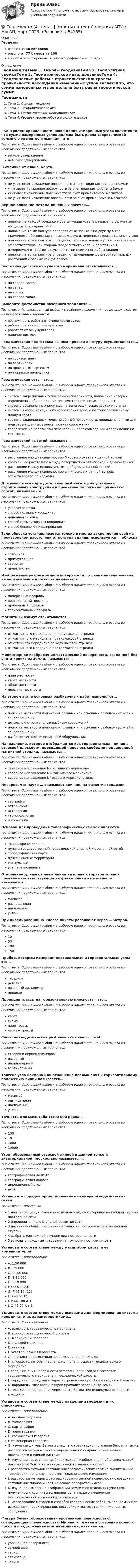      
            Описание
            Геодезияответы на 30 вопросоврезультат 77 баллов из 100вопросы отсортированы в лексикографическом порядке 
            Оглавление
            Геодезия.тиТема 1. Основы геодезииТема 2. Теодолитная съемкаТема 3. Геометрическое нивелированиеТема 4. Геодезические работы в строительстве«Контролем правильности нахождения измеренных углов является то, что сумма измеренных углов должна быть равна теоретической сумме углов многоугольника» – это…Тип ответа: Одиночный выбор • с выбором одного правильного ответа из нескольких предложенных вариантовверное утверждениеневерное утверждениеВ отличие от плана, карта…Тип ответа: Одиночный выбор • с выбором одного правильного ответа из нескольких предложенных вариантовне учитывает искажение поверхности за счет влияния кривизны Землиучитывает искажение поверхности за счет влияния кривизны Землиучитывает искажение поверхности за счет применяемого масштабане учитывает искажение поверхности за счет применяемого масштабаВерное описание метода линейных засечек…Тип ответа: Одиночный выбор • с выбором одного правильного ответа из нескольких предложенных вариантовположение каждой точки контура ситуации устанавливают по величинам абсциссы Х и ординатой Yположение точки контура определяют относительно двух пунктов съемочного обоснования с помощью двух измеренных горизонтальных угловположение точки контура определяют горизонтальным углом, измеряемым от соответствующей стороны теодолитного хода, и расстоянием, измеряемым от соответствующей точки съемочного обоснованияположение точки контура определяют измерением двух горизонтальных расстояний с разных концов базисаВосточная долгота от нулевого меридиана отсчитывается…Тип ответа: Одиночный выбор • с выбором одного правильного ответа из нескольких предложенных вариантовна северо-востокна западна востокна северо-западВыберите достоинства лазерного теодолита…Тип ответа: Множественный выбор • с выбором нескольких правильных ответов из предложенных вариантоввозможность работы в темное время сутокработа при низких температурахработает от аккумуляторовналичие дисплеяГеодезическая подготовка выноса проекта в натуру осуществляется…Тип ответа: Одиночный выбор • с выбором одного правильного ответа из нескольких предложенных вариантовпо горизонталямпо вертикалямпо проектным чертежампо указанию начальникаГеодезическая сеть – это…Тип ответа: Одиночный выбор • с выбором одного правильного ответа из нескольких предложенных вариантовсистема закрепленных точек земной поверхности, положение которых определено в общей для них системе геодезических координатсистема обозначенных рисунков на топографических картах и планахсистема выбора наилучшего направления трассы по топографическому плану и картесистема закрепленных точек на земной поверхности, предназначенный для подготовки данных выноса проекта сооружениягеодезические работы при перенесении проектов зданий и сооружений на местностьГеодезической высотой называют…Тип ответа: Одиночный выбор • с выбором одного правильного ответа из нескольких предложенных вариантоврасстояние между поверхностью Мирового океана и данной точкойкратчайшее расстояние между поверхностью эллипсоида и данной точкойрасстояние между используемым прибором и данной точкойрасстояние между поверхностью эллипсоида и данной точкой, отсчитываемое по нормалиДля выноса осей при детальной разбивке и для установки строительных конструкций в проектное положение применяют способ, называемый…Тип ответа: Одиночный выбор • с выбором одного правильного ответа из нескольких предложенных вариантовугловая засечкаспособ полярных координатлинейная засечкаспособ прямоугольных координатспособ бокового нивелированияЕсли обноска устанавливается только в местах закрепления осей на произвольном расстоянии от контура здания, используется … обноска.Тип ответа: Одиночный выбор • с выбором одного правильного ответа из нескольких предложенных вариантовсплошнаяпрямоугольнаястворнаяпрерывистаяИзображение разреза земной поверхности по линии нивелирования на вертикальной плоскости называется…Тип ответа: Одиночный выбор • с выбором одного правильного ответа из нескольких предложенных вариантовпоперечный профильвертикальный профильпродольный профильгоризонтальный профильМагнитный азимут отсчитывается…Тип ответа: Одиночный выбор • с выбором одного правильного ответа из нескольких предложенных вариантовот магнитного меридиана по ходу часовой стрелкиот магнитного меридиана против часовой стрелкиот истинного меридиана по ходу часовой стрелкиот магнитного меридиана против часовой стрелкиМиниатюрное изображение части земной поверхности, созданной без учета кривизны Земли, называется…Тип ответа: Одиночный выбор • с выбором одного правильного ответа из нескольких предложенных вариантовплан местностикарта местностиабрис местностипрофиль местностиНа втором этапе основных разбивочных работ выполняют…Тип ответа: Одиночный выбор • с выбором одного правильного ответа из нескольких предложенных вариантовпоиск на местности положения главных или основных разбивочных осей и закрепление ихдетальную строительную разбивку сооруженийпоиск на местности положения главных или основных разбивочных осей и закрепление ихразбивку технологических осей оборудованияНаправление, которое отображается как горизонтальная линия в отвесной плоскости, проходящей через ось свободно подвешенной магнитной стрелки, называется…Тип ответа: Одиночный выбор • с выбором одного правильного ответа из нескольких предложенных вариантовсеверное направление Nи истинного меридианасеверное направление Nм магнитного меридианасеверное направление N° осевого меридиана зоныНеверно, что наука … оказывает влияние на развитие геодезии.Тип ответа: Одиночный выбор • с выбором одного правильного ответа из нескольких предложенных вариантовгеографияастрономияастрологиягеоморфологияматематикаОсновой для проведения топографических съемок являются…Тип ответа: Одиночный выбор • с выбором одного правильного ответа из нескольких предложенных вариантовтопографический планпункты государственной геодезической опорной и съемочной сетейтопографическая картапункты съемки территориимензульныйвсе перечисленныеОтношение длины отрезка линии на плане к горизонтальной проекции соответствующего отрезка линии на местности называется…Тип ответа: Одиночный выбор • с выбором одного правильного ответа из нескольких предложенных вариантовмасштабразница длиннаклонениеуклонПри нивелировании IV класса пикеты разбивают через … метров.Тип ответа: Одиночный выбор • с выбором одного правильного ответа из нескольких предложенных вариантов1050100150Прибор, которым измеряют вертикальные и горизонтальные углы – это…Тип ответа: Одиночный выбор • с выбором одного правильного ответа из нескольких предложенных вариантовтеодолитрулеткалазерный дальномернивелирПроекция трассы на горизонтальную плоскость – это…Тип ответа: Одиночный выбор • с выбором одного правильного ответа из нескольких предложенных вариантовкартасхемаплан трассычертеж трассыСпособы геодезических разбивок включают способ…Тип ответа: Одиночный выбор • с выбором одного правильного ответа из нескольких предложенных вариантовстворов и перпендикуляровлазерныйдальномерныйвертикальныйТангенс угла наклона или отношение превышения к горизонтальному положению линии называется…Тип ответа: Одиночный выбор • с выбором одного правильного ответа из нескольких предложенных вариантовмасштабразница длиннаклонениеуклонТочность для масштаба 1:100 000 равна…Тип ответа: Одиночный выбор • с выбором одного правильного ответа из нескольких предложенных вариантов10010100010000Угол, образованный отвесной линией в данной точке и экваториальной плоскостью, называется…Тип ответа: Одиночный выбор • с выбором одного правильного ответа из нескольких предложенных вариантовгеографическая долготагеографическая широтадирекционный уголрумбУстановите порядок проектирования инженерно-геодезических сетей…Тип ответа: Сортировка1 найти требуемую точность отдельных видов измерений на каждой ступени построения сети2 определить число ступеней развития сети3 назначить общие требования к точности построения сети на каждой ступени4 выбрать для каждой ступени вид построения сети5 выяснить исходные требования к точности построения сетиУстановите соответствие между масштабом карты и ее номенклатуройТип ответа: СопоставлениеA. 1:50 000B. 1:5 000C. 1:100 000D. 1:25 000E. 1:10 000F. О-46-112-БG. Р-45-12-(12)H. О-47-132I. Р-46-108-А-1J. О-46-77-А-г-3Установите соответствие между основами для формирования системы координат и их характеристиками…Тип ответа: СопоставлениеA. плоскость геодезического меридианаB. плоскость геодезической широтыC. меридиан и параллельD. нулевой меридианE. экваторF. экваториальная плоскостьG. плоскость, проходящая через ось вращения ЗемлиH. плоскость, которая перпендикулярна плоскости геодезического меридианаI. следы сечения поверхности референц-эллипсоида плоскостей геодезического меридиана и геодезической широтыJ. меридиан, проходящий через астрономическую обсерваторию в ГринвичеK. параллель, плоскость которой проходит через центр ЗемлиL. плоскость, проходящая через центр Земли перпендикулярно к её оси вращенияУстановите соответствие между разделами геодезии и их описанием…Тип ответа: СопоставлениеA. высшая геодезияB. топографияC. картографияD. аэрогеодезияE. космическая геодезияF. инженерная геодезияG. изучение фигуры Земли и внешнего гравитационного поля Земли, а также разработка методов точного определения координат точек земной поверхности в единой системеH. изучение измерений, необходимых для изображения небольших частей поверхности Земли на топографических планах и картахI. разработка методов составления географических карт на значительные территории, используя при этом геодезические измеренияJ. разработка методов фотографирования земной поверхности с воздуха и составление планов и карт на основе аэрофотоснимковK. изучение измерений изображений Земли и ее отдельных участков, полученных с космических аппаратов, а также определение местоположений космических аппаратовL. исследование методов и способов геодезических работ, выполняемых при изысканиях, проектировании, постройке и эксплуатации инженерных сооруженийФигура Земли, образованная уровнённой поверхностью, совпадающая с поверхностью Мирового океана в состоянии полного покоя и продолженная под материками, называется…Тип ответа: Одиночный выбор • с выбором одного правильного ответа из нескольких предложенных вариантовуровнённая поверхностьземной шаргеоидэллипсоидэллипс 
            
            
            Геодезия / промежуточные тесты 1-10💯 Геодезия.ти [4 темы...] (ответы на тест Синергия / МТИ / МосАП, март 2023)💯 Геодезия.ти [4 темы] (ответы на тест Синергия / МТИ / МосАП, март 2023)💯 Геодезия.ти (ответы на тест Синергия / МТИ / МосАП, август 2022)💯 Геодезия.ти (ответы на тест Синергия / МТИ / МосАП, сентябрь 2022)💯 Геодезия.ти (ответы на тест Синергия / МТИ / МосАП, январь 2023)💯 Геодезия.ти (правильные ответы на тест Синергия / МОИ / МТИ / МосАП)Геодезия 2 РОСДИСТАНТ. КОНТРОЛЬНАЯ РАБОТА «Вертикальная планировка строительной площадки»  Вариант  10 (Б-6) Геодезия 2 РОСДИСТАНТ Практическое занятие 2 по теме «Измерение превышений способом из середины» Вариант 10Геодезия 2 РОСДИСТАНТ Практическое занятие по теме «Устройство и поверки нивелира»Геодезия 2 РОСДИСТАНТ Практическое занятие по теме «Устройство и поверки нивелира»Геодезия 2 ТГУ Росдистант задание 1 Геодезия 2 ТГУ Росдистант задание 2 «Геодезия» Вариант 1